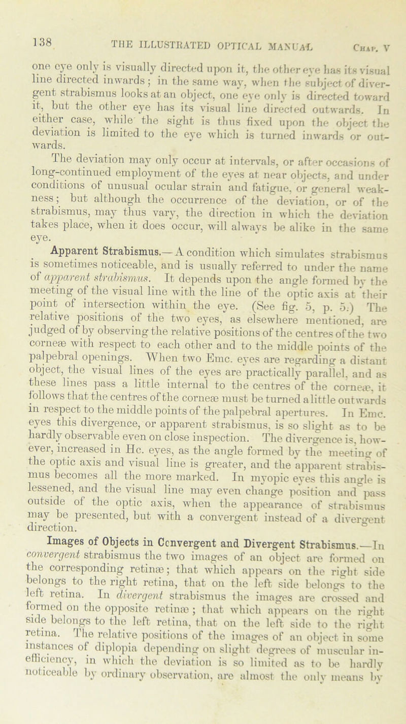 one eye only is visually directed upon it, the other eve lias its visual line directed inwards; in the same way, when the subject of diver- gent st rabismus looks at an object, one eye only is directed toward it, but the other eye has its visual line directed outwards. Jo either case, while the sight is thus fixed upon the object the deviation is limited to the eye which is turned inwards or out- wards. I lie deviation may only occur at- intervals, or after occasions of long-continued employment of the eyes at near objects, and under conditions of unusual ocular strain and fatigue, or general weak- ness; but although the occurrence of the deviation, or of the sti abismus, may thus vary, the direction in which the deviation takes place, when it does occur, will always be alike in the same eye. Apparent Strabismus.— A condition which simulates strabismus is sometimes noticeable, and is usually referred to under the name of apparent strabismus. It depends upon the angle formed bv the meeting of the visual line with the line of the optic axis at 'their point of intersection within the eye. (See fig. 5, p. 5.) The relative positions of the two eyes, as elsewhere mentioned, are judged of by observing the relative positions of the centres of the two corneas with respect to each other and to the middle points of the palpebral openings. When two Emc. eyes are regarding a distant object, the visual lines of the eyes are practically parallel, and as these lines pass a little internal to the centres of the corne<e. it follows that the centres of the cornea3 must be turned a little outwards in respect to the middle points of the palpebral apertures. In Emc. eyes this divergence, or apparent strabismus, is so slight as to be hardly observable even on close inspection. The divergence is, how- ever, increased in He. eyes, as the angle formed by the meeting of the optic axis and visual line is greater, and the apparent strabis- mus becomes all the more marked. In myopic eyes this an<rle is lessened, and the visual line may even change position and pass outside of the optic axis, when the appearance of strabismus may be presented, but with a convergent instead of a divergent direction. Images of Objects in Convergent and Divergent Strabismus.—In convergent strabismus the two images of an object are formed on the corresponding retime; that which appears on the right side belongs to the right retina, that on the left side belongs to the left retina. In divergent strabismus the images are crossed and formed on the opposite retime ; that which appears on the ri<dit side belongs to the left retina, that on the left side to the right retina. The relative positions of the images of an object in some instances of diplopia depending on slight degrees of muscular in- efficiency, in which the deviation is so limited as to be hardly noticeable by ordinary observation, are almost the only means by