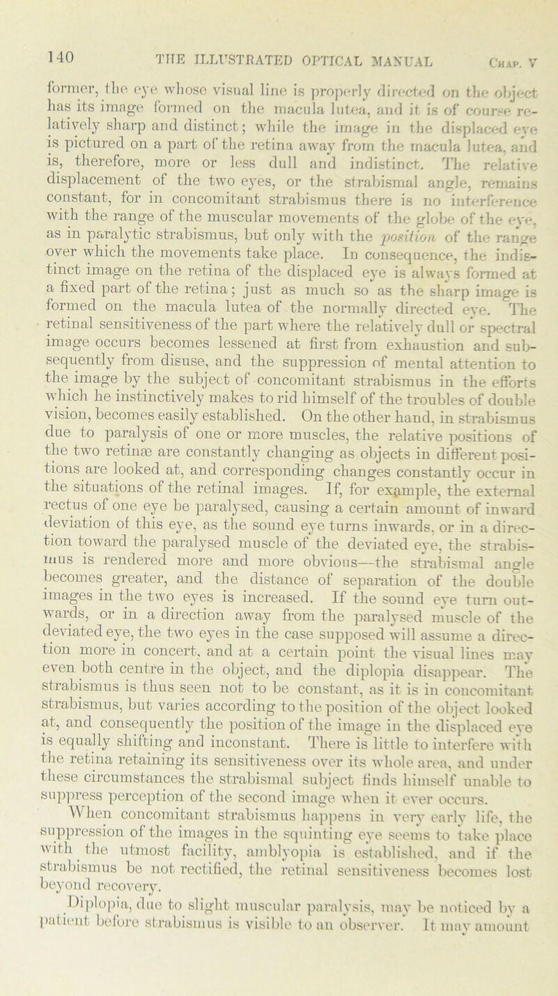 former, the eye whose visual line is properly directed on the object has its image formed on the macula lutea, and it is of course re- latively sharp and distinct; while the image in the displaced eve is pictured on a part ol the retina away from the macula lutea, and is, therefore, more or less dull and indistinct. The relative displacement of the two eyes, or the strabismal angle, remains constant, for in concomitant strabismus there is no interference with the range of the muscular movements of the globe of the eye, as in paralytic strabismus, but only with the 'position of the range over which the movements take place. In consequence, the indis- tinct image on the retina of the displaced eye is always formed at a fixed part of the retina; just as much so as the sharp image is formed on the macula lutea of the normally directed eve. The retinal sensitiveness of the part where the relatively dull or spectral image occurs becomes lessened at first from exhaustion and sub- sequently from disuse, and the suppression of mental attention to the image by the subject of concomitant strabismus in the efforts which he instinctively makes to rid himself of the troubles of double vision, becomes easily established. On the other hand, in strabismus due to paralysis of one or more muscles, the relative positions of the two retinas are constantly changing as objects in different posi- tions are looked at, and corresponding changes constantly occur in the situations of the retinal images. If, for example, the external rectus of one eye be paralysed, causing a certain amount of inward deviation of this eye, as the sound eye turns inwards, or in a direc- tion toward the paralysed muscle of the deviated eye, the strabis- mus is rendered more and more obvious—the strabismal angle becomes greater, and the distance of separation of the double images in the two eyes is increased. If the sound eye turn out- wards, or in a direction away from the paralysed muscle of the deviated eye, the two eyes in the case supposed will assume a direc- tion more in concert, and at a certain point the visual lines may even both centre in the object, and the diplopia disappear. The strabismus is thus seen not to be constant, as it is in concomitant strabismus, but varies according to the position of the object looked at, and consequently the position of the image in the displaced eye is equally shifting and inconstant. There is little to interfere with the retina retaining its sensitiveness over its whole area, and under these circumstances the strabismal subject finds himself unable to suppress perception of the second image when it ever occurs. When concomitant strabismus happens in very early life, the suppression of the images in the squinting eye seems to take place with the utmost facility, amblyopia is established, and if the strabismus be not rectified, the retinal sensitiveness becomes lost beyond recovery. Diplopia, due to slight muscular paralysis, may be noticed by a patient before strabismus is visible to an observer. It may amount