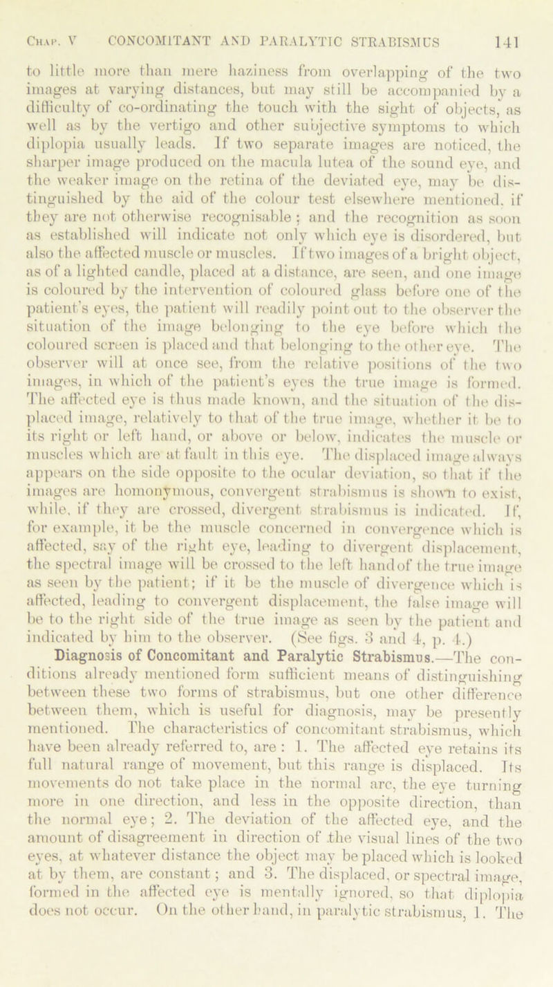 to little more than mere haziness from overlapping of the two images at varying distances, but may still be accompanied by a difficulty of co-ordinating the touch with the sight of objects, as well as by the vertigo and other subjective symptoms to which diplopia usually leads. If two separate images are noticed, the sharper image produced on the macula lutea of the sound eye, and the weaker image on the retina of the deviated eye, may be dis- tinguished by the aid of the colour test elsewhere mentioned, if they are not otherwise recognisable ; and the recognition as soon as established will indicate not only which eye is disordered, but also the affected muscle or muscles. If two images of a bright object, as of a lighted candle, placed at a distance, are seen, and one image is coloured by the intervention of coloured glass before one of the patient's eyes, the patient will readily point out to the observer the situation of the image belonging to the eye before which (lie coloured screen is placed and that belonging to the other eye. The observer will at once see, from the relative positions of the two images, in which of the patient’s eyes the true image is formed. The affected eye is thus made known, and the situation of the dis- placed image, relatively to that of the. true image, whether it be to its right or left hand, or above or below, indicates the muscle or muscles which are at fault in this eye. The displaced image always appears on the side opposite to the ocular deviation, so that if the images are homonymous, convergent strabismus is shown to exist, while, if they are crossed, divergent strabismus is indicated. If, for example, it be the muscle concerned in convergence which is affected, say of the right eye, leading to divergent displacement, the spectral image will be crossed to the left handof the true image as seen by the patient; if it be the muscle of divergence which is affected, leading to convergent displacement, the false image will be to the right side of the true image as seen by the patient and indicated by him to the observer. (See figs. 3 and 4, p. 4.) Diagnosis of Concomitant and Paralytic Strabismus.—The con- ditions already mentioned form sufficient means of distinguishing between these two forms of strabismus, but one other difference between them, which is useful for diagnosis, may be presently mentioned. The characteristics of concomitant strabismus, which have been already referred to, are : 1. The affected eye retains its full natural range of movement, but this range is displaced. Its movements do not take place in the normal arc, the eye turning more in one direction, and less in the opposite direction, than the normal eye; 2. The deviation of the affected eye, and the amount of disagreement in direction of .the visual lines of the two eyes, at whatever distance the object may be placed which is looked at by them, are constant; and 3. The displaced, or spectral image, formed in the affected eye is mentally ignored, so that diplopia does not occur. On the other hand, in paralytic strabismus, 1. The