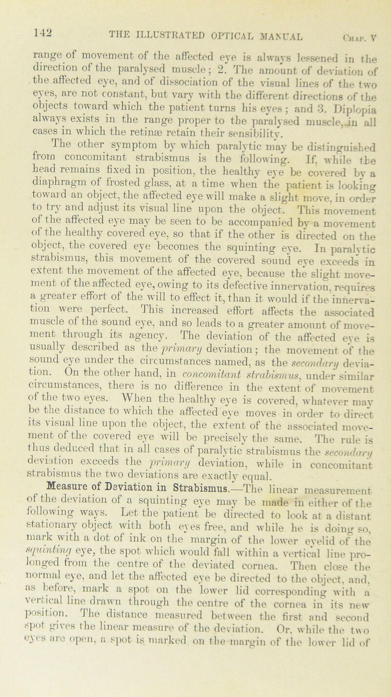 Chap. V THE ILLUSTRATED OPTICAL MANUAL range of movement of the affected eye is always lessened in the direction of the paralysed muscle; 2. The amount of deviation of the affected eye, and of dissociation of the visual lines of the two eyes, are not c onstant, but vary with the different directions of the objects toward which the patient turns his eyes ; and 3. Diplopia always exists in the range proper to the paralysed muscle,.in all cases in which the retinae retain their sensibility. The other symptom by which paralytic may be distinguished from concomitant strabismus is the following. If. while the head remains fixed in position, the healthy eye be covered by a diaphragm of frosted glass, at a time when the patient is looking toward an object, the affected eye will make a slight move, in order to try and adjust its visual line upon the object. This movement of the affected eye may be seen to be accompanied by a movement of the healthy covered eye, so that if the other is directed on the object, the covered eye becomes the squinting eye. In paralytic strabismus, this movement of the covered so unci eve exceeds in extent the movement of the affected eye, because the slight move- ment of the affected eye, owing to its defective innervation, requires a greater effort of the will to effect it, than it would if the innerva- tion weie perfect. This increased effort affects the associated muscle of the sound eye, and so leads to a greater amount of move- ment through its agency. The deviation of the affected eve is usually described as the primary deviation; the movement of the sound ej e under the circumstances named, as the secondary devia- tion. On the other hand, in concomitant strabismus, under similar ciicumstances, there is no difference in the extent of movement of the two eyes. When the healthy eye is covered, whatever may be the distance to which the affected eye moves in order to direct its visual line upon the object, the extent of the associated move- ment of the covered eye will be precisely the same. The rule is thus deduced that in all cases of paralytic strabismus the secondary deviation exceeds the primary deviation, while in concomitant strabismus the two deviations are exactly equal. Measuie of Deviation in Strabismus.—The linear measurement of the deviation of a squinting eye may be made in either of the following ways. Let the patient be directed to look at a distant stationary object with both eyes free, and while he is doing so, mark with a dot of ink on the margin of the lower eyelid of the squinting eye, the spot which would fall within a vertical line pro- longed from the centre of the deviated cornea. Then close the normal eye, and let the affected eye be directed to the object, and. •is before., mark a spot on the lower lid corresponding with a \ ei Ideal line drawn through the centre of the cornea in its new position. The distance measured between the first and second *Pot gives the linear measure of the deviation. Or. while the two cW s illu open, a spot is marked on the margin of the lower lid of