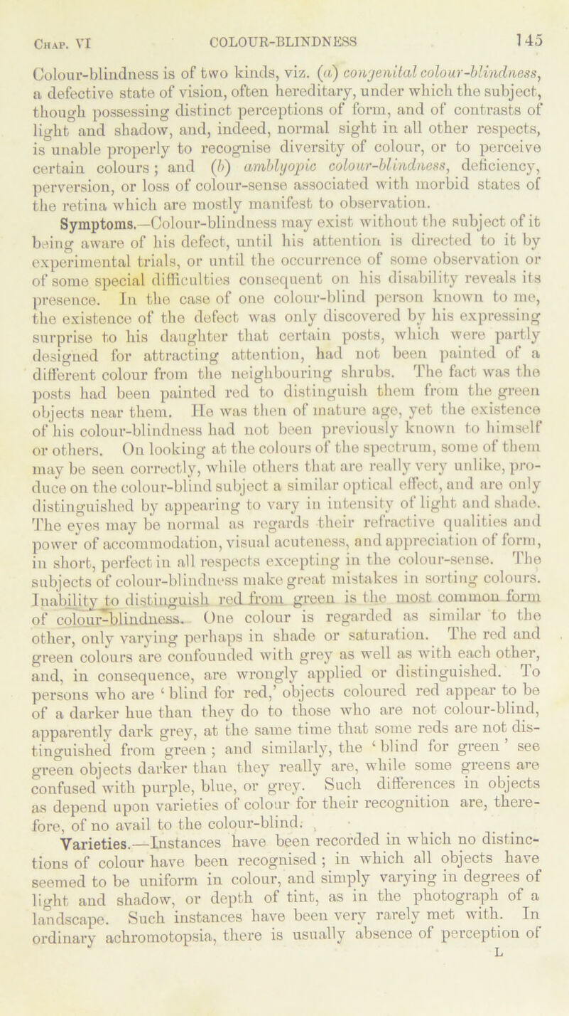 Colour-blindness is of two kinds, viz. (a) congenital colour-blindness, a, defective state of vision, often hereditary, under which the subject, though possessing distinct perceptions of form, and of contrasts of light and shadow, and, indeed, normal sight in all other respects, is unable properly to recognise diversity of colour, or to perceive certain colours; and (6) amblyopic colour-blindness, deficiency, perversion, or loss of colour-sense associated with morbid states of the retina which are mostly manifest to observation. Symptoms. —Colour-blindness may exist without the subject of it being aware of his defect, until his attention is directed to it by experimental trials, or until the occurrence of some observation or of some special difficulties consequent on his disability reveals its presence. In the case of one colour-blind person known to me, the existence of the defect was only discovered by his expressing surprise to his daughter that certain posts, which were partly designed for attracting attention, had not been painted of a different colour from the neighbouring shrubs. The fact was the posts had been painted red to distinguish them from the green objects near them. He was then of mature age, yet the existence of his colour-blindness had not been previously known to himself or others. On looking at the colours of the spectrum, some of them may be seen correctly, while others that are really very unlike, pro- duce on the colour-blind subject a similar optical effect, and are only distinguished by appearing to vary in intensity of light and shade. The eves may be normal as regards their refractive qualities and power of accommodation, visual acuteness, and appreciation of form, in short, perfect in all respects excepting in the colour-sense. The subjects of colour-blindness make great mistakes in sorting colours. Inability to distinguish red from green is the most common form of colour-blinHnc.ss_ One colour is regarded as similar to the other, only varying perhaps in shade or saturation. I he red and green colours are confounded with grey as well as with each other, and, in consequence, are wrongly applied or distinguished. 1 o persons who are 1 blind for red,’ objects coloured red appear to be of a darker hue than they do to those who are not colour-blind, apparently dark grey, at the same time that some reds are not dis- tinguished from green; and similarly, the ‘blind for green see green objects darker than they really are, while some greens are confused with purple, blue, or grey. Such differences in objects as depend upon varieties of colour lor their recognition are, there- fore, of no avail to the colour-blind. , Varieties.—Instances have been recorded in which no distinc- tions of colour have been recognised; in which all objects have seemed to be uniform in colour, and simply varying in degrees of light and shadow, or depth of tint, as in the photograph of a landscape. Such instances have been very rarely met with. In ordinary achromotopsia, there is usually absence of perception of