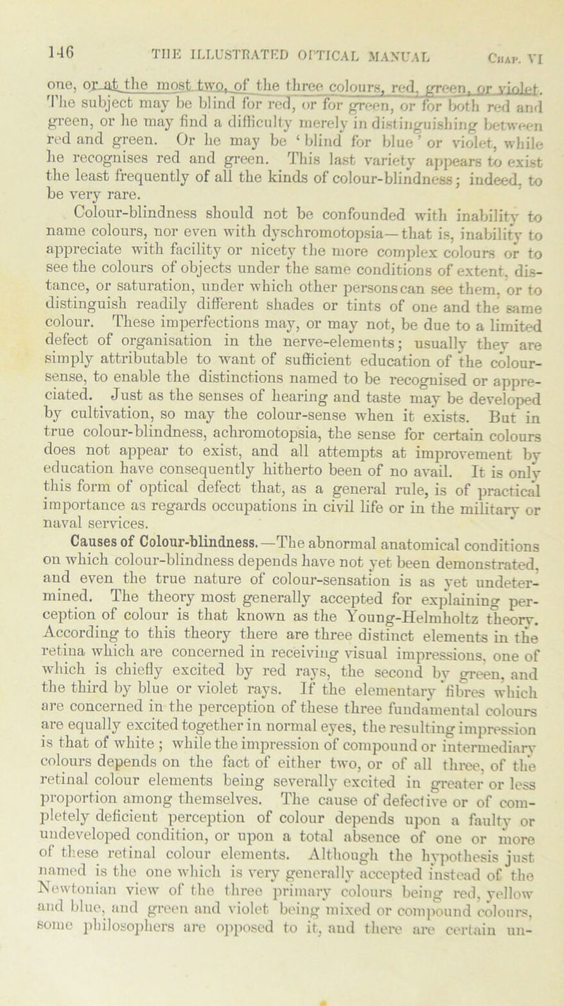 one, oivnjAhe most two, of the three colours, red, green, or violpf- The subject may be blind for red, or for green, or for both red and green, or he may find a difficulty merely in distinguishing between red and green. Or he may be ‘ blind for blue ’ or violet, while he recognises red and green. This last variety appears to exist the least frequently of all the kinds of colour-blindness; indeed, to be very rare. Colour-blindness should not be confounded with inability to name colours, nor even with dyschromotopsia—that is, inability to appreciate with facility or nicety the more complex colours or to seethe colours of objects under the same conditions of extent, dis- tance, or saturation, under which other persons can see them, or to distinguish readily different shades or tints of one and the same colour. These imperfections may, or may not, be due to a limited defect of organisation in the nerve-elements; usually thev are simply attributable to want of sufficient education of the colour- sense, to enable the distinctions named to be recognised or appre- ciated. Just as the senses of hearing and taste may be developed by cultivation, so may the colour-sense when it exists. But in true colour-blindness, acliromotopsia, the sense for certain colours does not appear to exist, and all attempts at improvement by education have consequently hitherto been of no avail. It is only this form of optical defect that, as a general rule, is of practical importance as regards occupations in civil life or in the military or naval services. Causes of Colour-blindness.—The abnormal anatomical conditions on which colour-blindness depends have not yet been demonstrated and even the true nature of colour-sensation is as vet undeter- mined. The theory most generally accepted for explaining per- ception of colour is that known as the Young-Helmholtz theory. According to this theory there are three distinct elements in the retina which are concerned in receiving visual impressions, one of which is chiefly excited by red rays, the second by green, and the third by blue or violet rays. If the elementary fibres which are concerned in the perception of these three fundamental colours are equally excited together in normal eyes, the resulting impression is that of white ; while the impression of compound or intermediary colours depends on the fact of either two, or of all three, of the retinal colour elements being severally excited in greater or less proportion among themselves. The cause of defective or of com- pletely deficient perception of colour depends upon a faulty or undeveloped condition, or upon a total absence of one or more of these retinal colour elements. Although the hypothesis just named is the one which is very generally accepted instead of the Newtonian view of the three primary colours being red, yellow and blue, and green and violet being mixed or compound colours, some philosophers are opposed to it, and there are certain un-
