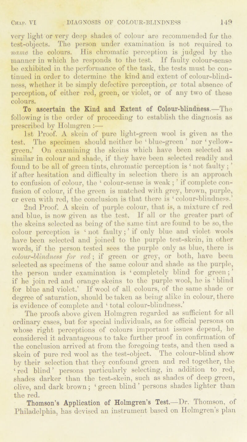 very light or very deep shades of colour are recommended for the test-objects. The person under examination is not required to name the colours. His chromatic perception is judged by the manner in which he responds to the test. If faulty colour-sense be exhibited in the performance of the task, the tests must be con- tinued in order to determine the kind and extent of colour-blind- ness, whether it be simply defective perception, or total absence of perception, of either red, green, or violet, or of any two of these colours. To ascertain the Kind and Extent of Colour-blindness.—The following is the order of proceeding to establish the diagnosis as prescribed by Holmgren :— 1st Proof. A skein of pure light-green wool is given as the test. The specimen should neither be ‘ blue-green ’ nor‘ yellow- green.’ On examining the skeins which have been selected as similar in colour and shade, if they have been selected readily and found to be all of green tints, chromatic perception is ‘ not faulty ; ’ if after hesitation and difficulty in selection there is an approach to confusion of colour, the ‘ colour-sense is weak ; if complete con- fusion of colour, if the green is matched with grey, brown, purple, or even with red, the conclusion is that there is ‘colour-blindness.’ 2nd Proof. A skein of purple colour, that is, a mixture cf red and blue, is now given as the test. If all or the greater part of the skeins selected as being of the same tint are found to be so, the colour perception is ‘not faulty;’ if only blue and violet wools have been selected and joined to the purple test-skein, in other words, if the person tested sees the purple only as blue, there is colour-blindness for red; if green or grey, or both, have been selected as specimens of the same colour and shade as the purple, the person under examination is ‘ completely blind for green ; ’ if he join red and orange skeins to the purple wool, he is 1 blind for blue and violet.’ If wool of all colours, of the same shade or degree of saturation, should betaken as being alike in colour, there is evidence of complete and ‘ total colour-blindness.’ The proofs above given Holmgren regarded as sufficient for all ordinary cases, but for special individuals, as for official persons on whose right perceptions of colours important issues depend, he considered it advantageous to take further proof in confirmation of the conclusion arrived at from the foregoing tests, and then used a skein of pure red wool as the test-object. The colour-blind show by their selection that they confound green and red together, the ‘ red blind ’ persons particularly selecting, in addition to red, shades darker than the test-skein, such as shades of deep green, olive, and dark brown ; ‘ green blind ’ persons shades lighter than the red. Thomson’s Application of Holmgren's Test.—Dr. Thomson, of Philadelphia, has devised an instrument based on Holmgren’s plan