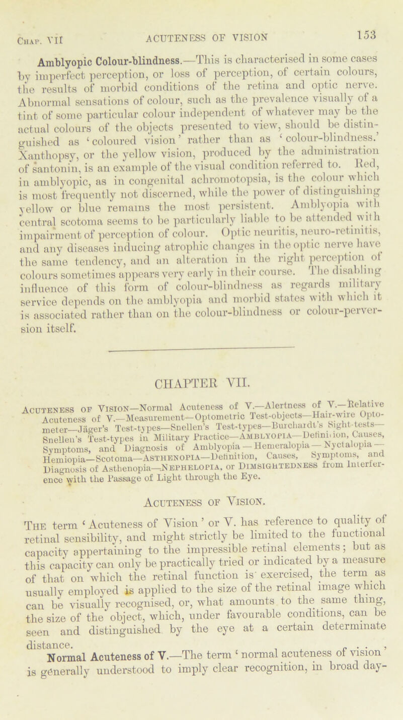 Amblyopic Colour-blindness.—This is characterised in some cases by imperfect perception, or loss of perception, of certain colours, the results of morbid conditions of the retina and optic ntr\e. Abnormal sensations of colour, such as the prevalence visually of a tint of some particular colour independent of whatever may be the actual colours of the objects presented to view, should be distin- guished as ‘coloured vision’ rather than as ‘colour-blindness.’ Xanthopsy, or the yellow vision, produced by the administration of santonin, is an example of the visual condition referred to. bed, in amblyopic, as in congenital achromotopsia, is the colour which is most frequently not discerned, while the power of distinguishing \ellow or blue remains the most persistent. Amblyopia with central scotoma seems to be particularly liable to be attended with impairment of perception of colour. Optic neuritis, neuro-retinitis, and any diseases inducing atrophic changes in the optic nerve have, the same tendency, and an alteration in the right perception of colours sometimes appears very early in tlieir course. 1 he disabling influence of this form of colour-blindness as regards military service depends on the amblyopia and morbid states with which it is associated rather than on the colour-blindness or coloui-pei\ ti- sion itself. CHAPTER VII. Acuteness of Vision—Normal Acuteness of V.—Alertness of V.—Eelative Acuteness of V.-Measuremcnt-Optometric Test-objects-Hair-wire Opto- meter—Jiiger’s Test-types—Snellen’s Test-types—13 urchaidls Sight-tests— Snellen's Test-types in Military Practice—Amblyopia— Dehni.ion, Causes, Symptoms, and Diagnosis of Amblyopia-Hemeralopia-Nyctalopia— Hemiopia— Scotoma— Asthenopia—Definition, Causes, Symptoms, and Diagnosis of Asthenopia—:Nepheloma. or Dimsigutedness irom lmerier- ence with the Passage of Light through the Eye. Acuteness of Vision. The term ‘ Acuteness of Vision ’ or V. has reference to quality of retinal sensibility, and might strictly be limited to the functional capacity appertaining to the impressible retinal elements; but as this capacity can only be practically tried or indicated by a measure of that on which the retinal function is exercised, the term as usually employed is applied to the size of the retinal image which can be visually recognised, or, wliat amounts to the same thing, the size of the'object, which, under favourable conditions, can be seen and distinguished by the eye at a certain determinate distance. . J , Normal Acuteness of V.—The term ‘ normal acuteness of vision is generally understood to imply clear recognition, in broad day-