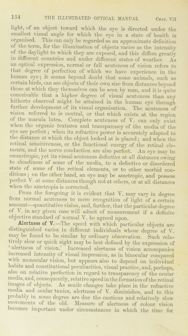 light, of an object toward which the eye is directed under the smallest visual angle for which the eye in a state of health is organised. This can only be regarded as an approximate definition o^ the term, for the illumination of objects varies as the intensity of the daylight to which they are exposed, and this differs great lv in different countries and under different states of weather. As an optical expression, normal or full acuteness of vision refers to that degree of perfection of which we have experience in the human eye; it seems beyond doubt that some animals, such as certain birds, can see objects of their own size from distances beyond those at which they themselves can be seen by man, and it is quite conceivable that a higher degree of visual acuteness than any hitherto observed might be attained in the human eye through further development of its visual organisation. The acuteness of vision referred to is central, or that which exists at the region of the macula lutea. Complete acuteness of V. can onlv exist when the organic textures and transparency of the media of the eye are perfect; when its refractive power is accurately adapted to the distance at which the object looked at is placed; and when the retinal sensitiveness, or the functional energy of the retinal ele- ments, and the nerve conduction are also perfect. An eye may be emmetropic, j et its visual acuteness defective at all distances owing to cloudiness of some of the media, to a defective or disordered state of some of the retinal elements, or to other morbid con- ditions ; on the other hand, an eye may be ametropic, and possess perfect V. at some distances though not at others, or at all distances when the ametropia is corrected. h rom the foregoing it is evident that V. may varv in decree from normal acuteness to mere recognition of light of a certain amount—quantitative vision, and, further, that the particular decree of Y. in any given case will admit of measurement if a definite objective standard of normal V. be agreed upon. Alertness of V.—The speed with which particular objects are distinguished varies in different individuals whose degree of V. may be found to be similar by ordinary observation. Such rela- tively slow or quick sight may be best defined by the expression of aleitness of vision. Increased alertness of vision accompanies increased intensity of visual impression, as in binocular compared with monocular vision, but appears also to depend on individual habits and constitutional peculiarities, visual practice, and,-perhaps, also on relative perfection in regard to transparency of the ocular media, and, consequently, relative speed in the formation of the retinal images of objects. As senile changes take place in the refractive media and ocular tunics, alertness of V. diminishes, and to this probably in some degree are due the cautious and relatively slow movements of the old. Measure of alertness of colour vision becomes important under circumstances in which the time for