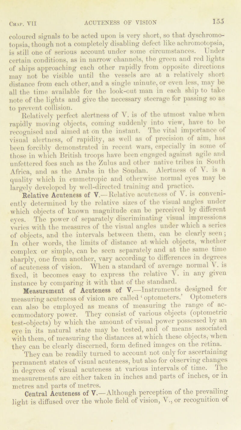 coloured signals to be acted upon is very short, so that dyschromo- topsia, though not a completely disabling defect like achromotopsia, is still one of serious account under some circumstances. Under certain conditions, as in narrow channels, the green and red lights of ships approaching each other rapidly from opposite directions may not be visible until the vessels are at a relatively short distance from each other, and a single minute, or even less, may be all the time available for the look-out man in each ship to take note of the lights and give the necessary steerage for passing so as to prevent collision. Relatively perfect alertness of Y. is of the utmost value when rapidly moving objects, coming suddenly into view, have to be recognised and aimed at on the instant. The vital importance of visual alertness, of rapidity, as well as of precision of aim, has been forcibly demonstrated in recent wars, especially in some of those in which British troops have been engaged against agile and unfettered foes such as the Zulus and other native tribes in South Africa, and as the Arabs in the Soudan. Alertness of V. is a quality which in emmetropic and otherwise normal eyes may be largely developed by well-directed training and practice. Relative Acuteness of V.— Relative acuteness of V. is conveni- ently determined by the relative sizes of the visual angles under which objects of known magnitude can be perceived by different eyes. The power of separately discriminating visual impressions varies with the measures of the visual angles under which a series of objects, and the intervals between them, can be clearly seen; In other words, the limits of distance at which objects, whether complex or simple, can be seen separately and at the same time sharplv, one from another, vary according to differences in degrees of acuteness of vision. AVlien a standard of average normal \ . is fixed, it becomes easy to express the relative V. in any given instance by comparing it with that of the standard. Measurement of Acuteness of V.—Instruments, designed for measuring acuteness of vision are called ‘ optometers.’ Optometers can also be employed as means of measuring the range of ac- commodatory power. They consist of various objects (optometiic test-objects) by which the amount of visual power possessed by an eye in its natural state may be tested, and of means associated with them, of measuring the distances at which these objects, when they can be clearly discerned, form defined images on the retina. They can be readily turned to account not only for ascertaining permanent states of visual acuteness, but also for observing changes in degrees of visual acuteness at various intervals of time. I lie measurements are either taken in inches and parts of inches, 01 in metres and parts of metres. Central Acuteness of V.—Although perception of the prevailing light is diffused over the whole field of vision, V., or recognition of