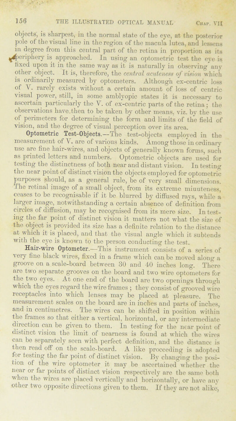 objects, is sharpest, in the normal state of the eye, at the posterior pole of the visual line in the region of the macula lutea, ami l«wana in degree from this central part of the retina in proportion as its ^periphery is approached. In using an optometric test the eye is lixed upon it in the same way as it is naturally in observing any other object. It is, therefore, the central acuteness of vision which is ordinarily measured by optometers. Although ex-centric loss of \. rarely exists without a certain amount of loss of centric visual power, still, in some amblyopic states it is necessary to ascertain particularly the V. of ex-centric parts of the retina ; the observations have.then to be taken by other means, viz. bv the use of perimeters for determining the form and limits of the field of vision, and the degree of visual perception over its area. Optometric Test-Objects.—The test-objects employed in the measurement of V. are of various kinds. Among thosein ordinarv use are fine hair-wires, and objects of generally known forms, such as printed letters and numbers. Optometric objects are used for testing the distinctness of both near and distant vision. In testing the near point of distinct vision the objects employed for optometric purposes should, as a general rule, be of very small dimensions. 1 he retinal image of a small object, from its extreme miuuteness, ceases to be recognisable if it be blurred by diffused rays, while a larger image, notwithstanding a certain absence of definition from circles of diffusion, may be recognised from its mere size. In test- ing the far point of distinct vision it matters not what the size of the object is provided its size has a definite relation to the distance at which it is placed, and that the visual angle which it subtends with the eye is known to the person conducting the test. Hair-wire Optometer.—This instrument consists of a series of very fine black wires, fixed in a frame which can be moved along a groove on a scale-board between 30 and 40 inches long. There are two separate grooves on the board and two wire optometers for the two eyes. At one end of the board are two openings through which the eyes regard the wire frames ; they consist of grooved wire receptacles into which lenses may be placed at pleasure. The measurement scales on the board are in inches and parts of inches, and in centimetres. The wires can be shifted in position within fhe frames so that either a vertical, horizontal, or any intermediate dii option can be given to them. In testing for the near point of distinct vision the limit of nearness is found at which the wires can be separately seen with perfect definition, and the distance- is then read off on the scale-board. A like proceeding is adopted foi testing the far point of distinct vision. By changing the posi- tion of the wire optometer it may be ascertained whether the near or far points of distinct vision respectively are the same both when the wires are placed vertically and horizontally, or have any other two opposite directions given to them. If they are not alike,