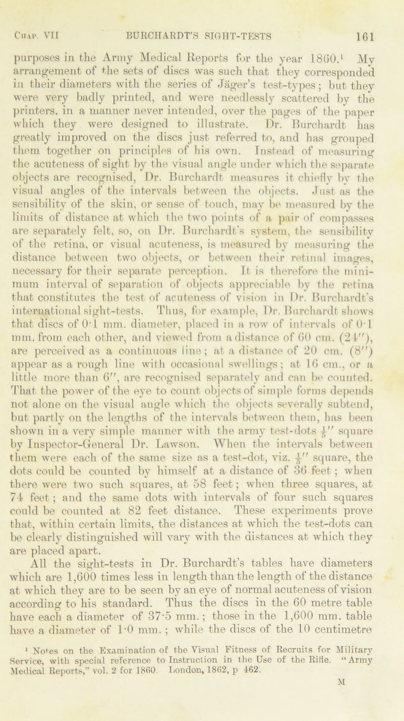 purposes in the Army Medical Reports for the year I860.1 Mv arrangement of the sets of discs was such that they corresponded in their diameters with the series of Jager’s test-types; but they were very badly printed, and were needlessly scattered by the printers, in a manner never intended, over the pages of the paper which they were designed to illustrate. Dr. Burchardt has greatly improved on the discs just referred to, and has grouped them together on principles of his own. Instead of measuring the acuteness of sight by the visual angle under which the separate objects are recognised, Dr. Burchardt measures it chiefly bv the visual angles of the intervals between the objects. Just as the sensibility of the skin, or sense of touch, may be measured by the limits of distance at which the two points of a pair of compasses are separately felt, so, on Dr. Burchardt’s system, the sensibility of the retina, or visual acuteness, is measured by measuring the distance between two objects, or between their retinal images, necessary for their separate perception. It is therefore the mini- mum interval of separation of objects appreciable by the retina that constitutes the test of acuteness of vision in Dr. Burchardt’s international sight-tests. Thus, for example, Dr. Burchardt shows that discs of 01 mm. diameter, placed in a row of intervals of (hi mm. from each other, and viewed from a distance of 60 cm. (21), are perceived as a continuous line; at a distance of 20 cm. (8) appear as a rough line with occasional swellings; at 16 cm., or a little more than 6, are recognised separately and can be counted. That the power of the eye to count objects of simple forms depends not alone on the visual angle which tin* objects severally subtend, but partly on the lengths of the intervals between them, has been shown in a very simple manner with the army test-dots square by Inspector-General Dr. Lawson. When the intervals between them were each of the same size as a test-clot, viz. -A- square, the dots could be counted by himself at a distance of 36 feet; when there were two such squares, at 58 feet; when three squares, at 74 feet; and the same dots with intervals of four such squares could be counted at 82 feet distance. These experiments prove that, within certain limits, the distances at which the test-dots can be clearly distinguished will vary with the distances at which they are placed apart. All the siMit-tests in Dr. Burchardt’s tables have diameters o which are 1,600 times less in length than the length of the distance at which they are to be seen by an eye of normal acuteness of vision according to his standard. Thus the discs in the 60 metre table have each a diameter of 37‘5 mm.; those in the 1,600 mm. table have a diameter of DO mm. ; while the discs of the 10 centimetre 1 Notes on the Examination of the Visual Fitness of Recruits for Military Service, with special reference to Instruction in the Use of the Ride. “Army Medical Reports,” vol. 2 for 18(50. London, 18(52, p 1G2. M