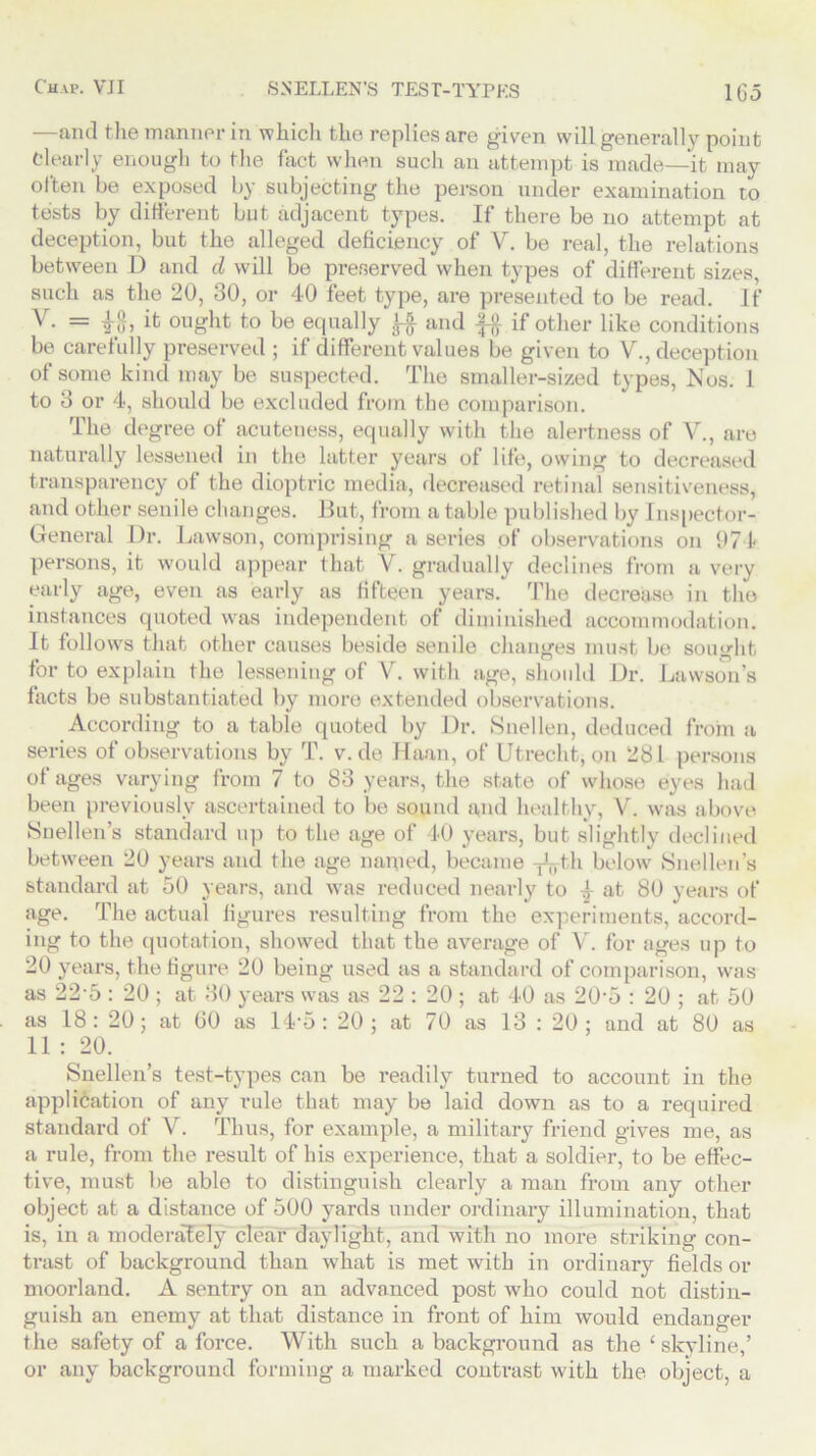 —and the manner in which the replies are given will generally point Clearly enough to the fact when such an attempt is made—it may often be exposed by subjecting the person under examination to tests by different but adjacent types. If there be no attempt at deception, but the alleged deficiency of V. be real, the relations between D and d will be preserved when types of different sizes, such as the 20, 30, or 40 feet type, are presented to be read. If V. = it ought to be equally and f# if other like conditions be carefully preserved ; if different values be given to V., deception of some kind may be suspected. The smaller-sized types, Nos. 1 to 3 or 4, should be excluded from the comparison. The degree of acuteness, equally with the alertness of V., are naturally lessened in the latter years of life, owing to decreased transparency of the dioptric media, decreased retinal sensitiveness, and other senile changes. But, from a table published by Inspector- General Dr. Lawson, comprising a series of observations on 971- persons, it would appear that V. gradually declines from a very early age, even as early as fifteen years. The decrease in the instances quoted was independent of diminished accommodation. It follows that other causes beside senile changes must be sought for to explain the lessening of V. with age, should Dr. Lawson’s facts be substantiated by more extended observations. According to a table quoted by Dr. Snellen, deduced from a series of observations by T. v. de Haan, of Utrecht, on 281 persons of ages varying from 7 to 83 years, the state of whose eyes had been previously ascertained to be sound and healthy, V. was above Snellen’s standard up to the age of 40 years, but slightly declined between 20 years and the age named, became -j^th below Snellen’s standard at 50 years, and was reduced nearly to 4 at 80 years of age. The actual figures resulting from the experiments, accord- ing to the quotation, showed that the average of V. for ages up to 20 years, the figure 20 being used as a standard of comparison, was as 225 : 20 ; at 30 years was as 22 : 20 ; at 40 as 205 : 20 ; at 50 as 18: 20; at GO as 14'5 : 20; at 70 as 13 : 20 ; and at 80 as 11 : 20. Snellen’s test-types can be readily turned to account in the application of any rule that may be laid down as to a required standard of V. Thus, for example, a military friend gives me, as a rule, from the result of his experience, that a soldier, to be effec- tive, must be able to distinguish clearly a man from any other object at a distance of 500 yards under ordinary illumination, that is, in a moderately clear daylight, and with no more striking con- trast of background than what is met with in ordinary fields or moorland. A sentry on an advanced post who could not distin- guish an enemy at that distance in front of him would endanger the safety of a force. With such a background as the ‘ skyline,’ or any background forming a marked contrast with the object, a