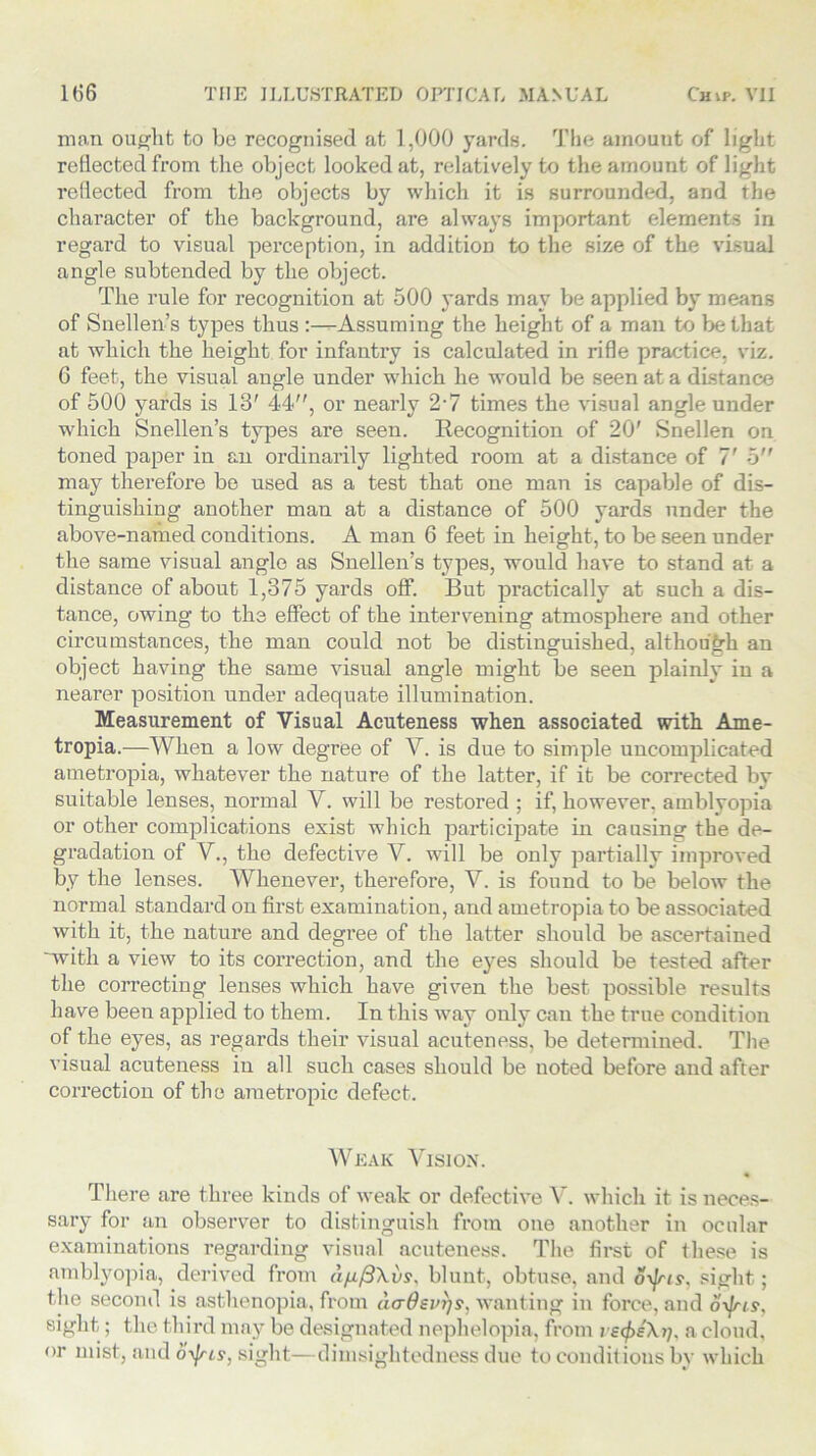 man ought to be recognised at 1,000 yards. The amount of light reflected from the object looked at, relatively to the amount of light reflected from the objects by which it is surrounded, and the character of the background, are always important elements in regard to visual perception, in addition to the size of the visual angle subtended by the object. The rule for recognition at 500 yards may be applied by means of Snellen’s types thus :—Assuming the height of a man to be that at which the height for infantry is calculated in rifle practice, viz. 6 feet, the visual angle under which he would be seen at a distance of 500 yards is 13' 44, or nearly 2-7 times the visual angle under which Snellen’s types are seen. Recognition of 20' Snellen on toned paper in an ordinarily lighted room at a distance of 7' 5 may therefore be used as a test that one man is capable of dis- tinguishing another man at a distance of 500 yards under the above-named conditions. A man 6 feet in height, to be seen under the same visual angle as Snellen’s types, would have to stand at a distance of about 1,375 yards off. But practically at such a dis- tance, owing to the effect of the intervening atmosphere and other circumstances, the man could not be distinguished, although an object having the same visual angle might be seen plainly in a nearer position under adequate illumination. Measurement of Visual Acuteness when associated with Ame- tropia.—When a low degree of V. is due to simple uncomplicated ametropia, whatever the nature of the latter, if it be corrected by suitable lenses, normal V. will be restored ; if, however, amblyopia or other complications exist which participate in causing the de- gradation of V., the defective V. will be only partially improved by the lenses. Whenever, therefore, V. is found to be below the normal standard on first examination, and ametropia to be associated with it, the nature and degree of the latter should be ascertained 'with a view to its correction, and the eyes should be tested after the correcting lenses which have given the best possible results have been applied to them. In this way only can the true condition of the eyes, as regards their visual acuteness, be determined. The visual acuteness in all such cases should be noted before and after correction of the ametropic defect. Weak Vision. There are three kinds of weak or defective V. which it is neces- sary for an observer to distinguish from one another in ocular examinations regarding visual acuteness. The first of these is amblyopia, derived from d/j./3\vs, blunt, obtuse, and oyjns, sight; the second is asthenopia, from dcrOevrjs, wanting in force, and o\]ris, sight; the third may be designated nephelopia, from i a cloud, or mist, and oyjris, sight—dimsightedness due to conditions by which