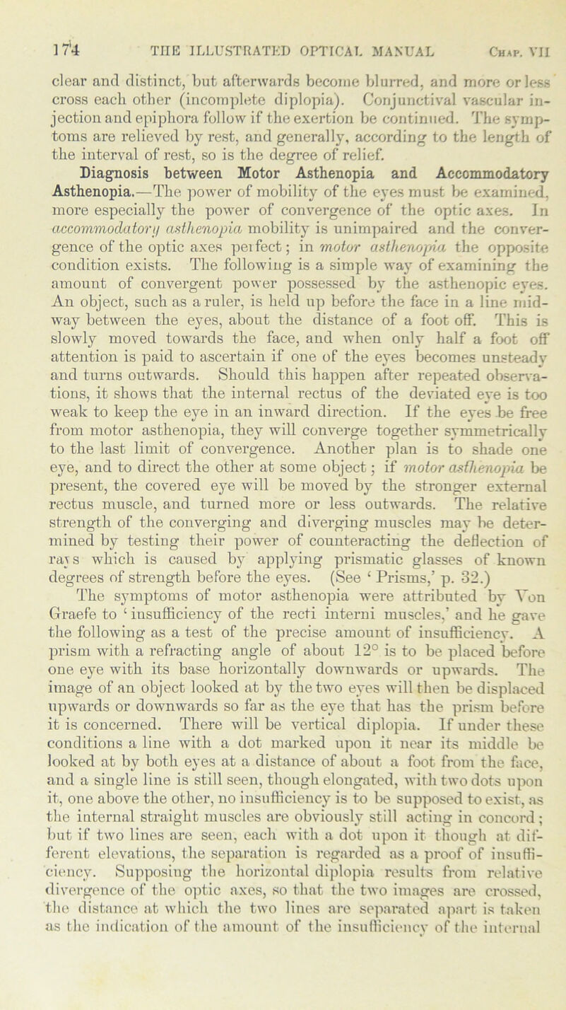 clear and distinct, but afterwards become blurred, and more or less cross each other (incomplete diplopia). Conjunctival vascular in- jection and epiphora follow if the exertion be continued. The symp- toms are relieved by rest, and generally, according to the length of the interval of rest, so is the degree of relief. Diagnosis between Motor Asthenopia and Accommodatory Asthenopia.—The power of mobility of the eyes must be examined, more especially the power of convergence of the optic axes. In accommodatory asthenopia mobility is unimpaired and the conver- gence of the optic axes peifeet; in motor asthenopia the opposite condition exists. The following is a simple way of examining the amount of convergent power possessed by the asthenopic eyes. An object, such as a ruler, is held up before the face in a line mid- way between the eyes, about the distance of a foot off. This is slowly moved towards the face, and when only half a foot off attention is paid to ascertain if one of the eyes becomes unsteady and turns outwards. Should this happen after repeated observa- tions, it shows that the internal rectus of the deviated eye is too weak to keep the eye in an inward direction. If the eyes .be free from motor asthenopia, they will converge together symmetricallv to the last limit of convergence. Another plan is to shade one eye, and to direct the other at some object; if motor asthenopia be present, the covered eye will be moved by the stronger external rectus muscle, and turned more or less outwards. The relative strength of the converging and diverging muscles may be deter- mined by testing their power of counteracting the deflection of rajs which is caused by applying prismatic glasses of known degrees of strength before the eyes. (See 1 Prisms,’ p. 32.) The symptoms of motor asthenopia were attributed by Von Graefe to ‘ insufficiency of the recti interni muscles,’ and he gave the following as a test of the precise amount of insuffieienev. A prism with a refracting angle of about 12° is to be placed before one eye with its base horizontally downwards or upwards. The image of an object looked at by the two eyes will then be displaced upwards or downwards so far as the eye that has the prism before it is concerned. There will be vertical diplopia. If under these conditions a line with a dot marked upon it near its middle be looked at by both eyes at a distance of about a foot from the face, and a single line is still seen, though elongated, with two dots upon it, one above the other, no insufficiency is to be supposed to exist, as the internal straight muscles are obviously still acting in concord; but if two lines are seen, each with a dot upon it though at dif- ferent elevations, the separation is regarded as a proof of insuffi- ciency. Supposing the horizontal diplopia results from relative divergence of the optic axes, so that the two images are crossed, the distance at which the two lines are separated apart is taken as the indication of the amount of the insufficiency of the internal