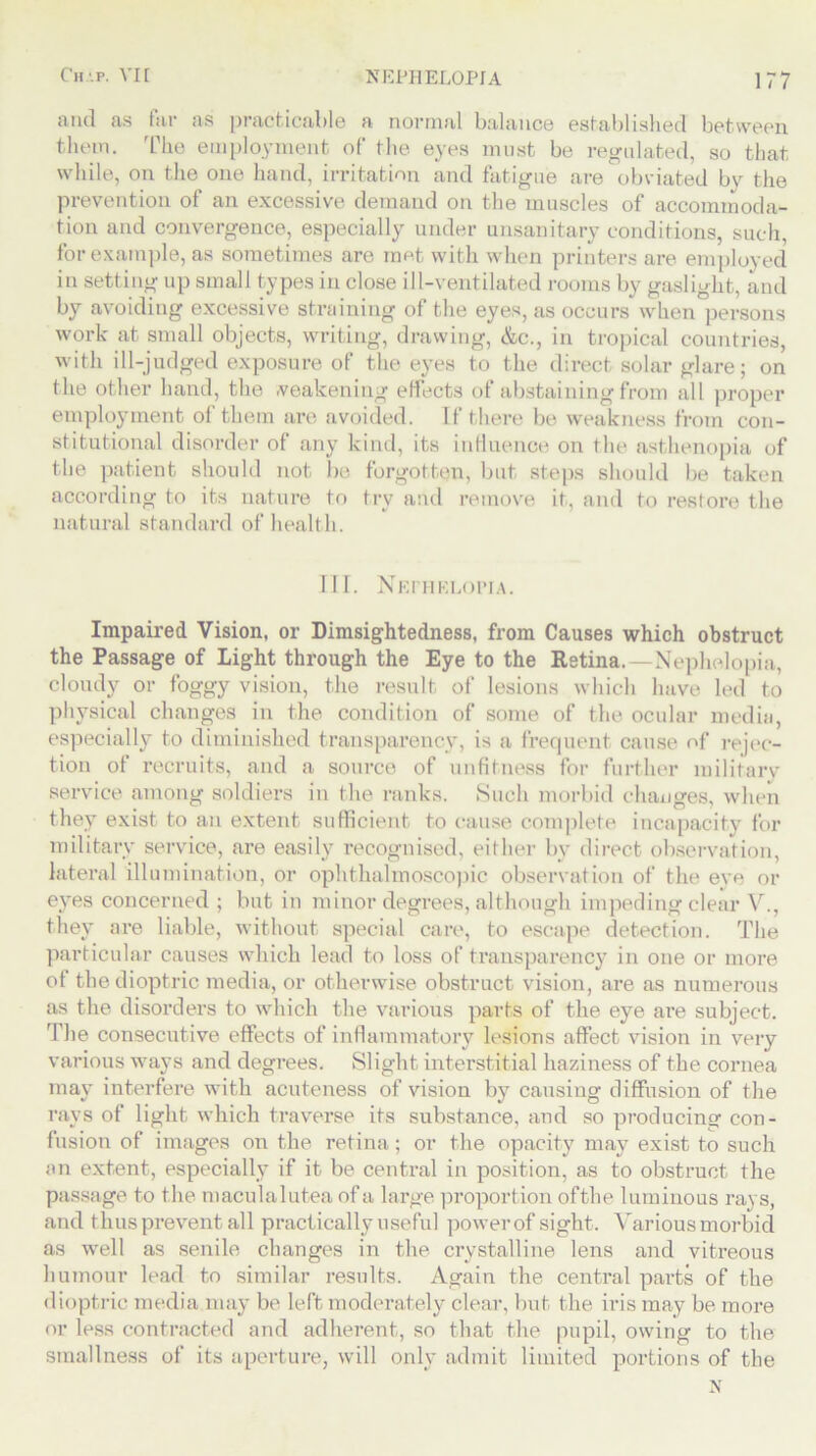 and as far as practicable a normal balance established between them. The employment of the eyes must be regulated, so that while, on the one hand, irritation and fatigue are obviated by the prevention of an excessive demand on the muscles of accommoda- tion and convergence, especially under unsanitary conditions, such, for example, as sometimes are met with when printers are employed in setting up small types in close ill-ventilated rooms by gaslight, and by avoiding excessive straining of the eyes, as occurs when persons work at small objects, writing, drawing, &c., in tropical countries, with ill-judged exposure of the eyes to the direct solar glare; on the other hand, the weakening effects of abstaining from all proper employment ol them are avoided. If there be weakness from con- stitutional disorder of any kind, its influence on the asthenopia of the patient should not be forgotten, but steps should be taken according to its nature to try and remove it, and to restore the natural standard of health. IH. Nkfhklopia. Impaired Vision, or Dimsightedness, from Causes which obstruct the Passage of Light through the Eye to the Retina.—Nephelopia, cloudy or foggy vision, the result of lesions which have led to physical changes in the condition of some of the ocular media, especially to diminished transparency, is a frequent cause of rejec- tion of recruits, and a source of unfitness for further military service among soldiers in the ranks. Such morbid changes, when they exist to an extent sufficient to cause complete incapacity for military service, are easily recognised, either by direct observation, lateral illumination, or ophthalmoscopic observation of the eye or eyes concerned ; but in minor degrees, although impeding clear V., they are liable, without special care, to escape detection. The particular causes which lead to loss of transparency in one or more of the dioptric media, or otherwise obstruct vision, are as numerous as the disorders to which the various parts of the eye are subject. The consecutive effects of inflammatory lesions affect vision in very various ways and degrees. Slight interstitial haziness of the cornea may interfere with acuteness of vision by causing diffusion of the rays of light which traverse its substance, and so producing con- fusion of images on the retina; or the opacity may exist to such an extent, especially if it be central in position, as to obstruct the passage to the maculalutea of a large proportion ofthe luminous rays, and thus prevent all practically useful power of sight. Various morbid as well as senile changes in the crystalline lens and vitreous humour lead to similar results. Again the central parts of the dioptric media may be left moderately clear, but the iris may be more or less contracted and adherent, so that the pupil, owing to the smallness of its aperture, will only admit limited portions of the N