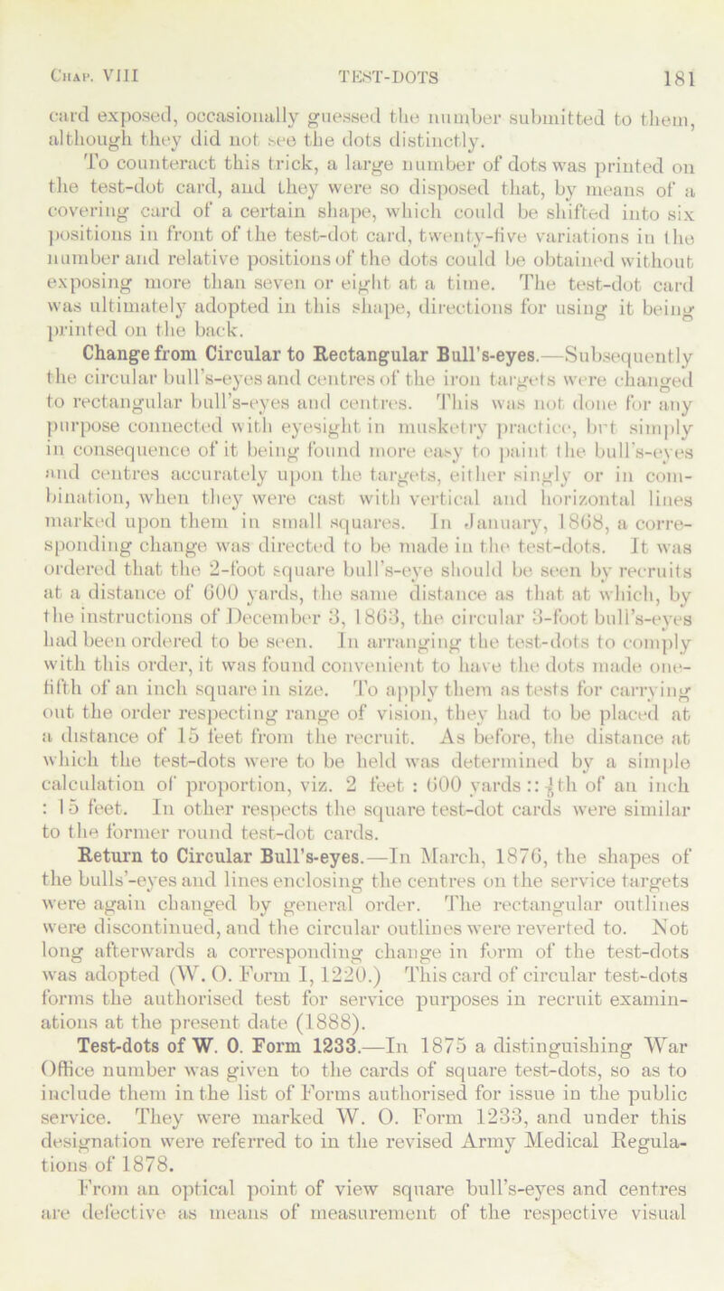 card exposed, occasionally guessed the number submitted to them, although they did not see the dots distinctly. To counteract this trick, a large number of dots was printed on the test-dot card, and they were so disposed that, by means of a covering card of a certain shape, which could be shifted into six positions in front of the test-dot. card, twenty-five variations in the number and relative positions of the dots could be obtained without exposing more than seven or eight at a time. The test-dot card was ultimately adopted in this shape, directions for using it being printed on the back. Change from Circular to Rectangular Bull’s-eyes.—Subsequently the circular bull’s-eyes and centres of the iron targets were changed to rectangular bull’s-eyes and centres. This was not done for any purpose connected with eyesight in musketry practice, brt simply in consequence of it being found more easy to paint the bull’s-eyes and centres accurately upon the targets, either singly or in com- bination, when they were cast with vertical and horizontal lines marked upon them in small squares. In January, 18(18, a corre- sponding change was directed to be made in the test-dots. It was ordered that the 2-foot square bull’s-eye should be seen by recruits at a distance of GOO yards, the same distance as that at which, by the instructions of December 3, 1803, the circular 3-foot bull’s-eyes had been ordered to be seen. In arranging the test-dots to comply with this order, it was found convenient to have the dots made one- fifth of an inch square in size. To apply them as tests for carrying out the order respecting range of vision, they had to be placed at a distance of 15 feet from the recruit. As before, the distance at which the test-dots were to be held was determined by a simple calculation of proportion, viz. 2 feet : GOO yards ::^th of an inch : 15 feet. In other respects the square test-dot cards were similar to the former round test-dot cards. Return to Circular Bull’s-eyes.—In March, 187G, the shapes of the bulls’-eyesand linesenclosing the centres on the service targets were again changed by general order. The rectangular outlines were discontinued, and the circular outlines were reverted to. Not long afterwards a corresponding change in form of the test-dots was adopted (W. 0. Furm 1,1220.) This card of circular test-dots forms the authorised test for service purposes in recruit examin- ations at the present date (1888). Test-dots of W. 0. Form 1233.—In 1875 a distinguishing War Office number was given to the cards of square test-dots, so as to include them in the list of Forms authorised for issue in the public service. They were marked W. 0. Form 1233, and under this designation were referred to in the revised Army Medical Regula- tions of 1878. From an optical point of view square bull’s-eyes and centres are defective as means of measurement of the respective visual