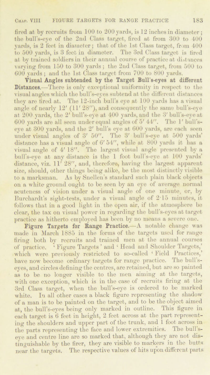 fired at. by recruits from 100 to 200 yards, is 12 inches in diameter ; the bull’s-eye of the 2nd Class target, fired at from 300 to 400 yards, is 2 feet in diameter; that of the 1st Class target, from 400 to 500 yards, is 3 feet in diameter. The 3rd Class target is fired at by trained soldiers in their annual course of practice at distances varying from 150 to 300 yards; the 2nd Class target, from 500 to 000 yards ; and the 1st Class target from 700 to 800 yards. Visual Angles subtended by the Target Bull’s-eyes at different Distances.—There is only exceptional uniformity in respect to the visual angles which the bull’s-eyes subtend at the different distances they are tired at. The 12-incli bull’s eye at 100 yards has a visual angle of nearly 12' (11' 28), and consequently the same bull's-eye at 200 yards, the 2' bull’s-eye at 400 yards, and the 8'bull’s-eye at GOO yards are all seen under equal angles of 5' 44. The 1' bull's- eye at 300 yards, and the 2' bull’s eye at GOO yards, are each seen under visual angles of 3' 50. The 3' bull’s-eye at 500 yards’ distance has a visual angle of G' 54, while at 800 yards it has a visual angle of 4' 18. The largest visual angle presented by a bull’s-eye at any distance is the 1 foot bull’s-eye at 100 yards’ distance, viz. 11' 28, and, therefore, having the largest apparent size, should, other things being alike, be the most distinctly visible to a marksman. As by Snellen’s standard such plain black objects on a white ground ought to be seen by an eye of average normal acuteness of vision under a visual angle of one minute, or, by Burchardt’s sight-tests, under a visual angle of 2*15 minutes, it follows that in a good light in the open air, if the atmosphere be clear, the tax on visual power in regarding the bull’s-eyes at target practice as hitherto employed has been by no means a severe one. Figure Targets for Range Practice.—A notable change was made in March 1885 in the forms of the targets used for range firing both by recruits and trained men at the annual courses of practice. ‘ Figure Targets ’ and k Head and Shoulder Targets,’ which were previously restricted to so-called ‘ Field Practices,’ have now become ordinary targets for range practice. The bull s- eyes, and circles defining the centres, are retained, but are so painted as to be no longer visible to the men aiming at the targets, with one exception, which is in the case of recruits firing at the 3rd Class target, when the bull’s-eye is ordered to be marked white. In all other cases a black figure representing the shadow of a man is to be painted on the target, and to be the object aimed at, the bull’s-eyes being only marked in outline. This figure in each target is 6 feet in height, 2 feet across at the part represent- ing the shoulders and upper part of the trunk, and 1 foot across in the parts representing the face and lower extremities. The bull s- eye and centre line are so marked that, although they are not dis- tinguishable by the firer, they are visible to markers in the butts near the targets. The respective values of hits upon different parts