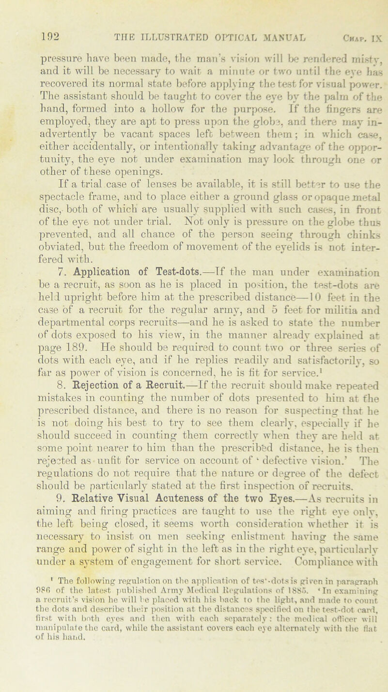 pressure have been made, the man’s vision will be rendered misty, and it will be necessary to wait a minute or two until the eye has recovered its normal state before applying the test for visual power. The assistant should be taught to cover the eye by the palm of the hand, formed into a hollow for the purpose. If the lingers are employed, they are apt to press upon the globe, and there may in- advertently be vacant spaces left between them; in which case, either accidentally, or intentionally taking advantage of the oppor- tunity, the eye not under examination may look through one or other of these openings. If a trial case of lenses be available, it is still better to use the spectacle frame, and to place either a ground glass or opaque metal disc, both of which are usually supplied with such cases, in front of the eye not under trial. Not only is pressure on the globe thus prevented, and all chance of the person seeing through chinks obviated, but the freedom of movement of the eyelids is not inter- fered with. 7. Application of Test-dots.—If the man under examination be a recruit, as soon as he is placed in position, the test-dots are held upright before him at the prescribed distance—10 feet in the case of a recruit for the regular army, and 5 feet for militia and departmental corps recruits—and he is asked to state the number of dots exposed to his view, in the manner already explained at page 189. He should be required to count two or three series of dots with each eye, and if he replies readily and satisfactorilv, so far as power of vision is concerned, he is tit for service.1 8. Rejection of a Recruit.—If the recruit should make repeated mistakes in counting the number of dots presented to him at the prescribed distance, and there is no reason for suspecting that he is not doing his best to try to see them clearly, especially if he should succeed in counting them correctly when they are held at some point nearer to him than the preserib&d distance, he is then rejected as unlit for service on account of ‘ defective vision.’ The regulations do not require that the nature or degree of the defect should be particularly stated at the first inspection of recruits. 9. Relative Visual Acuteness of the two Eyes.—As recruits in aiming and firing practices are taught to use the right eye onlv, the left being closed, it seems worth consideration whether it is necessary to insist on men seeking enlistment having the same range and power of sight in the left as in the right eye, particularly under a system of engagement for short service. Compliance with 1 The following regulation on the application of tes'-dotsis given in paragraph 080 of the latest published Army Medical Regulations of 1885. ‘In examining a recruit’s vision he will be placed with his back to the light, and made to count the dots and describe their position at the distances specified on the test-dot card, first with both eyes and then with each separately: the medical officer will manipulate the card, while the assistant covers each eye alternately with the fiat of his hand.
