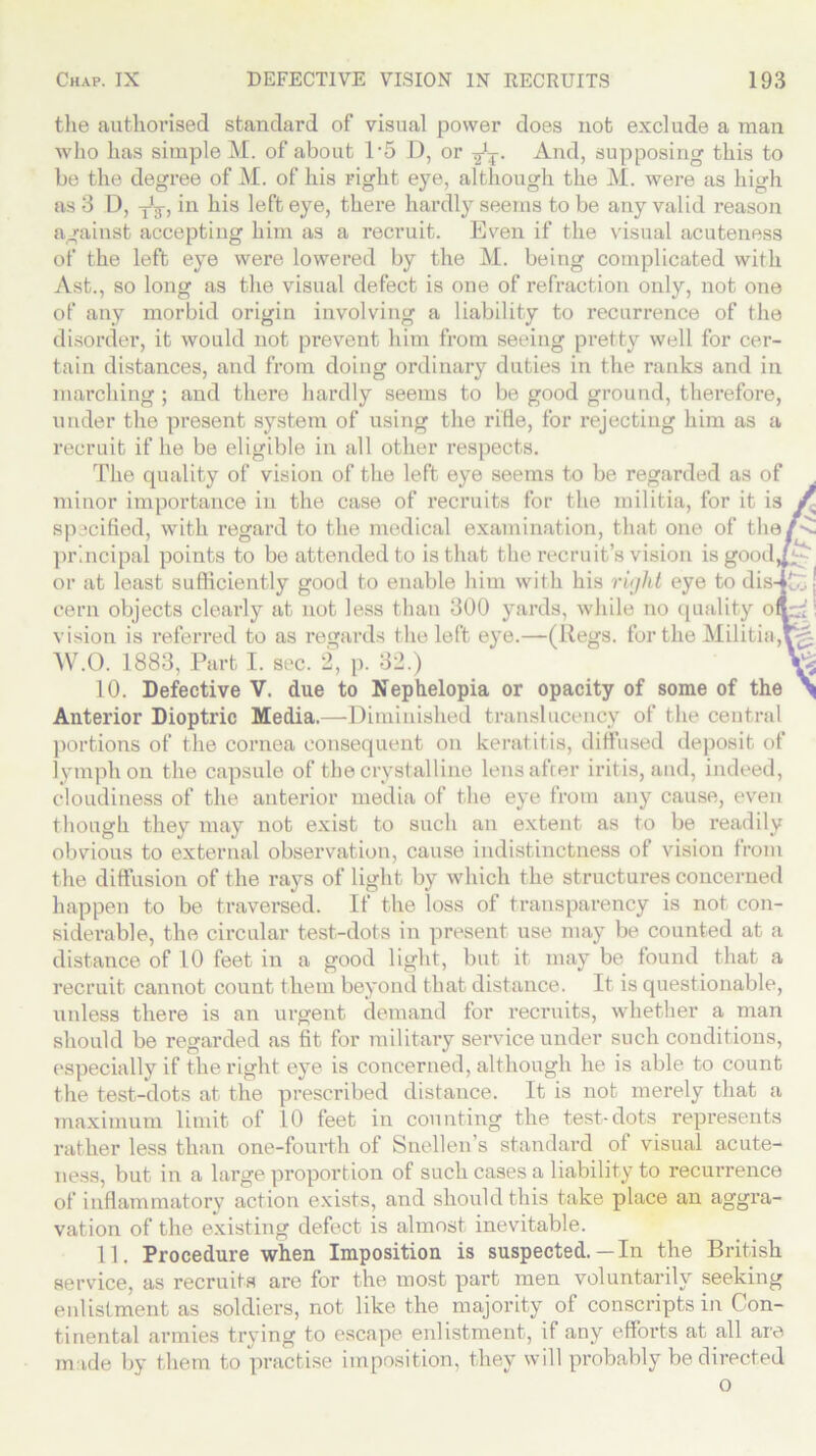 the authorised standard of visual power does not exclude a man who has simple M. of about 1‘5 D, or And, supposing this to be the degree of M. of his right eye, although the M. were as high as 3 D, y'j, in his left eye, there hardly seems to be any valid reason against accepting him as a recruit. Even if the visual acuteness of the left eye were lowered by the M. being complicated with Ast., so long as the visual defect is one of refraction only, not one of any morbid origin involving a liability to recurrence of the disorder, it would not prevent him from seeing pretty well for cer- tain distances, and from doing ordinary duties in the ranks and in marching ; and there hardly seems to be good ground, therefore, under the present system of using the rifle, for rejecting him as a recruit if he be eligible in all other respects. The quality of vision of the left eye seems to be regarded as of minor importance in the case of recruits for the militia, for it is / specified, with regard to the medical examination, that one of the/-^ principal points to be attended to is that the recruit’s vision isgooil^^ or at least sufficiently good to enable him with his right eye to dis4£;, j cern objects clearly at not less than 300 yards, while no quality offr.:': vision is referred to as regards the left eye.—(Regs, fertile Militia, W.O. 1883, Part I. sec. 2, p. 32.) 10. Defective V. due to Nephelopia or opacity of some of the \ Anterior Dioptric Media.—Diminished translucency of the central portions of the cornea consequent on keratitis, diffused deposit of lymph on the capsule of the crystalline lens after iritis, and, indeed, cloudiness of the anterior media of the eye from any cause, even though they may not exist to such an extent as to be readily obvious to external observation, cause indistinctness of vision from the diffusion of the rays of light by which the structures concerned happen to be traversed. If the loss of transparency is not con- siderable, the circular test-dots in present use may be counted at a distance of 10 feet in a good light, but it may be found that a recruit cannot count them beyond that distance. It is questionable, unless there is an urgent demand for recruits, whether a man should be regarded as fit for military service under such conditions, especially if the right eye is concerned, although he is able to count the test-dots at the prescribed distance. It is not merely that a maximum limit of 10 feet in counting the test-dots represents rather less than one-fourth of Snellen’s standard of visual acute- ness, but in a large proportion of such cases a liability to recurrence of inflammatory action exists, and should this take place an aggra- vation of the existing defect is almost inevitable. 11. Procedure when Imposition is suspected.—In the British service, as recruits are for the most part men voluntarily seeking enlistment as soldiers, not like the majority of conscripts in Con- tinental armies trying to escape enlistment, if any efforts at all are made by them to practise imposition, they will probably be directed o