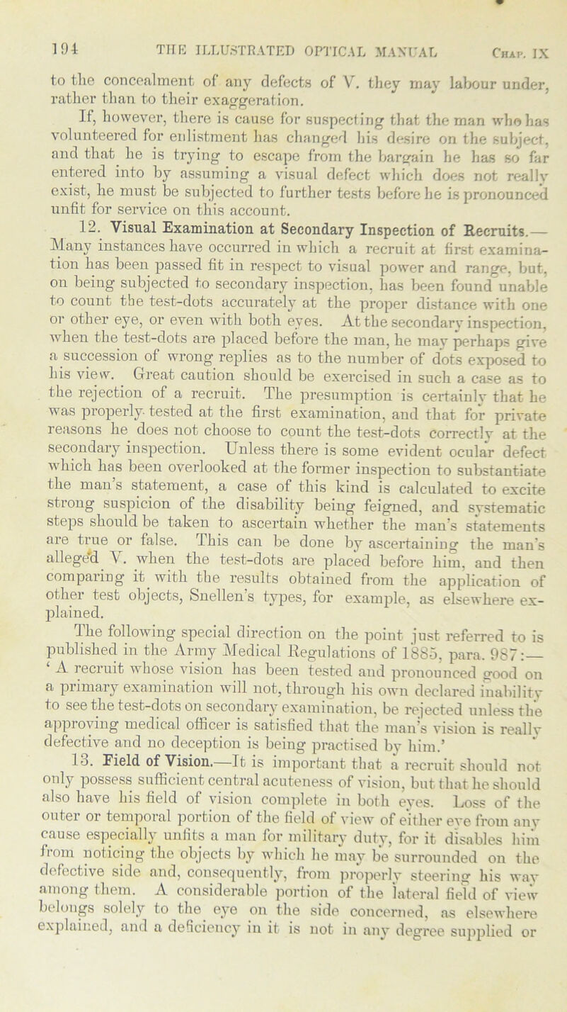 to the concealment of any defects of V. they may labour under, rather than to their exaggeration. If, however, there is cause for suspecting that the man who has volunteered for eidistment has changed his desire on the subject, and that he is trying to escape from the bargain he has so far entered into by assuming a visual defect which does not really exist, lie must be subjected to further tests before he is pronounced unfit for service on this account. 12. Visual Examination at Secondary Inspection of Recruits.— Many instances have occurred in which a recruit at first examina- tion has been passed fit in respect to visual power and range, but, on being subjected to secondary inspection, has been found unable to count the test-dots accurately at the proper distance with one or other eye, or even with both eyes. At the secondarv inspection, when the test-dots are placed before the man, he may perhaps give a succession of wrong replies as to the number of dots exposed to his view. Great caution should be exercised in such a case as to the rejection of a recruit. The presumption is certainly that he was properly tested at the first examination, and that for private reasons he does not choose to count the test-dots correctlv at the secondary inspection. Unless there is some evident ocular defect which has been overlooked at the former inspection to substantiate t he man s statement, a case of this kind is calculated to excite stiong suspicion of the disability being feigned, and systematic steps should be taken to ascertain whether the man’s statements are true or false. rJ his can be done by ascertaining the man's alleged V. when the test-dots are placed before him, and then comparing it. with the results obtained from the application of other test objects, Snellen s types, for example, as elsewhere ex- plained. The following special direction on the point just referred to is published in the Army Medical Regulations of 1885, para. 987:— A recruit whose vision has been tested and pronounced good on a primary examination will not, through his own declared inability to see the test-dots on secondary examination, be reacted unless the approving medical officer is satisfied that the man's vision is really defective and no deception is being practised by him.’ lo. Field of Vision.—It is important that a recruit should not only possess sufficient central acuteness of vision, but that he should also have his field of vision complete in both eyes. Loss of the outei or temporal portion of the field of view of either eve from any cause especially unfits a man for military duty, for it disables him from noticing the objects by which he may be surrounded on the defective side and, consequently, from properly steering his way among them. A considerable portion of the lateral field of view belongs solely to the eye on the side concerned, as elsewhere explained, and a deficiency in it is not in any degree sujiplied or
