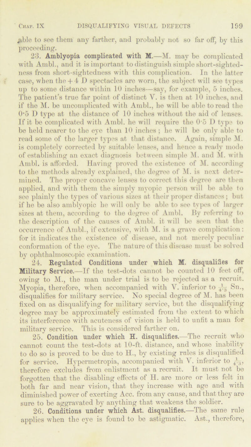 ;ible to see them any farther, and probably not so far off, by this proceeding. 23. Amblyopia complicated with M.—M. may be complicated with Ambl., and it is important to distinguish simple short-sighted- ness from short-sightedness with this complication. In the latter case, when the+ 4 I) spectacles are worn, the subject will see types up to some distance within 10 inches—say, for example, 5 inches. The patient’s true far point of distinct V. is then at 10 inches, and if the M. be uncomplicated with Ambl., he will be able to read the 05 D type at the distance of 10 inches without the aid of lenses. If it be complicated with Ambl. he will recpiire the 05 1) type to be held nearer to the eye than 10 inches ; he will be only able to read some of the larger types at that distance. Again, simple M. is completely corrected by suitable lenses, and hence a ready mode of establishing an exact diagnosis between simple M. and M. with Ambl. is afforded. Having proved the existence of M. according to the methods already explained, the degree of M. is next deter- mined. The proper concave lenses to correct this degree are then applied, and with them the simply myopic person will be able to see plainly the types of various sizes at their proper distances ; but if he be also amblyopic he will only be able to see types of larger sizes at them, according to the degree of Ambl. By referring to the descinption of the causes of Ambl. it will be seen that the occurrence of Ambl., if extensive, with M. is a grave complication: for it indicates the existence of disease, and not merely peculiar conformation of the eye. The nature of this disease must be solved by ophthalmoscopic examination. 24. Regulated Conditions under which M. disqualifies for Military Service.—If the test-dots cannot be counted 10 feet off, owing to M., the man under trial is to be rejected as a recruit. Myopia, therefore, when accompanied with V. inferior to 4Vj Sn., disqualifies for military service. No special degree of M. has been fixed on as disqualifying for military service, but the disqualifying degree may be approximately estimated from the extent to which its interference with acuteness of vision is held to unfit a man for military service. This is considered farther on. 25. Condition under which H. disqualifies.—The recruit who cannot count the test-dots at 10-ft. distance, and whose inability to do so is proved to be due to IT., by existing rules is disqualified for service. Hypermetropia, accompanied with V. inferior to therefore excludes from enlistment as a recruit. It must not be forgotten that the disabling effects of H. are more or less felt in both far and near vision, that they increase with age and with diminished power of exerting Acc. from any cause, and that they are sure to be aggravated by anything that weakens the soldier. 26. Conditions under which Ast. disqualifies.—The same rule applies when the eye is found to be astigmatic. Ast., therefore,