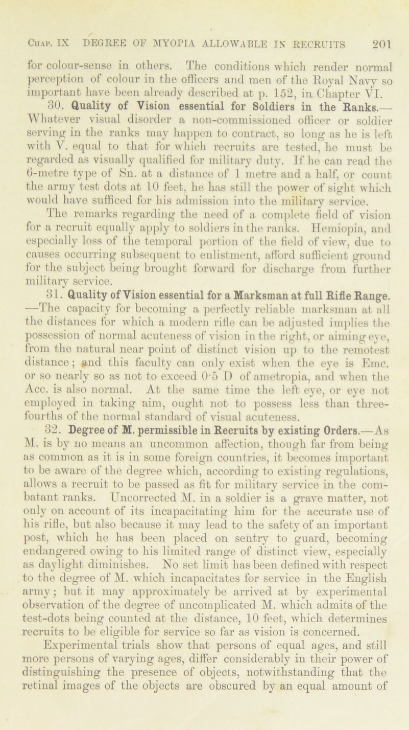 for colour-sense in others. The conditions which render normal perception of colour in the officers and men of the Royal Navy so important have been already described at p. 152, in Chapter VI. 30. Quality of Vision essential for Soldiers in the Ranks.— Whatever visual disorder a non-commissioned officer or soldier serving in the ranks may happen to contract, so long as he is left with V. equal to that for which recruits are tested, he must be regarded as visually qualified for military duty. If he can read the 6-metre type of Sn. at a distance of 1 metre and a half, or count the army test dots at 10 feet, he has still the power of sight which would have sufficed for his admission into the military service. The remarks regarding the need of a complete field of vision for a recruit equally apply to soldiers in the ranks. Hemiopia, and especially loss of the temporal portion of the field of view, due to causes occurring subsequent to enlistment, afford sufficient ground for the subject being brought forward for discharge from further military service. 31. Quality of Vision essential for a Marksman at full Rifle Range. —The capacity for becoming a perfectly reliable marksman at all the distances for which a modern rifle can be adjusted implies the possession of normal acuteness of vision in the right, or aiming eye, from the natural near point of distinct vision up to the remotest distance; find this faculty can only exist when the eye is Emc. or so nearly so as not to exceed 0 5 D of ametropia, and when the Acc. is also normal. At the same time the left eye, or eye not employed in taking aim, ought not to possess less than three- fourths of the normal standard of visual acuteness. 32. Degree of M. permissible in Recruits by existing Orders.—As M. is by no means an uncommon affection, though far from being as common as it is in some foreign countries, it becomes important to be aware of the degree which, according to existing regulations, allows a recruit to be passed as fit for military service in the com- batant ranks. Uncorrected M. in a soldier is a grave matter, not only on account of its incapacitating him for the accurate use of his rifle, but also because it may lead to the safety of an important post, which he has been placed on sentry to guard, becoming endangered owing to his limited range of distinct view, especially as daylight diminishes. No set limit has been defined with respect to the degree of M. which incapacitates for service in the English army; but it may approximately be arrived at by experimental observation of the degree of uncomplicated M. which admits of the test-dots being counted at the distance, 10 feet, which determines recruits to be eligible for service so far as vision is concerned. Experimental trials show that persons of equal ages, and still more persons of varying ages, differ considerably in their power of distinguishing the presence of objects, notwithstanding that the retinal images of the objects are obscured by an equal amount of