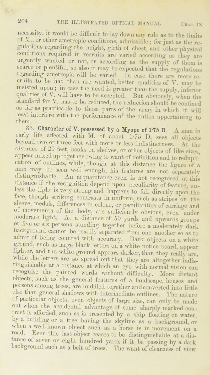 necessity, it would be difficult to lay down any rule as to the limits of M., or other ametropic conditions, admissible; for just as the re- gulations regarding the height, girth of chest, and other physical conditions required in recruits are varied according as they are urgently wanted or not, or according as the supply of them is scarce or plentiful, so also it may be expected that the regulations leg aiding ametropia will be varied. In case there are more re- cruits to be had than are wanted, better qualities of V. mav be insisted upon; in case the need is greater than the supply, inferior qualities of V. will have to be accepted. But obviously, when the standard for V. has to be reduced, the reduction shouldlie confined as far as practicable to those parts of the army in which it will least interfere with the performance of the duties appertaining to them. 35. Character of V. possessed by a Myope of 175 D.—A man in early life affected with M. of about 175 D, sees all objects beyond two or three feet with more or less indistinctness. At the distance of 20 feet, books on shelves, or other objects of like sizes, appear mixed up together owing to want of definition and to redupli- cation of outlines, while, though at this distance the figure of a man may be seen well enough, his features are not separately distinguishable. An acquaintance even is not recognised at this distance if the recognition depend upon peculiarity of feature, un- less the light is very strong and happens to fall directly upon the face, though striking contrasts in uniform, such as stripes on the sleeve, medals, differences in colour, or peculiarities of carriage and of movements of the body, are sufficiently obvious, even °under moderate light. At a distance of 50 yards and upwards groups of five or six persons standing together before a moderately dark background cannot be readily separated from one another so as to admit of being counted with accuracy. Dark objects on a white giound, such as large black letters on a white notice-board, appear lighter, and the white ground appears darker, than they really are, while the letters are so spread out that they are altogether indis- tinguishable at a distance at which an eye with normal vision can recognise the painted words without ‘difficulty. More distant objects, such as the general features of a landscape, houses and persons among trees, are huddled together and converted into little else than general shadows with intermediate outlines. The nature of particular objects, even objects of large size, can only be made out when the accidental advantage of some sharply marked con- tiast is afforded, such as is presented by a ship floating on water, a building or a tree having the skyline as a background, or w len a well-known object such as a horse is in movement on a load. Even this last object ceases to be distinguishable at a dis- tance o! seven or eight hundred yards if it be passing by a dark ue \gi ound such as a belt of trees. The want of clearness of view