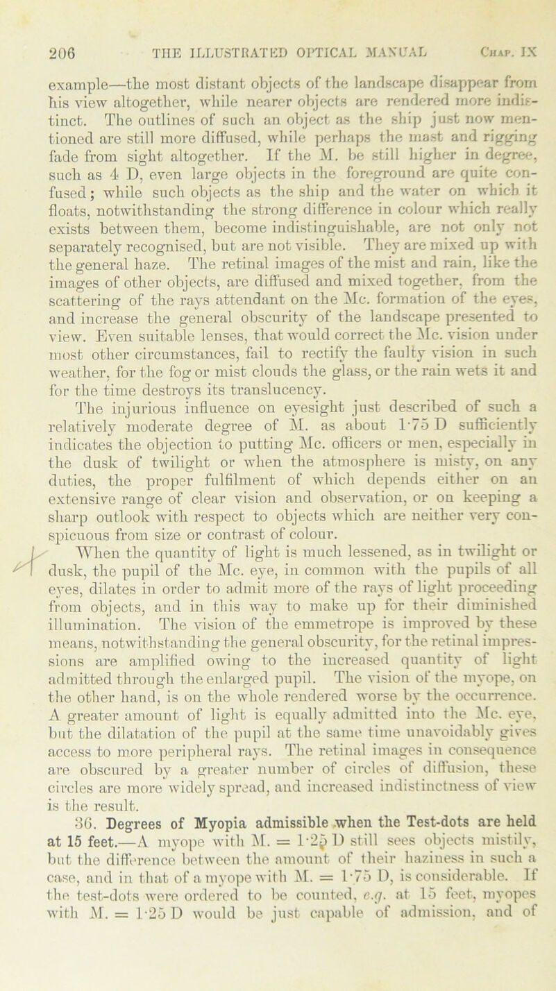 example—the most distant objects of the landscape disappear from his view altogether, while nearer objects are rendered more indis- tinct. The outlines of such an object as the ship just now men- tioned are still more diffused, while perhaps the mast and rigging fade from sight altogether. If the M. be still higher in degree, such as 4 D, even large objects in the foreground are quite con- fused; while such objects as the ship and the water on which it floats, notwithstanding the strong difference in colour which really exists between them, become indistinguishable, are not only not separately recognised, but are not visible. They are mixed up with the general haze. The retinal images of the mist and rain, like the images of other objects, are diffused and mixed together, from the scattering of the rays attendant on the Me. formation of the eyes, and increase the general obscurity of the landscape presented to view. Even suitable lenses, that would correct the Me. vision under most other circumstances, fail to rectify the faulty vision in such weather, for the fog or mist clouds the glass, or the rain wets it and for the time destroys its translucency. The injurious influence on eyesight just described of such a relatively moderate degree of M. as about T75 D sufficiently indicates the objection to putting Me. officers or men, especially in the dusk of twilight or when the atmosphere is misty, on any duties, the proper fulfilment of which depends either on an extensive range of clear vision and observation, or on keeping a sharp outlook with respect to objects which are neither very con- spicuous from size or contrast of colour. When the quantity of light is much lessened, as in twilight or dusk, the pupil of the Me. eye, in common with the pupils of all eyes, dilates in order to admit more of the rays of light proceeding from objects, and in this way to make up for their diminished illumination. The vision of the emmet rope is improved by these means, notwithstanding the general obscurity, for the retinal impres- sions are amplified owing to the increased quantity of light admitted through the enlarged pupil. The vision of the myope, on the other hand, is on the whole rendered worse by the occurrence. A greater amount of light is equally admitted into the Me. eye. but the dilatation of the pupil at the same time unavoidably gives access to more peripheral rays. The retinal images in consequence are obscured by a greater number of circles of diffusion, these circles are more widely spread, and increased indistinctness of view is the result. 36. Degrees of Myopia admissible .when the Test-dots are held at 15 feet.—A myope with M. = 1*2$ D still sees objects mistily, but the difference between the amount of their haziness in such a case, and in that of a myope with M. = T75 D, is considerable. If the test-dots were ordered to be counted, c.g. at 15 feet, myopes with M. = 1-25 D would be just capable of admission, and of