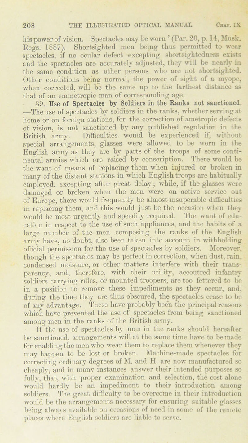 liis power of vision. Spectacles may be worn. ’ (Par. 20, p. 14, Musk. Regs. 1887). Shortsighted men being thus permitted to wear spectacles, if no ocular defect excepting shortsightedness exists and the spectacles are accurately adjusted, they will be nearly in the same condition as other persons who are not shortsighted. Other conditions being normal, the power of sight of a myope, when corrected, will be the same up to the farthest distance as that of an emmetropic man of corresponding age. 39. Use of Spectacles by Soldiers in the Ranks not sanctioned. —The use of spectacles by soldiers in the ranks, whether serving at home or on foreign stations, for the correction of ametropic defects of vision, is not sanctioned by any published regulation in the British army. Difficulties would be experienced if, without special arrangements, glasses were allowed to be worn in the English army as they are by parts of the troops of some conti- nental armies which are raised by conscription. There would be the want of means of replacing them when injured or broken in many of the distaut stations in which English troops are habitually em ployed, excepting after great delay; while, if the glasses were damaged or broken when the men were on active service oat of Europe, there would frequently be almost insuperable difficulties in replacing them, and this would just be the occasion when they would be most urgently and speedily required. The want of edu- cation in respect to the use of such appliances, and the habits of a large number of the men composing the ranks of the English army have, no doubt, also been taken into account in withholding official permission for the use of spectacles by soldiers. Moreover, though the spectacles may be perfect in correction, when dust. rain, condensed moisture, or other matters interfere with their trans- parency, and, therefore, with their utility, accoutred infantry soldiers carrying rifles, or mounted troopers, are too fettered to be in a position to remove these impediments as they occur, and, during the time they are thus obscured, the spectacles cease to be of any advantage. These have probably been the principal reasons which have prevented the use of spectacles from beiug sanctioned among men in the ranks of the British army. If the use of spectacles by men in the ranks should hereafter be sanctioned, arrangements will at the same time have to be made for enabling the men who wear them to replace them whenever they may happen to be lost or broken. Machine-made spectacles for correcting ordinary degrees of M. and H. are now manufactured so cheaply, and in many instances answer their intended purposes so fully, that, with proper examination and selection, the cost alone would hardly be an impediment to their introduction among soldiers. The great difficulty to be overcome in their introduction would be the arrangements necessary for ensuring suitable glasses being1 always available on occasions of need in some of the remote places where English soldiers are liable to serve.