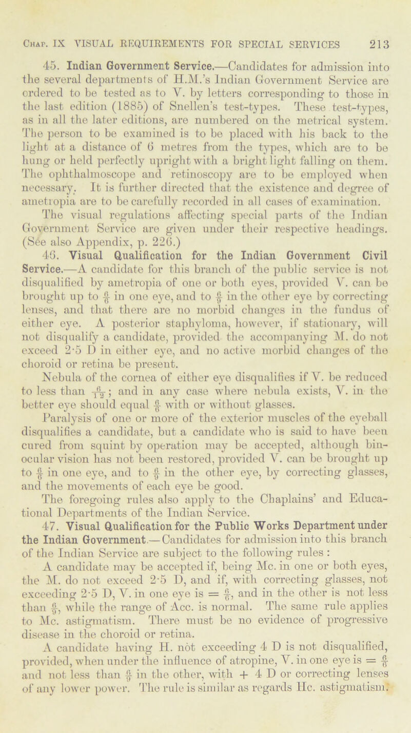 45. Indian Government Service.—Candidates for admission into the several departments of H.M.’s Indian Government Service are ordered to be tested as to V. by letters corresponding to those in the last edition (1885) of Snellen's test-types. These test-types, as in all the later editions, are numbered on the metrical system. The person to be examined is to be placed with his back to the light at a distance of 0 metres from the types, which are to be hung or held perfectly upright with a bright light falling on them. The ophthalmoscope and retinoscopy are to be employed when necessary. It is further directed that the existence and degree of ametiopia are to be carefully recorded in all cases of examination. The visual regulations affecting special parts of the Indian Government Service are given under their respective headings. (See also Appendix, p. 226.) 46. Visual Qualification for the Indian Government Civil Service.—A candidate for this branch of the public service is not disqualified by ametropia of one or both eyes, provided V. can be brought up to in one eye, and to in the other eye by correcting lenses, and that there are no morbid changes in the fundus of either eye. A posterior staphyloma, however, if stationary, will not disqualify a candidate, provided the accompanying M. do not exceed 2'5 D in either eye, and no active morbid changes of the choroid or retina be preseut. Nebula of the cornea of either eye disqualifies if V. be reduced to less than ; and in any case where nebula exists, V. in the better eye should equal with or without glasses. Paralysis of one or more of the exterior muscles of the eyeball disqualifies a candidate, but a candidate who is said to have been cured from squint by operation may be accepted, although bin- ocular vision has not been restored, provided V. can be brought up to $ in one eye, and to £ in the other eye, by correcting glasses, and the movements of each eye be good. The foregoing rules also apply to the Chaplains’ and Educa- tional Departments of the Indian Service. 47. Visual Qualification for the Public Works Department under the Indian Government.— Candidates for admission into this branch of the Indian Service are subject to the following rules : A candidate may be accepted if, being Me. in one or both eyes, the M. do not exceed 2’5 D, and if, with correcting glasses, not exceeding 25 D, V. in one eye is = and in the other is not less than £, while the range of Acc. is normal. The same rule applies to Me. astigmatism. There must be no evidence of progressive disease in the choroid or retina. A candidate having H. not exceeding 4 D is not disqualified, provided, when under the influence of atropine, V. in one eye is = § and not less than § in the other, with + 4 D or correcting lenses of any lower power. The rule is similar as regards He. astigmatism*