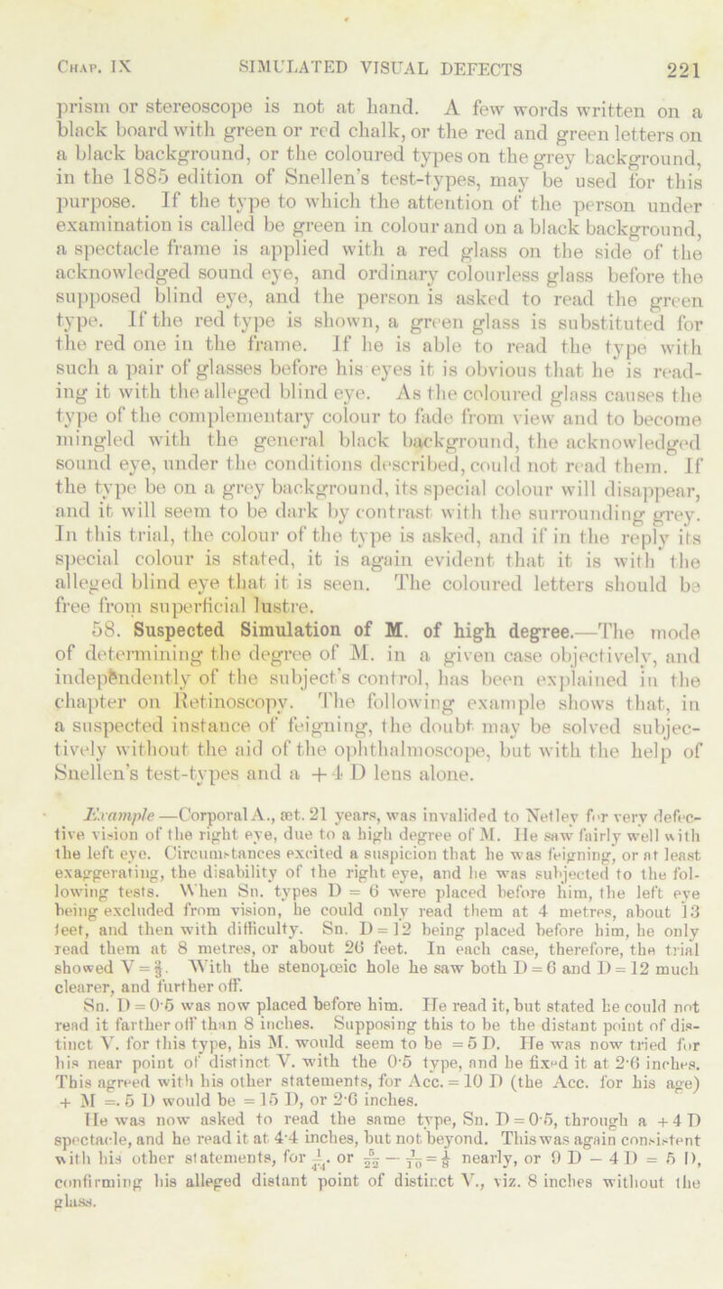 prism or stereoscope is not at hand. A few words written on a black board with green or red chalk, or the red and green letters on a black background, or the coloured types on the grey background, in the 1885 edition of Snellen’s test-types, may bemused for this purpose. If the type to which the attention of the person under examination is called be green in colour and on a black background, a spectacle frame is applied with a red glass on the side of the acknowledged sound eye, and ordinary colourless glass before the supposed blind eye, and the person is asked to read the green type. If the red type is shown, a green glass is substituted for the red one in the frame. If he is able to read the type with such a pair of glasses before his eyes it is obvious that he is read- ing it with the alleged blind eye. As the coloured glass causes the type of the complementary colour to fade from view and to become mingled with the general black background, the acknowledged sound eye, under the conditions described, could not read them. If the type be on a grey background, its special colour will disappear, and it will seem to be dark by contrast with the surrounding grey. In this trial, the colour of the type is asked, and if in the reply its special colour is stated, it is again evident that it is with the alleged blind eye that it is seen. The coloured letters should be free from superficial lustre. 58. Suspected Simulation of M. of high degree.—The mode of determining the degree of M. in a given case objectively, and independently of the subject's control, has been explained in the chapter on Retinoscopv. The following example shows that, in a suspected instance of feigning, the doubt may be solved subjec- tively without the aid of the ophthalmoscope, but with the help of Snellen’s test-types and a +4 D leus alone. Example—Corporal A., set. 21 years, was invalided to Netley for very defec- tive vision of the right eye, due to a high degree of M. He saw fairly well with the left eye. Circumstances excited a suspicion that he was feigning, or at least exaggerating, the disability of the right eye, and he was subjected to the fol- lowing tests. When Sn. types D = 6 were placed before him, the left eye being excluded from vision, he could only read them at 4 metres, about 13 leet, and then with difficulty. Sn. D = 12 being placed before him, be only read them at 8 metres, or about 26 feet. In each case, therefore, the trial showed V=§. With the stenopceic hole he saw both D = 6 and D = 12 much clearer, and further off. Sn. D = 05 was now placed before him. He read it, but stated he could not read it farther off than 8 inches. Supposing this to be the distant point of dis- tinct V. for this type, his M. would seem to be =5 D. He was now tried fur bis near point of distinct Y. with the 05 type, and be fixed it at 2-6 inches. This agreed with his other statements, for Acc. = 10 D (the Acc. for his a»e) + M =• 5 D would be = 15 I), or 2-6 inches. lie was now asked to read the same type, Sn. H = 05, through a +41) spectacle, and he read it at 4'4 inches, but not beyond. This was again consistent with his other statements, for A. or ~ = ^ nearly, or 9 D — 4 D = 6 I), confirming his alleged distant point of distinct V., viz. 8 inches without the glass.