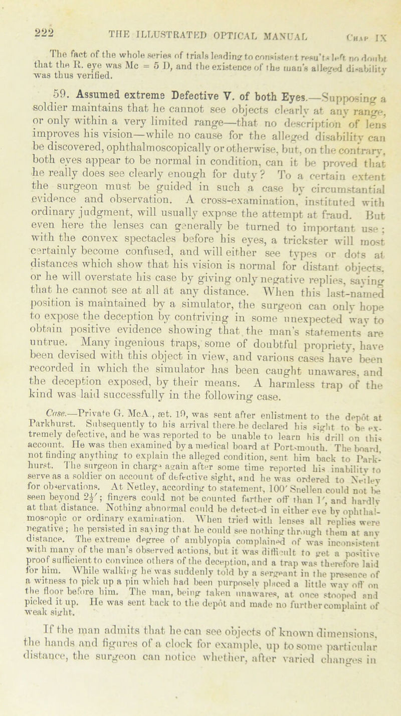 Chap IX THE ILLUSTRATED OPTICAL MANUAL The fact of the whole series of trials leading- to consisted rewTt* left no doubt that the K. eye was Me = 5 I), and the existence of the man's alleged disability was thus verified. 59. Assumed extreme Defective V. of both Eyes.—Supposing a soldier maintains that lie cannot see objects clearly at anv range or only within a very limited range—that- no description of lens improves his vision—while no cause for the alleged disability can be discovered, ophthalmoscopically or otherwise, but, on the contrary, both eyes appear to be normal in condition, can it be proved that he really does see clearly enough for duty? To a certain extent the surgeon must be guided in such a case by circumstantial evidence and observation. A cross-examination,* instituted with ordinary judgment, will usually expose the attempt at fraud. But even here the lense3 can generally be turned to important use : with the convex spectacles before Iris eyes, a trickster will most certainly become confused, and will either see types or dots af distances which show that his vision is normal for distant objects or he will overstate his case by giving only negative replies, saving that he cannot see at all at any distance. When this last-named position is maintained by a simulator, the surgeon can only hope to expose the deception by contriving in some unexpected wav to obtain positive evidence showing that the man’s statements are untrue. Many ingenious traps, some of doubtful propriety, have been devised with this object in view, and various cases have been recorded in which the simulator has been caught unawares, and the deception exposed, by their means. A harmless trap of the kind was laid successfully in the following case. Case.—Private G. McA , set. If), was sent after enlistment to the depAt at Parkhurst. Subsequently to bis arrival there he declared his sight to be ex- tremely defective, and he was reported to be unable to learn his’ drill on this account. He was then examined by a medical board at Port-mouth. The board not finding anything to explain the alleged condition, sent him back to Park- hurst. The surgeon in charge a°rain after some time reported his inabilit'v to serve as a soldier on account of defective sight, and he was ordered to Xrilev for observations. At Netley, according to statement, 100' Snellen could not lie seen beyoud 2Y; fimrers could not be counted farther off than P, and hardlv at that distance. Nothin? abnormal could be detected in either eye by ophthal- moscopic or ordinary examination. When tried with lenses all replies were negative ; he persisted in sa.iing that he could see nothing through them at anv distance. The extreme degree of amblyopia complained of was inconsistent with many of the man’s observed actions, but it was difficult to get a positive proof sufficient to convince others of the deception, and a trap was therefore laid lor him. While walking he was suddenly told by a sergeant in the presence of a witness to pick up a pin which had been purposely placed a little wav off on the floor before him. The man, being taken unawares, at once stooped and picked it up. He was sent back to the depot and made no further complaint of weak siylit. 1 If flie man admits iliat liGcan scg oojocts of known dimpiisions, the bands and figures of a clock for example, up to some particular distance, the surgeon can notice whether, after varied changes in