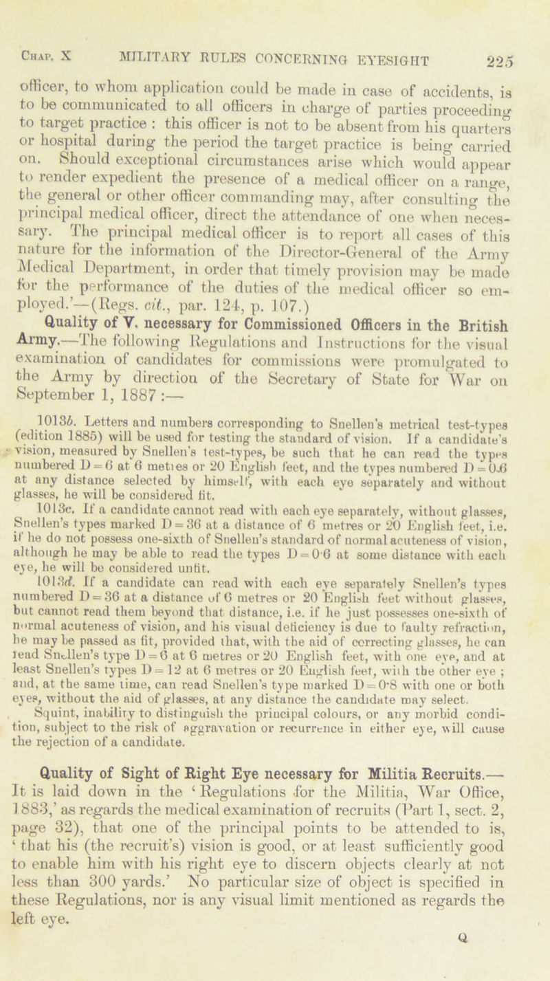 officer, to whom application could be made in case of accidents, is to be communicated to all officers in charge of parties proceed in • to target practice : this officer is not to be absent from his quarters or hospital during the period the target practice is being carried on. Should exceptional circumstances arise which would appear to render expedient the presence of a medical officer on a range, the general or other officer commanding may, after consulting the principal medical officer, direct the attendance of one when neces- sary. The principal medical officer is to report all cases of this nature for the information of the Director-General of the Army Medical Department, in order that timely provision may be made tin- the performance of the duties of the medical officer so em- ployed.'—(Regs, cit., par. 124, p. 107.) Quality of V. necessary for Commissioned Officers in the British Army.—The following Regulations and Instructions for the visual examination of candidates for commissions were promulgated to the Army by direction of the Secretary of State for War on September 1, 1887 :— 10136. Letters and numbers corresponding to Snellen's metrical test-types (edition 1885) will be used for testing the standai-d of vision. If a candidate’s vision, measured by Snellen’s test-types, be such that he can read the types numbered D = 0 at 6 meties or 20 English feet, and the types numbered 11 = Oil at any distance selected by himself, with each eye separately and without glasses, he will be considered lit. 1013c. If a candidate cannot read with each eye separately, without glasses, Snellen’s types marked D = 36 at a distance of 6 metres or 20 English feet, i.e. it he do not possess one-sixth of Snellen’s standard of normal acuteness of vision, although be may be able to read the types D = 0G at some distance with each eye, he will bo considered untit. 1013d. If a candidate can read with each eye separately Snellen’s types numbered D = 36 at a distance of (5 metres or 20 English feet without glasses, but cannot read them beyond that distance, i.e. if he just possesses one-sixth ot’ normal acuteness of vision, and his visual dedciency is due to faulty refraction, lie maybe passed as (it, provided that, with the aid of correcting glasses, he can lead Snellen’s type D = 6 at 6 metres or 20 English feet, with one eye, and at least Snellen’s types D = 12 at 6 metres or 20 English feet, wiih the other eye ; and, at the same lime, can read Snellen’s type marked D = 0'8 with one or both eyes, without the aid of glasses, at any distance the candidate may select. Squint, inability to distinguish the principal colours, or any morbid condi- tion, subject to the risk of aggravation or recurrence in either eye, will cause the rejection of a candidate. Quality of Sight of Right Eye necessary for Militia Recruits.—- It is laid down in the ‘ Regulations .for the Militia, War Office, 1 883,’ as regards the medical examination of recruits (Part 1, sect. 2, page 32), that one of the principal points to be attended to is, ‘ that his (the recruit’s) vision is good, or at least sufficiently good to enable him with his right eye to discern objects clearly at not less than 300 yards.’ No particular size of object is specified in these Regulations, nor is any visual limit mentioned as regards the left eye. Q