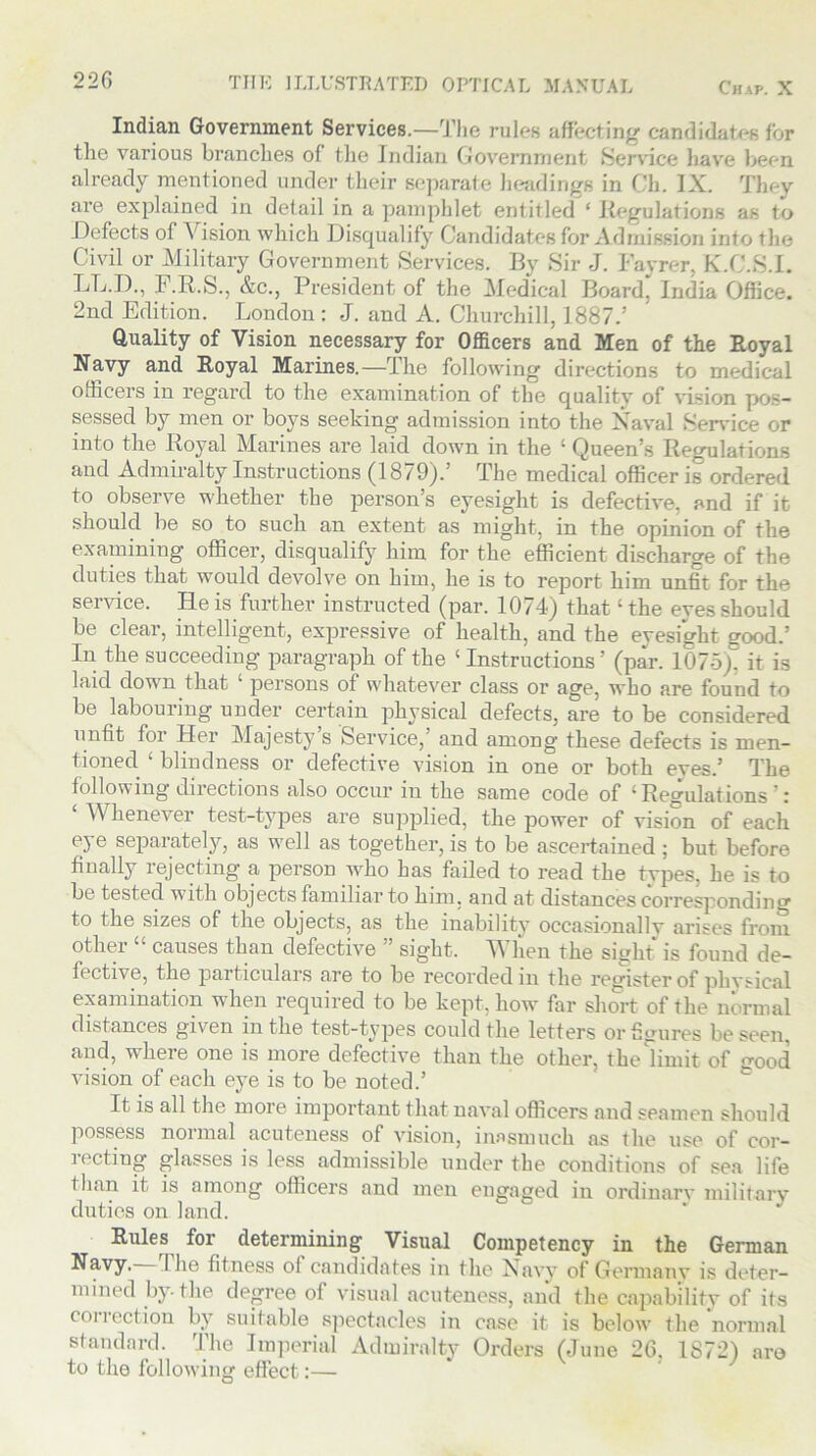 220 THE ILLUSTRATED OPTICAL MANUAL Chap. X Indian Government Services.—The rules affecting candidate» for the various branches of the Indian Government Service have been already mentioned under their separate headings in Ch. IX. They are explained in detail in a pamphlet entitled ‘ Regulations as to Defects of V ision which Disqualify Candidates for Admission into the Civil or Military Government Services. By Sir J. Fayrer, K.C.S.I. LL.D., F.R.S., &c., President of the Medical Board, India Office. 2nd Edition. London: J. and A. Churchill, 1887.’ Quality of Vision necessary for Officers and Men of the Royal Navy and Royal Marines.—The following directions to medical officers in regard to the examination of the quality of vision pos- sessed by men or boys seeking admission into the Naval Service or into the Royal Marines are laid down in the ‘ Queen’s Regulations and Admiralty Instructions (1879).’ The medical officer is ordered to observe whether the person’s eyesight is defective, and if it should be so to such an extent as might, in the opinion of the examining officer, disqualify him for the efficient discharge of the duties that would devolve on him, he is to report him unfit for the service. He is further instructed (par. 1074) that ‘ the eyes should be clear, intelligent, expressive of health, and the eyesight good.’ In the succeeding paragraph of the ‘Instructions’ (par. 1075), it is laid down that 1 persons of whatever class or age, who are found to be labouring under certain physical defects, are to be considered unfit for Her Majesty’s Service,’ and among these defects is men- tioned ‘ blindness or defective vision in one or both eyes.’ The following directions also occur m the same code of ‘Regulations r ‘ Whenever test-types are supplied, the power of vision of each eye separately, as well as together, is to be ascertained; but before finally rejecting a person who has failed to read the types, he is to be tested with objects familiar to him, and at distances corresponding to the sizes of the objects, as the inability occasionallv arises from other “ causes than defective ” sight. When the sight is found de- fective, the particulars are to be recorded in the register of physical examination when required to be kept, how far short of the normal distances given in the test-types could the letters or figures be seen, and, where one is more defective than the other, the limit of cood vision of each eye is to be noted.’ It is all the more important that naval officers and seamen should possess normal acuteness of vision, inasmuch as the use of cor- recting glasses is less admissible under the conditions of sea life than it is among officers and men engaged in ordinary military duties on land. Rules for determining Visual Competency in the German Navy. The fitness of candidates in the Navy of Germany is deter- mined by-the degree of visual acuteness, and the capability of its correction by suitable spectacles in case it is below the normal standard. The Imperial Admiralty Orders (June 26. 1872) are to the following effect:—