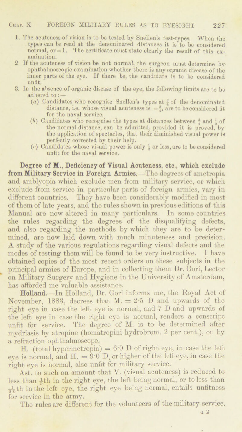 1. The acuteness of vision is to he tested by Snellen’s test-types. When the types cau be read at the denominated distances it is to be considered normal, or =1. The certificate must state clearly the result of this ex- amination. 2 If the acuteness of vision be not normal, the surgeon must determine bv ophthalmoscopic examination whether there is any organic disease of the inner parts of the eye. If there be, the candidate is to be considered unlit. 3. In the absence of organic disease of the eye, the following limits are to be adhered to : — («) Candidates who recognise Snellen’s types at f of the denominated distance, i.e. whose visual acuteness is = f, are to be considered tit for the naval service. (/>) Candidates who recognise the types at distances between ® and | of the normal distance, can be admitted, provided it is proved, by the application of spectacles, that their diminished visual power is perfectly corrected by their help. (<■) Candidates whose visual power is only ~ or less, are to be considered unfit for the naval service. Degree of M., Deficiency of Visual Acuteness, etc., which exclude from Military Service in Foreign Armies.—The degrees of ametropia and amblyopia which exclude men from military service, or which exclude from service in particular parts of foreign armies, vary in different countries. They have been considerably modified in most of them of late years, and the rules shown in previous editions of this Manual are now altered in many particulars. In some countries the rules regarding the degrees of the disqualifying defects, and also regarding the methods by which they are to be deter- mined, are now laid down with much minuteness and precision. A study of the various regulations regarding visual defects and the modes of testing them will be found to be very instructive. I have obtained copies of the most recent orders on these subjects in the principal armies of Europe, and in collecting them Dr. Gori, Lector on Military Surgery and Hygiene in the University of Amsterdam, has afforded me valuable assistance. Holland.—In Holland, Dr. Gori informs me, the Royal Act of November, 1883, decrees that M. = 2-5 D and upwards of the right eye in case the left eye is normal, and 7 D and upwards of the left eye in case the right eye is normal, renders a conscript unfit for service. The degree of M. is to be determined after mydriasis by atropine (homatropini hydrobrom. 2 per cent.), or by a refraction ophthalmoscope. H. (total hypermetropia) = 6-0 D of right eye, in case the left eye is normal, and H. = 9‘0 D, or higher of the left eye, in case the right eye is normal, also unfit for military service. Ast. to such an amount that V. (visual acuteness) is reduced to less than 4-th in the right eye, the left being normal, or to less than -gLth in the left eye, the right eye being normal, entails unfitness for service in the army. The rules are different for the volunteers of the military service.