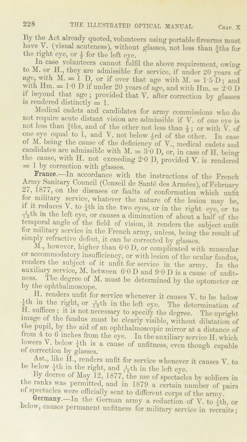 Chap. X TITE ILLUSTRATED OPTICAL MANUAL By the Act already quoted, volunteers using portable firearms must have V. (visual acuteness), without glasses, not less than 4ths for the right eye, or £ for the left eye. In case volunteers cannot fulfil the above requirement, owing to M. or EL, they are admissible for service, if under 20 years of age, with M. = 1 D, or if over that age with M. = loD; and with IEm. = l'O D if under 20 years of age, and with Hm. = 20 D if bej ond that age ; provided that V. after correction by glasses is rendered distinctly = 1. Medical cadets and candidates for army commissions who do not require acute distant vision are admissible if Y. of one eye is not less than f-ths, and of the other not less than \; or with V. of one eye equal to 1, and V. not below A-rd of the other. In case of M. being the cause of the deficiency of V., medical cadets and candidates are admissible with M. = 3'0 D, or, in case of H. being the cause, with H. not exceeding 2-0 D, provided V. is rendered = 1 by correction with glasses. France.—In accordance with the instructions of the French Army Sanitary Council (Conseil de Sante des Armees), of February 2/, 18/7, on the diseases or faults of conformation which unfit for military service, whatever the nature of the lesion mav lie. if it reduces A . to -^th in the two eyes, or in the right eve, or to -j^th in the left eye, or causes a diminution of about a half of the temporal angle of the field of vision, it renders the subject unfit tor military service in the French army, unless, being the result of simply refractive defect, it can be corrected by glasses. M., however, higher than 6-0 D, or complicated with muscular or accommodatory insufficiency, or with lesion of the ocular fundus lenders the subject of it unfit for service in the army. In the auxiliary service, M. between 6-0 D and 9-0 D is a cause of unfit- ness The degree of M. must be determined by the optometer or by the ophthalmoscope. H. renders unfit for service whenever it causes V. to be below 4-th in the right, or ^th in the left eye. The determination of H. suffices ; it is not necessary to specify the degree. The upright image of the fundus must be clearly visible, without dilatation of 16 by the aid of an ophthalmoscopic mirror at a distance of Irom 4 to 6 inches from the eye. In the auxiliary service H. which lowers V. below |th is a cause of unfitness, even though capable of correction by glasses. Ast., like EL, renders unfit for service whenever it causes V to be below £th in the right, and fVth in the left eye. By decree of May 12, 1877, the use of spectacles bv soldiers in the ranks was permitted, and in 1879 a certain number of pairs of spectacles were officially sent to different corps of the army. Germany.—In the German army a reduction of V. to 4th, or below, causes permanent unfitness for military service in recruits;