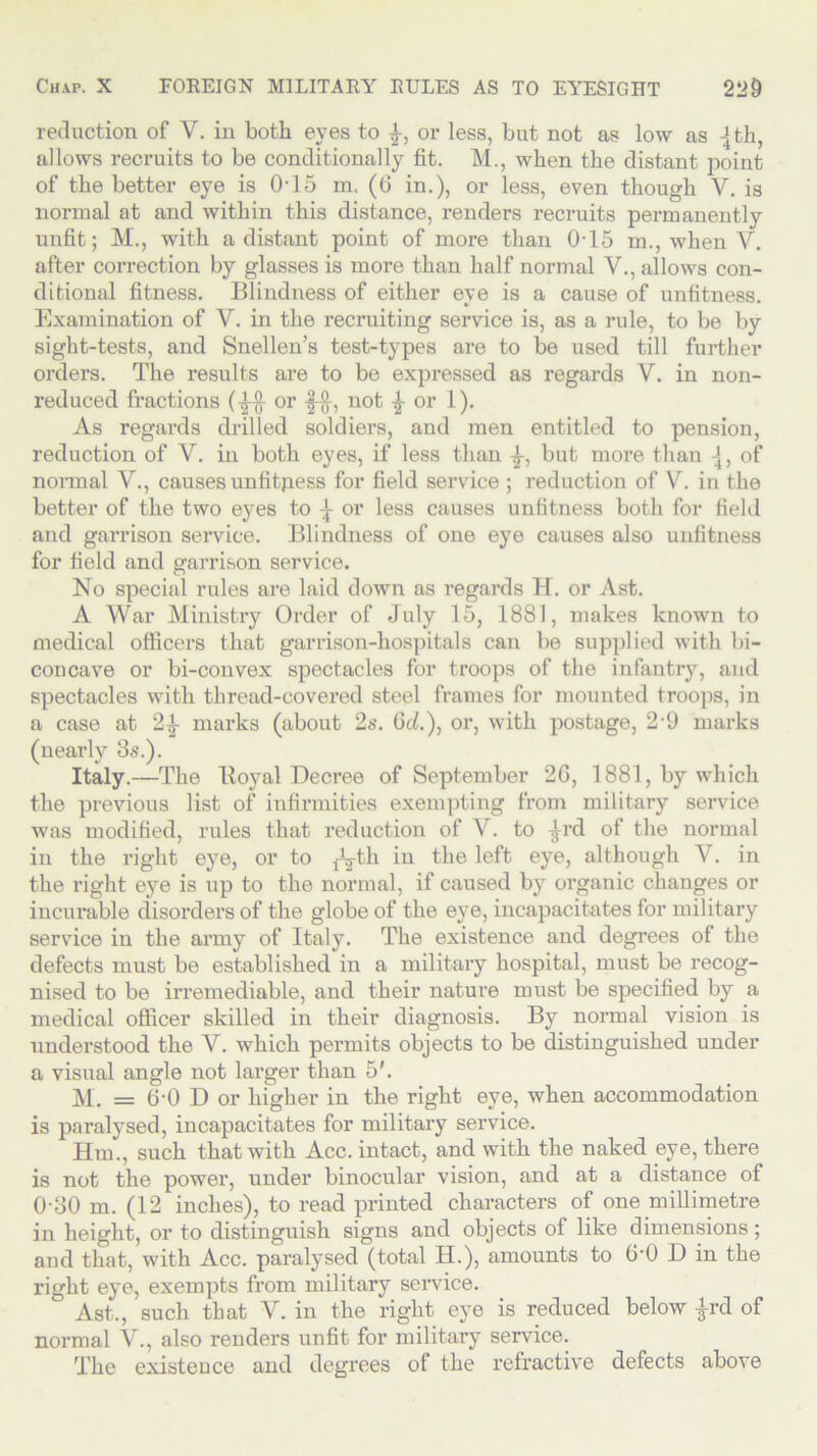 reduction of V. in both eyes to or less, but not as low as -jth, allows recruits to be conditionally fit. M., when the distant point of the better eye is 0-15 m. (6 in.), or less, even though Y. is normal at and within this distance, renders recruits permanently unfit; M., with a distant point of more than 0-15 m., when V. after correction by glasses is more than half normal V., allows con- ditional fitness. Blindness of either eye is a cause of unfitness. Examination of V. in the recruiting service is, as a rule, to be by sight-tests, and Snellen’s test-types are to be used till further orders. The results are to be expressed as regards Y. in non- reduced fractions (£■§- or f-f}-, not \ or 1). As regards drilled soldiers, and men entitled to pension, reduction of V. in both eyes, if less than but more than of normal V., causes unfitpess for field service ; reduction of Y. in the better of the two eyes to \ or less causes unfitness both for field and garrison service. Blindness of one eye causes also unfitness for field and garrison service. No special rules are laid down as regards H. or Ast. A War Ministry Order of July 15, 1881, makes known to medical officers that garrison-hospitals can be supplied with bi- concave or bi-convex spectacles for troops of the infantry, and spectacles with thread-covered steel frames for mounted troops, in a case at 2^- marks (about 2s. 6d.), or, with postage, 29 marks (nearly 8s.). Italy.—The Royal Decree of September 2G, 1881, by which the previous list of infirmities exempting from military service was modified, rules that reduction of V. to -J-rd. of the normal in the right eye, or to ^th in the left eye, although V. in the right eye is up to the normal, if caused by organic changes or incurable disorders of the globe of the eye, incapacitates for military service in the army of Italy. The existence and degrees of the defects must be established in a military hospital, must be recog- nised to be irremediable, and their nature must be specified by a medical officer skilled in their diagnosis. By normal vision is understood the V. which permits objects to be distinguished under a visual angle not larger than 5'. M. = 6-0 D or higher in the right eye, when accommodation is paralysed, incapacitates for military service. Em., such that with Acc. intact, and with the naked eye, there is not the power, under binocular vision, and at a distance of 0-80 m. (12 inches), to read printed characters of one millimetre in height, or to distinguish signs and objects of like dimensions; and that, with Acc. paralysed (total H.), amounts to 6-0 D in the right eye, exempts from military service. ^ Ast., such that V. in the right eye is reduced below £rd of normal V., also renders unfit for military service. The existence and degrees of the refractive defects above