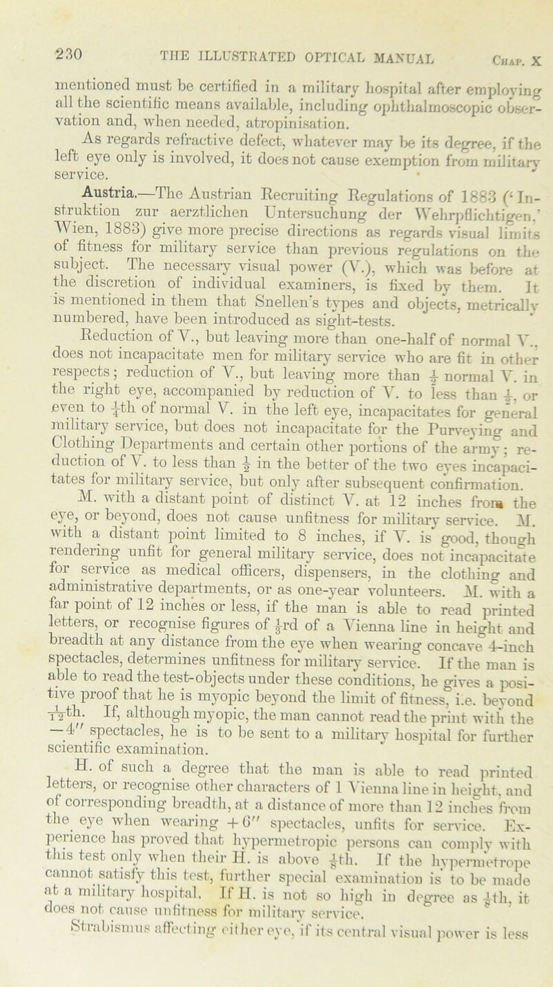 Chap. X mentioned must be certified in a military hospital after employing all the scientific means available, including ophthalmoscopic obser- vation and, when needed, atropinisation. As regards refractive defect, whatever may be its degree, if the left eye only is involved, it does not cause exemption from military service. Austria.—The Austrian Recruiting Regulations of 1883 (‘In- struktion zur aerztlichen Untersuchung der Wehrpflicbtigen.’ Wien, 1883) give more precise directions as regards visual limits of fitness for military service than previous regulations on : subject. The necessary visual power (V.), which was before at the discretion of individual examiners, is fixed by them. It is mentioned in them that Snellen's types and objects, metricallv numbered, have been introduced as sight-tests. Reduction of V., but leaving more than one-half of normal V.. does not incapacitate men for military service who are fit in other respects; reduction of V., but leaving more than \ normal V. in the right eye, accompanied by reduction of V. to less than A, or .even to j-th of normal V. in the left eye, incapacitates for general military service, but does not incapacitate for the Purveying and Clothing Departments and certain other portions of the army: re- duction of \ . to less than 4 in the better of the two eves incapaci- tates for military service, but only after subsequent confirmation. M. with a distant point of distinct V. at 12 inches from the eye, or beyond, does not cause unfitness for military service. 31. with a distant point limited to 8 inches, if V. is* good, though rendering unfit for general military service, does not incapacitate for service as medical officers, dispensers, in the clothing and administrative departments, or as one-year volunteers. 31. with a far point of 12 inches or less, if the man is able to read printed letters, or recognise figures of £rd of a Vienna line in height and bieadth at auy distance from the eye when wearing concave 4—inch spectacles, determines unfitness for military service. If the man is able to read the test-objects under these conditions, he gives a posi- tive proof that he is myopic beyond the limit of fitness, i.e. beyond Tyth. If, although myopic, the man cannot read the print with the — 4 spectacles, he is to be sent to a military hospital for further scientific examination. H. of such a degree that the man is able to read printed letters, or recognise other characters of 1 Vienna line in height, and of corresponding breadth, at a distance of more than 12 inches from the eye when wearing + b spectacles, unfits for service. Ex- pedience has proved that hypermetropic persons can comply with this test only when their II. is above £th. If the liypermetrope cannot satisfy this test, further special examination is to be made of n 1 1 T (* TT • * • . at a military hospital. does not cause unfitness for militarv service If 14. is not so high in degree as Ath, it Stiabismus affecting either eye, i! its central visual power is less