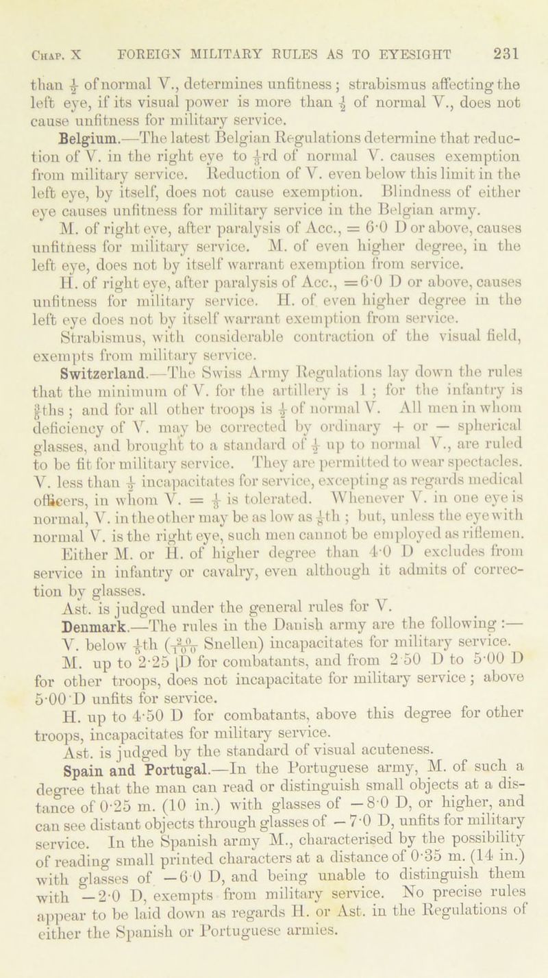 than 4 of normal V., determines unfitness ; strabismus affecting the left eye, if its visual power is more than ^ of normal V., does not cause unfitness for military service. Belgium.—The latest Belgian Regulations determine that reduc- tion of V. in the right eye to -g-rd of normal V. causes exemption from military service. Reduction of V. even below this limit in the left eye, by itself, does not cause exemption. Blindness of either eye causes unfitness for military service in the Belgian army. M. of right eve, after paralysis of Acc., = G-0 D or above, causes unfitness for military service. M. of even higher degree, in the left eye, does not by itself warrant exemption from service. H. of right eye, after paralysis of Acc., = 60 D or above, causes unfitness for military service. H. of even higher degree in the left eye does not by itself warrant exemption from service. Strabismus, with considerable contraction of the visual field, exempts from military service. Switzerland.—The Swiss Army Regulations lay down the rules that the minimum of V. for the artillery is 1 ; for the infantry is |ths ; and for all other troops is £of normal V. All men in whom deficiency of V. may be corrected by ordinary + or — spherical glasses, and brought to a standard of \ up to normal V., are ruled to be fit for military service. They are permitted to wear spectacles. V. less than 4 incapacitates for service, excepting as regards medical officers, in whom V. = -g- is tolerated. Whenever V. in oue eye is normal, V. in the other may be as low as £th ; but, unless the eye with normal V. is the right eye, such men cannot be employed as riflemen. Either M. or H. of higher degree than 4-0 D excludes from service in infantry or cavalry, even although it admits of correc- tion by glasses. Ast. is judged under the general rules for V. Denmark.—The rides in the Danish army are the following :— V. below A-th (-$$$■ Snellen) incapacitates for military service. M. up to 2‘25 [D for combatants, and from 2 50 D to 5-00 D for other troops, does not incapacitate for military service; above 5‘00'D unfits for service. H. up to 4-50 D for combatants, above this degree for other troops, incapacitates for military service. Ast. is judged by the standard of visual acuteness. Spain and Portugal.—In the Portuguese army, M. of such a degree that the man can read or distinguish small objects at a dis- tance of 0-25 m. (10 in.) with glasses of -8 0 D, or higher, and can see distant objects through glasses of — 7'0 D, unfits for military service. In the Spanish army M., characterised by the possibility of reading small printed characters at a distance of 0‘35 m. (14 in.) with glasses of -GOD, and being unable to distinguish them with —2-0 D, exempts from military service. No precise rules appear to be laid down as regards H. or Ast. in the Regulations of either the Spanish or Portuguese armies.