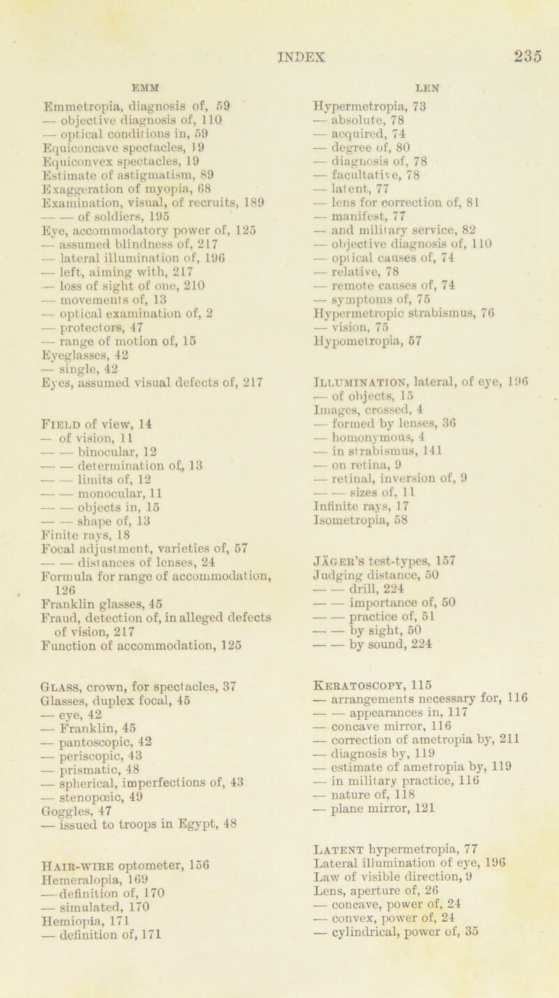 EMM Emmetropia, diagnosis of, 59 — objective diagnosis of, 110 — optical conditions in, 59 Equiconcave spectacles, 19 Equiconvex spectacles, 19 Est imate of astigmatism, 89 Exaggeration of myopia, 68 Examination, visual, of recruits, 189 of soldiers, 195 Eye, accommodatory power of, 125 — assumed blindness of, 217 — lateral illumination of, 196 — left, aiming with, 217 — loss of sight of one, 210 — movements of, 13 — optical examination of, 2 — protectors, 47 — range of motion of, 15 Eyeglasses, 42 — single, 42 Eyes, assumed visual defects of, 217 Field of view, 14 — of vision, 11 binocular, 12 determination of, 13 limits of, 12 monocular, 11 objects in, 15 shape of, 13 Finite rays, 18 Focal adjustment, varieties of, 57 distances of lenses, 24 Formula for range of accommodation, 126 Franklin glasses, 45 Fraud, detection of, in alleged defects of vision, 217 Function of accommodation, 125 Glass, crown, for spectacles, 37 Glasses, duplex focal, 45 — eye, 42 — Franklin, 45 — pantoscopic, 42 — periscopic, 43 — prismatic, 48 — spherical, imperfections of, 43 — stenopoeic, 49 Goggles, 47 — issued to troops in Egypt, 48 Hair-wibe optometer, 156 Hemeralopia, 169 — definition of, 170 — simulated, 170 Hemiopia, 171 — definition of, 171 LEN Hypermetropia, 73 — absolute, 78 — acquired, 74 — degree of, 80 — diagnosis of, 78 — facultative, 78 — latent, 77 — lens for correction of, 81 — manifest, 77 — and military service, 82 — objective diagnosis of, 110 — optical causes of, 74 — relative, 78 — remote causes of, 74 — symptoms of, 7 5 Hypermetropic strabismus, 76 — vision, 75 Hypometropia, 67 Illumination, lateral, of eye, 196 .— of objects, 15 Images, crossed, 4 — formed by lenses, 36 — homonymous, 4 — in strabismus, 141 — on retina, 9 — retinal, inversion of, 9 sizes of, 11 Infinite rays, 17 Isometropia, 58 Jager’s test-types, 157 Judging distance, 50 drill, 224 importance of, 50 practice of, 51 by sight, 50 by sound, 224 Keratoscopy, 115 — arrangements necessary for, 116 appearances in, 117 — concave mirror, 116 — correction of ametropia by, 211 — diagnosis by, 119 — estimate of ametropia by, 119 — in military practice, 116 — nature of, 118 — plane mirror, 121 Latent hypermetropia, 77 Lateral illumination of eye, 196 Law of visible direction, 9 Lens, aperture of, 26 — concave, power of, 24 — convex, power of, 24 — cylindrical, power of, 35