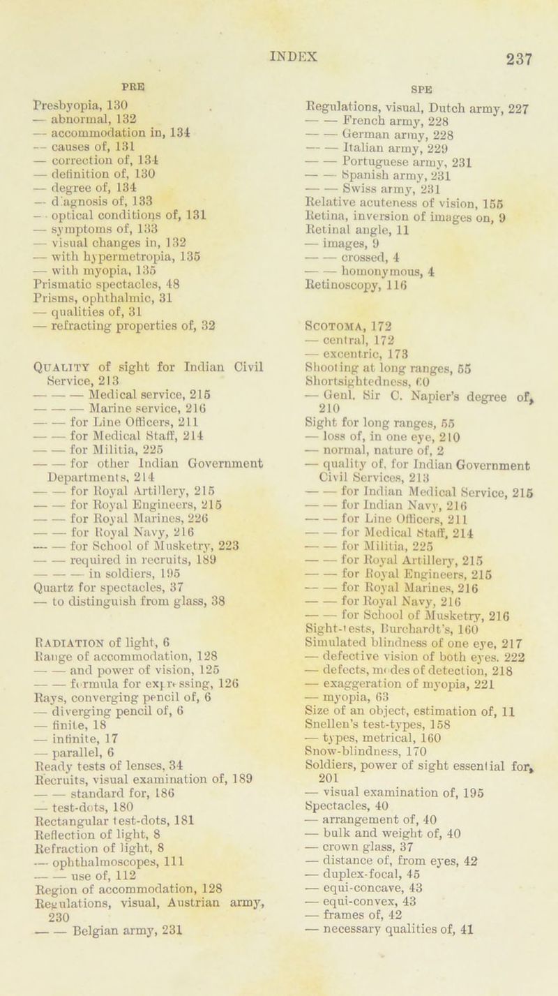 PRE Presbyopia, 130 — abnormal, 132 — accommodation in, 134 — causes of, 131 — correction of, 134 — delinition of, 130 — degree of, 134 — d Agnosis of, 133 — optical conditions of, 131 — symptoms of, 133 — visual changes in, 132 — with hypermetropia, 135 — with myopia, 135 Prismatic spectacles, 48 Prisms, ophthalmic, 31 — qualities of, 31 — refracting properties of, 32 Quality of sight for Indian Civil Service, 213 Medical service, 215 Marine service, 216 for Line Officers, 211 for Medical Staff, 214 for Militia, 225 for other Indian Government Departments, 214 for Royal Artillery, 215 for Royal Engineers, 215 for Royal Marines, 226 for Royal Navy, 216 for School of Musketry, 223 required in recruits, 183 in soldiers, 195 Quartz for spectacles, 37 — to distinguish from glass, 38 Radiation of light, 6 Range of accommodation, 128 and power of vision, 125 formula for exyo-ssing, 126 Rays, converging pencil of, 6 — diverging pencil of, 6 — finite, 18 — infinite, 17 — parallel, 6 Ready tests of lenses, 34 Recruits, visual examination of, 189 standard for, 186 — test-dots, 180 Rectangular test-dots, 181 Reflection of light, 8 Refraction of light, 8 — ophthalmoscopes, 111 use of, 112 Region of accommodation, 128 Regulations, visual, Austrian army, 230 Belgian army, 231 SPE Regulations, visual, Dutch army, 227 French army, 228 German army, 228 Italian army, 229 Portuguese army, 231 Spanish army, 231 Swiss army, 231 Relative acuteness of vision, 155 Retina, inversion of images on, 9 Retinal angle, 11 — images, 9 crossed, 4 homonymous, 4 Retinoscopy, 116 Scotoma, 172 — central, 172 — excentric, 173 Shooting at long ranges, 55 Shortsightedness, 60 — Genl. Sir C. Napier’s degree 210 of. Sight for long ranges, 55 — loss of, in one eye, 210 — normal, nature of, 2 — quality of, for Indian Government Civil Services, 213 for Indian Medical Service, 215 for Indian Navy, 216 for Line Officers, 211 for Medical Staff, 214 for Militia, 225 for Royal Artillery, 215 for Royal Engineers, 215 for Royal Marines, 216 for Royal Navy, 216 for School of Musketry, 216 Sight-tests, Burchardt’s, 160 Simulated blindness of one eye, 217 — defective vision of both eyes. 222 — defects, modes of detection, 218 — exaggeration of myopia, 221 — myopia, 63 Size of an object, estimation of, 11 Snellen’s test-types, 158 — types, metrical, 160 Snow-blindness, 170 Soldiers, power of sight essential for. 201 — visual examination of, 195 Spectacles, 40 — arrangement of, 40 — bulk and weight of, 40 — crown glass, 37 — distance of, from eyes, 42 — duplex-focal, 45 — equi-concave, 43 — equi-convex, 43 — frames of, 42 — necessary qualities of, 41