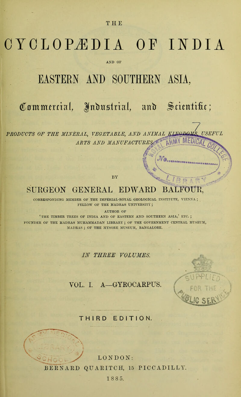 CYCLOPEDIA OF INDIA AND OF EASTERN AND SOUTHERN ASIA, Cuntmtrrial, Inbtrslrial, antr jitiinlifu; SURGEON GENERAL EDWARD BALFOUR, CORRESPONDING MEMBER OF THE IMPERIAL-ROYAL GEOLOGICAL INSTITUTE, VIENNA ; FELLOW OF THE MADRAS UNIVERSITY ; AUTHOR OF ‘THE TIMBER TREES OF INDIA AND OF EASTERN AND SOUTHERN ASIA,’ ETC. ; FOUNDER OF THE MADRAS MUHAMMADAN LIBRARY ; OF THE GOVERNMENT CENTRAL MUSEUM, MADRAS ; OF THE MYSORE MUSEUM, BANGALORE. IN THREE VOLUMES. VOL. I. A—GYROCARPUS. THIRD EDITION. C X .. . LONDON: BERNARD QUARITCH, 15 PICCADILLY.