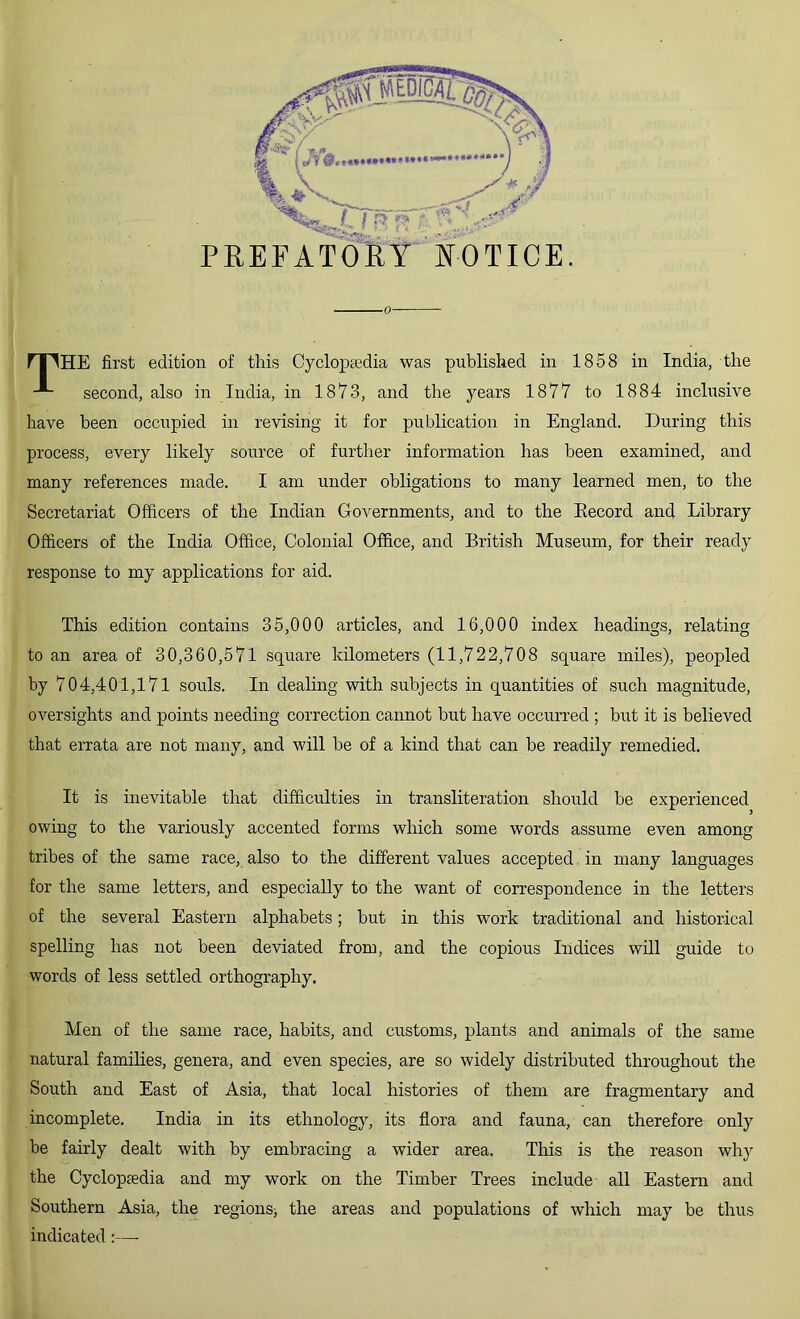 o mHE first edition of this Cyclopaedia was published in 1858 in India, the second, also in India, in 1873, and the years 1877 to 1884 inclusive have been occupied in revising it for publication in England. During this process, every likely source of further information has been examined, and many references made. I am under obligations to many learned men, to the Secretariat Officers of the Indian Governments, and to the Eecord and Library Officers of the India Office, Colonial Office, and British Museum, for their ready response to my applications for aid. This edition contains 35,000 articles, and 16,000 index headings, relating to an area of 30,360,571 square kilometers (11,722,708 square miles), peopled by 704,401,171 souls. In dealing with subjects in quantities of such magnitude, oversights and points needing correction cannot but have occurred ; but it is believed that errata are not many, and will he of a kind that can be readily remedied. It is inevitable that difficulties in transliteration should be experienced owing to the variously accented forms which some words assume even among tribes of the same race, also to the different values accepted in many languages for the same letters, and especially to the want of correspondence in the letters of the several Eastern alphabets; but in this work traditional and historical spelling has not been deviated from, and the copious Indices will guide to words of less settled orthography. Men of the same race, habits, and customs, plants and animals of the same natural families, genera, and even species, are so widely distributed throughout the South and East of Asia, that local histories of them are fragmentary and incomplete. India in its ethnology, its flora and fauna, can therefore only be fairly dealt with by embracing a wider area. This is the reason why the Cyclopaedia and my work on the Timber Trees include all Eastern and Southern Asia, the regions-, the areas and populations of which may be thus indicated:—