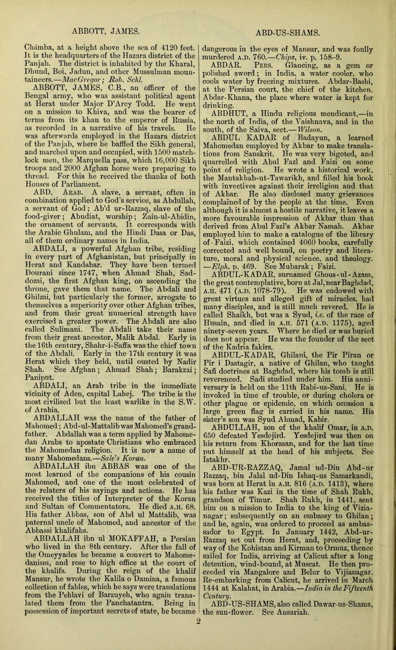 Chamba, at a height above the sea of 4120 feet. It is the headquarters of the Hazara district of the Panjab. The district is inhabited by the Kharal, Dhund, Boi, Jadun, and other Mussulman moun- taineers.—MacGregor; Rob. Sclil. ABBOTT, JAMES, C.B., an officer of the Bengal army, who was assistant political agent at Herat under Major D’Arcy Todd. He went on a mission to Khiva, and was the bearer of terms from its khan to the emperor of Russia, as recorded in a narrative of his travels. He was afterwards employed in the Hazara district of the Panjab, where he baffled the Sikh general, and marched upon and occupied, with 1500 match- lock men, the Marquella pass, which 16,000 Sikh troops and 2000 Afghan horse were preparing to thread. For this he received the thanks of both Houses of Parliament. ABD. Arab. A slave, a servant, often in combination applied to God’s service, as Abdullah, a servant of God; Ab’d ur-Razzaq, slave of the food-giver ; Abudiat, worship; Zain-ul-Abidin, the ornament of servants. It corresponds with the Arabic Ghulam, and the Hindi Dasa or Das, all of them ordinary names in India. ABDALI, a powerful Afghan tribe, residing in every part of Afghanistan, but principally in Herat and Kandahar. They have been termed Dourani since 1747, when Ahmad Shah, Sad- dozai, the first Afghan king, on ascending the throne, gave them that name. The Abdali and Ghilzai, but particularly the former, arrogate to themselves a superiority over other Afghan tribes, and from their great numerical strength have exercised a greater power. The Abdali are also called Sulimani. The Abdali take their name from their great ancestor, Malik Abdal. Early in the 16th century, Shahr-i-Saffa was the chief town of the Abdali. Early in the 17th century it was Herat which they held, until ousted by Nadir Shah. See Afghan ; Ahmad Shah ; Barakzai; Paniput. ABDALI, an Arab tribe in the immediate vicinity of Aden, capital Lahej. The tribe is the most civilised but the least warlike in the S.W. of Arabia. ABDALLAH was the name of the father of Mahomed; Abd-ul-Mattalibwas Mahomed’s grand- father. Abdallah was a term applied by Maliome- dan Arabs to apostate Christians who embraced the Mahomedan religion. It is now a name of many Mahomedans.—Sale's Koran. ABDALLAH ibn ABBAS was one of the most learned of the companions of his cousin Mahomed, and one of the most celebrated of the relaters of his sayings and actions. He has received the titles of Interpreter of the Koran and Sultan of Commentators. He died a.h. 68. His father Abbas, son of Abd ul Mattalib, was paternal uncle of Mahomed, and ancestor of the Abbassi khalifahs. ABDALLAH ibn ul MOKAFFAH, a Persian who lived in the 8th century. After the fall of the Omeyyades he became a convert to Mahome- danism, and rose to high office at the court of the khalifs. During the reign of the khalif Mansur, he wrote the Kalila o Damina, a famous collection of fables, which he says were translations from the Peblavi of Barzuyeh, who again trans- lated them from the Panchatantra. Being in possession of important secrets of state, he became dangerous in the eyes of Mansur, and was foully murdered a.d. 760.—Chips, iv. p. 158-9. ABDAR. Pers. Glancing, as a gem or polished sword ; in India, a water cooler, who cools water by freezing mixtures. Abdar-Bashi, at the Persian court, the chief of the kitchen. Abdar-Khana, the place where water is kept for drinking. ABDHUT, a Hindu religious mendicant,—in the north of India, of the Yaishnava, and in the south, of the Saiva, sect.— Wilson. ABDUL KADAR of Badayun, a learned Mahomedan employed by Akbar to make transla- tions from Sanskrit. He was very bigoted, and quarrelled with Abul Fazl and Faizi on some point of religion. He wrote a historical work, the Mantakhab-ut-Tawarikh, and filled his book with invectives against their irreligion and that of Akbar. He also disclosed many grievances complained of by the people at the time. Even although it is almost a hostile narrative, it leaves a more favourable impression of Akbar than that derived from Abul Fazl’s Akbar Namah. Akbar employed him to make a catalogue of the library of ■ Faizi, which contained 4060 books, carefully corrected and well bound, on poetry and litera- ture, moral and physical science, and theology. —Elpli. p. 469. See Mubarak ; Faizi. ABDUL-KADAR, surnamed Ghous-ul-Azam, the great contemplative, born at Jal,near Baghdad, a.h. 471 (a.d. 1078-79). He was endowed with great virtues and alleged gift of miracles, had many disciples, and is still much revered. He is called Shaikh, but was a Syud, i.e. of the race of Husain, and died in a.h. 571 (a.d. 1175), aged ninety-seven years. Where he died or was buried does not appear. He was the founder of the sect of the Kadria fakirs. ABDUL-KADAR, Ghilani, the Pir Piran or Pir i Dastagir, a native of Ghilan, who taught Safi doctrines at Baghdad, where his tomb is still reverenced. Sadi studied under him. His anni- versary is held on the 11th Rabi-us-Sani. He is invoked in time of trouble, or during cholera or other plague or epidemic, on which occasion a large green flag is carried in his name. His sister’s son was Syud Ahmad, Kabir. ABDULLAH, son of the khalif Omar, in a.d. 650 defeated Yesdejird. Yesdejird was then on his return from Khorasan, and for the last time put himself at the head of his subjects. See Istakhr. ABD-UR-RAZZAQ, Jamal ud-Din Abd-ur Razzaq, bin Jalal ud-Din Ishaq-us Samarkandi, was born at Herat in a.h. 816 (a.d. 1413), where his father was Kazi in the time of Shah Rukh, grandson of Timur. Shah Rukh, in 1441, sent him on a mission to India to the king of Vizia- nagar; subsequently on an embassy to Gliilau; and he, again, was ordered to proceed as ambas- sador to Egypt. In January 1442, Abd-ur- Razzaq set out from Herat, and, proceeding by way of the Kohistan and Kirman to Ormuz, thence sailed for India, arriving at Calicut after a long detention, wind-bound, at Muscat. He then pro- ceeded via Mangalore and Belur to Yijianagar. Re-embarking from Calicut, he arrived in March 1444 at Kalahat, in Arabia.—India in the Fifteenth Century. ABD-US-SHAMS, also called Dawar-us-Shams, the sun-flower. See Ausariah.