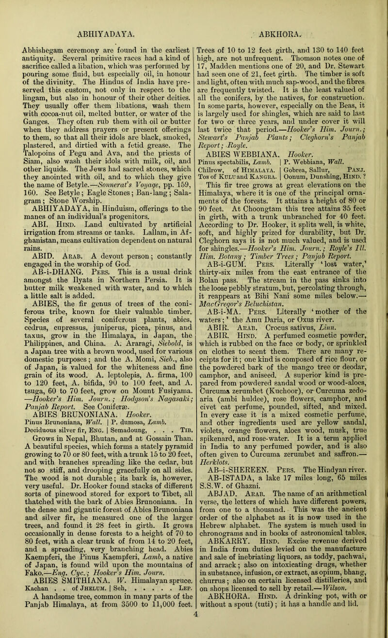 ABHIYADAYA. ABKHQRA. Abhishegam ceremony are found in the earliest antiquity. Several primitive races had a kind of sacrifice called a libation, which was performed by pouring some fluid, but especially oil, in honour of the divinity.. The Hindus of India have pre- served this custom, not only in respect to the lingam, but also in honour of their other deities. They usually offer them libations, wash them with cocoa-nut oil, melted butter, or water of the Ganges. They often rub them with oil or butter when they address prayers or present offerings to them, so that all their idols are black, smoked, plastered, and dirtied with a fetid grease. The Talopoins of Pegu and Ava, and the priests of Siam, also wash their idols with milk, oil, and other liquids. The Jews had sacred stones, which they anointed with oil, and to which they give the name of Betyle.—Sonnerat's Voyage, pp. 159, 160. See Betyle; Eagle Stones; Ban-lang; Sala- gram; Stone Worship. ABHIYADAYA, in Hinduism, offerings to the manes of an individual’s progenitors. ABI. Hind. Land cultivated by artificial irrigation from streams or tanks. Lallam, in Af- ghanistan, means cultivation dependent on natural rains. ABID. Arab. A devout person; constantly engaged in the worship of God. AB-i-DHANG. Pers. This is a usual drink amongst the Ilyats in Northern Persia. It is butter milk weakened with water, and to which a little salt is added. ABIES, the fir genus of trees of the coni- ferous tribe, known for their valuable timber. Species of several coniferous plants, abies, cedrus, cupressus, juniperus, picea, pinus, and taxus, grow in the Himalaya, in Japan, the Philippines, and China. A. Araragi, Siebold, is a Japan tree with a brown wood, used for various domestic purposes; and the A. Momi, Sieb., also of Japan, is valued for the whiteness and fine grain of its wood. A. leptolepis, A. firma, 100 to 120 feet, A. bifida, 90 to 100 feet, and A. tsuga, 60 to 70 feet, grow on Mount Fusiyama. —Hooker's Him. Journ.; Hodgson's Nagasaki; Panjab Report. See Coniferse. ABIES BRUNONIANA. Hooker. Pinus Brunoniana, Wall. | P. dumosa, Lamb. Deciduous silver fir, Eng. | Semadoung, . . . Tib. Grows in Nepal, Bhutan, and at Gossain Than. A beautiful species, which forms a stately pyramid growing to 70 or 80 feet, with a trunk 15 to 20 feet, and with branches spreading like the cedar, but not so stiff, and drooping gracefully on all sides. The wood is not durable; its bark is, however, very useful. Dr. Hooker found stacks of different sorts of pinewood stored for export to Tibet, all thatched with the bark of Abies Brunoniana. In the dense and gigantic forest of Abies Brunoniana and silver fir, he measured one of the larger trees, and found it 28 feet in girth. It grows occasionally in dense forests to a height of 70 to 80 feet, with a clear trunk of from 14 to 20 feet, and a spreading, very branching head. Abies Kaempferi, the Pinus Kaempferi, Lamb, a native of Japan, is found wild upon the mountains of Fako.—Eng. Cyc.; Hooker's Him. Journ. ABIES SMITHIANA. W. Himalayan spruce. Kachan . . of Jhelum. | Seh, Lep. A handsome tree, common in many parts of the Panjab Himalaya, at from 3500 to 11,000 feet. Trees of 10 to 12 feet girth, and 130 to 140 feet high, are not unfrequent. Thomson notes one of 17, Madden mentions one of 20, and Dr. Stewart had seen one of 21, feet girth. The timber is soft and light, often with much sap-wood, and the fibres are frequently twisted. It is the least valued of all the conifers, by the natives, for construction. In some parts, however, especially on the Beas, it is largely used for shingles, which are said to last for two or three years, and under cover it will last twice that period.—Hooker's Him. Journ.; Stewart's Panjab Plants; Cleghorn's Punjab Report; Royle. ABIES WEBBIANA. Hooker. Pinus spectabilis, Lamb. \ P. Webbiana, Wall. Cliilrow, of Himalaya. I Gobrea, Sallur, Panj. Tos of KULUand Kangba. | Oonum, Dunsbing, Hind. ? This fir tree grows at great elevations on the Himalaya, where it is one of the principal orna- ments of the forests. It attains a height of 80 or 90 feet. At Choongtam this tree attains 35 feet in girth, with a trunk unbranched for 40 feet. According to Dr. Hooker, it splits well, is white, soft, and highly prized for durability, but Dr. Cleghorn says it is not much valued, and is used for shingles.—Hooker's Him. Journ.; Royle's III. Him. Botany ; Timber Trees; Panjab Report. AB-i-GUM. Pers. Literally ‘lost water,’ thirty-six miles from the east entrance of the Bolan pass. The stream in the pass sinks into the loose pebbly stratum,but, percolating through, it reappears at Bihi Nani some miles below.— MacGregor's Beluchistan. AB-i-MA. Pers. Literally ‘ mother of the waters; ’ the Amu Daria, or Oxus river. ABIR. Arab. Crocus sativus, Linn. ABIR. Hind. A perfumed cosmetic powder, which is rubbed on the face or body, or sprinkled on clothes to scent them. There are many re- ceipts for it; one kind is composed of rice flour, or the powdered bark of the mango tree or deodar, camphor, and aniseed. A superior kind is pre- pared from powdered sandal wood or wood-aloes, Curcuma zerumbet (Kuchoor), or Curcuma zedo- aria (ambi huldee), rose flowers, camphor, and civet cat perfume, pounded, sifted, and mixed. In every case it is a mixed cosmetic perfume, and other ingredients used are yellow sandal, violets, orange flowers, aloes wood, musk, true spikenard, and rose-water. It is a term applied in India to any perfumed powder, and is also often given to Curcuma zerumbet and saffron.— Herklots. AB-i-SHEREEN. Pers. The Hindyan river. AB-ISTADA, a lake 17 miles long, 65 miles S.S.W. of Ghazni. ABJAD. Arab. The name of an arithmetical verse, the letters of which have different powers, from one to a thousand. This was the ancient order of the alphabet as it is now used in the Hebrew alphabet. The system is much used in chronograms and in books of astronomical tables. ABKARRY. Hind. Excise revenue derived in India from duties levied on the manufacture and sale of inebriating liquors, as toddy, pachwai, and arrack; also on intoxicating drugs, whether in substance, infusion, or extract, as opium, bhang, churrus ; also on certain licensed distilleries, and on shops licensed to sell by retail.— Wilson. ABKHORA. Hind. A drinking pot, with or without a spout (tuti) ; it has a handle and lid.