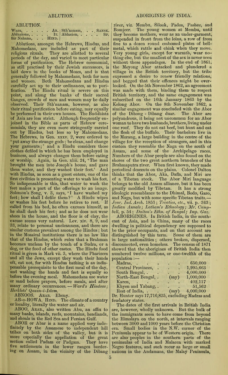 ABLUTION. Wazu Ak. Sth’nanam, . ., Sansk. Abluzione, .... It. Ablucion, .... Sp. Sir Nahana, . . Hind. Ablutions, amongst the Hebrews, Hindus, and Mahomedans, are included as part of their religious rituals. They are allotted to several periods of the day, and varied to meet particular forms of purification. The Hebrew ceremonial, as still practised by their Jewish successors, is laid down in the books of Moses, and is that generally followed by Mahomedans, both for men and women. Both Mahomedans and Hindus carefully act up to their ordinances, as to puri- fication. The Hindu ritual is severe on this point, and along the banks of their sacred Gauges, crowds of men and women may be daily observed. Their Sth’nanam, however, as also their ritual purification before eating, may equally be performed in their own houses. The Buddhists of Asia are less strict. Although frequently en- joined in the Bible as parts of Hebrew cere- monials, they are even more stringently carried out by Hindus, but less so by Mahomedans. The Hebrews, in Gen. xxxv. 2, were ordered to ‘ put away the strange gods; be clean, and change your garments; ’ and a Hindu considers those clothes defiled in which he has been employed in business, and always changes them before eating or worship. Again, in Gen. xliii. 21, ‘ The man brought the men into Joseph’s house, and gave them water, and they washed their feet.’ And with Hindus, as soon as a guest enters, one of the first civilities is presenting water to wash his feet. So indispensable is this, that water to wash the feet makes a part of the offerings to an image. Solomon’s Song, v. 3, says, ‘I have washed my feet; how shall I defile them ? ’ A Hindu wipes or washes his feet before he retires to rest. If called from his bed, he often excuses himself, as he shall daub his feet; and as he does not wear shoes in the house, and the floor is of clay, the excuse seems very natural. Lev. xiv. 8, 9, and 33, relate to personal uncleanness, and there are similar customs prevalent among the Hindus ; but in the Mosaical institutions there is no law like that of the Hindus, which rules that a Brahman becomes unclean by the touch of a Sudra, or a dog, or the food of other castes. The Hindu food ritual is given in Mark vii. 3, where the Pharisees and all the Jews, except they wash their hands oft, eat not, for with Hindus bathing is an indis- pensable prerequisite to the first meal of the day, and washing the hands and feet is equally so before the evening meal. Mahomedans use water or sand before prayers, before meals, and after many ordinary occurrences. — Ward's Hindoos; Herklots' Qanun-i-Islam. ABNOOS. Arab. Ebony. AB-o-HOWA. Hind. The climate of a country or locality, literally the water and air. ABOO, Arab., also written Abu, an affix to many banks, islands, reefs, mountains, headlands, and shoals in the Red Sea and Persian Gulf. ABOR or Abar is a name applied very inde- finitely by the Assamese to independent hill tribes on both sides of the valley, but it is more especially the appellation of the great section called Padam or Padgam. They have five settlements in the lower ranges border- ing on Assam, in the vicinity of the Dibang river, viz. Membu, Silook, Pados, Pashee, and Bomjeer. The young women at Membu, until they become mothers, wear as an under-garment, suspended in front from the loins, a row of from five to a dozen round embossed plates of bell- metal, which rattle and chink when they move. Very young girls, except for warmth, wear no- thing else, but the smallest of the sex is never seen without these appendages. In the end of 1861, the Meyong Abor attacked and plundered a village in the British territory, but the tribe expressed a desire to renew friendly relations, and begged that their offences might be over- looked. On the 5th November 1862, an agreement was made with them, binding them to respect British territory, and the same engagement was subscribed on the 16th January 1863 by the Kelong Abor. On the 8th November 1862, a similar engagement was concluded with the Abor of the Dihong - Dibang duar. The Abor are polyandrous, it being not uncommon for an Abor woman to have two husbands, brothers, living under one roof. They do not eat beef, but hunt and eat the flesh of the buffalo. Their bachelors live in the Morang, a large building in the centre of the village for the reception of strangers, and in this custom they resemble the Naga on the south of Assam, aud some of the Archipelago races. Numbers of the Abar people are also found on the shores of the two great northern branches of the Brahmaputra river. When first known, they made periodical descents on the plains. Colonel Dalton thinks that the Abor, Aka, Dafla, and Miri are of a Tibetan stock. The Abor Miri language belongs to the old Assam alliance, but it has been greatly modified by Tibetan. It has a strong ideologic resemblance to the Dhimal, Bodo, Garo, and Naga, but with some specific Tibetan traits.— Jour. hid. Arch. 1853 ; Treaties, etc., vii. p. 343 ; Indian Annals; Latham's Ethnology; Mr. Camp- hell, p. 54; Dalton's Ethn. of Bengal; Imp. Gaz. ABORIGINES. In British India, in the south- east of Asia, and in China, many of the races dwelling in political dependency are supposed to be the prior occupants, and on that account are distinguished by this term. Some of them are in large nationalities ; others broken, dispersed, disconnected, even homeless. The census of 1871 showed that the aborigines of British India then numbered twelve millions, or one-twelfth of the population:— Madras, . , 650,000 Central Provinces, . 1,995,663 South Bengal, . 4,000,000 North-East Bengal, . (say) 1,000,000 Karen, 402,117 Khyen and Yabang,. 51,562 Rest of India, . (say) 4,000,000 Dr. Hunter says 17,716,825, excluding Madras and feudatory states. The dates of the first arrivals in British India are, however, wholly unknown. But the bulk of the immigrants seem to have come from beyond the Himalaya on the north, at intervals ranging between 3000 and 1000 years before the Christian era. Small bodies in the N.W. corner of the Peninsula appear to be of Western origin. There are also peoples in the southern parts of the peninsulas of India and Malacca with marked Negro features, and such recur as large or small nations in the Andamans, the Malay Peninsula,