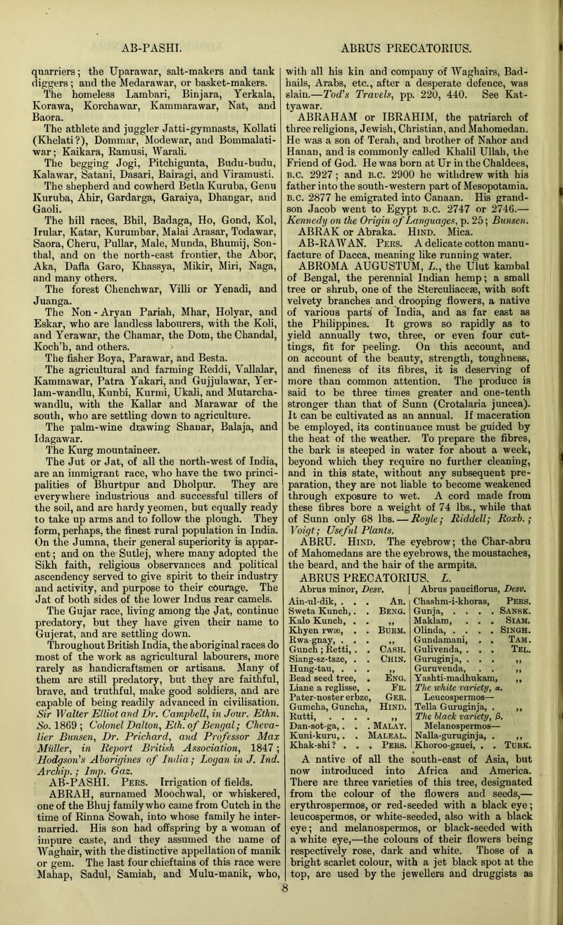 AB-PASHI. ABRUS PRECATORIUS. quarriers; the Uparawar, salt-makers and tank diggers; and the Medarawar, or basket-makers. The homeless Lambari, Binjara, Yerkala, Korawa, Korchawar, Kammarawar, Nat, and Baora. The athlete and juggler Jatti-gymnasts, Kollati (Khelati?), Dominar, Modewar, and Bommalati- war; Kaikara, Ramusi, Warali. The begging Jogi, Pitchigunta, Budu-budu, Kalawar, Satani, Dasari, Bairagi, and Viramusti. The shepherd and cowherd Betla Kuruba, Genu Kuruba, Ahir, Gardarga, Garaiya, Dhangar, and Gaoli. The hill races, Bhil, Badaga, Ho, Gond, Kol, Irular, Katar, Kurumbar, Malai Arasar, Todawar, Saora, Cheru, Pullar, Male, Munda, Bhumij, Son- thal, and on the north-east frontier, the Abor, Aka, Dafla Garo, Khassya, Mikir, Miri, Naga, and many others. The forest Chenchwar, Villi or Yenadi, and Juanga. The Non - Aryan Pariah, Mhar, Holyar, and Eskar, who are landless labourers, with the Koli, and Yerawar, the Chamar, the Dom, theChandal, Koch’h, and others. The fisher Boya, Parawar, and Besta. The agricultural and farming Reddi, Vallalar, Kammawar, Patra Yakari, and Gujjulawar, Yer- lam-wandlu, Kunbi, Kurmi, Ukali, and Mutarcha- wandlu, with the Kallar and Marawar of the south, who are settling down to agriculture. The palm-wine drawing Shauar, Balaja, and Idagawar. The Kurg mountaineer. The Jut or Jat, of all the north-west of India, are an immigrant race, who have the two princi- palities of Bhurtpur and Dholpur. They are everywhere industrious and successful tillers of the soil, and are hardy yeomen, but equally ready to take up arms and to follow the plough. They form, perhaps, the finest rural population in India. On the Jumna, their general superiority is appar- ent ; and on the Sutlej, where many adopted the Sikh faith, religious observances and political ascendency served to give spirit to their industry and activity, and purpose to their courage. The Jat of both sides of the lower Indus rear camels. The Gujar race, living among the Jat, continue predatory, but they have given their name to Gujerat, and are settling down. Throughout British India, the aboriginal races do most of the work as agricultural labourers, more rarely as handicraftsmen or artisans. Many of them are still predatory, but they are faithful, brave, and truthful, make good soldiers, and are capable of being readily advanced in civilisation. Sir Walter Elliot and Dr. Campbell, in Jour. Ethn. So. 1869 ; Colonel Dalton, Eth. of Bengal; Cheva- lier Bunsen, Dr. Prichard, and Professor Max Muller, in Report British Association, 1847; Hodgson's Aborigines of India; Logan in J. Ind. Archip.; Imp. Gaz. AB-PASHI. Pers. Irrigation of fields. ABRAH, surnamed Moochwal, or whiskered, one of the Bhuj family who came from Cutch in the time of Rinna Sowah, into whose family he inter- married. His son had offspring by a woman of impure caste, and they assumed the name of Waghair, with the distinctive appellation of manik or gem. The last four chieftains of this race were Mahap, Sadul, Samiah, and Mulu-manik, who, with all his kin and company of IVaghairs, Bad- hails, Arabs, etc., after a desperate defence, was slain.—Tod's Travels, pp. 220, 440. See Kat- tyawar. ABRAHAM or IBRAHIM, the patriarch of three religions, Jewish, Christian, and Mahomedan. He was a son of Terah, and brother of Nahor and Hanan, and is commonly called Khalil Ullah, the Friend of God. He was born at Ur in the Chaldees, B.C. 2927; and B.C. 2900 he withdrew with his father into the south-western part of Mesopotamia. B.C. 2877 he emigrated into Canaan. His grand- son Jacob went to Egypt B.c. 2747 or 2746.— Kennedy on the Origin of Languages, p. 25; Bunsen. ABRAK or Abraka. Hind. Mica. AB-RAWAN. Pers. A delicate cotton manu- facture of Dacca, meaning like running water. ABROMA AUGUSTUM, L., the Ulut kambal of Bengal, the perennial Indian hemp; a small tree or shrub, one of the Sterculiacese, with soft velvety branches and drooping flowers, a native of various parts of India, and as far east as the Philippines. It grows so rapidly as to yield annually two, three, or even four cut- tings, fit for peeling. On this account, and on account of the beauty, strength, toughness, and fineness of its fibres, it is deserving of more than common attention. The produce is said to be three times greater and one-tenth stronger than that of Sunn (Crotalaria juncea). It can be cultivated as an annual. If maceration be employed, its continuance must be guided by the heat of the weather. To prepare the fibres, the bark is steeped in water for about a week, beyond which they require no further cleaning, and in this state, without any subsequent pre- paration, they are not liable to become weakened through exposure to wet. A cord made from these fibres bore a weight of 74 lbs., while that of Sunn only 68 lbs. — Royle; Riddell; Roxb.; Voigt; Useful Plants. ABRU. Hind. The eyebrow; the Char-abru of Mahomedans are the eyebrows, the moustaches, the beard, and the hair of the armpits. ABRUS PRECATORIUS. L. Abrus minor, Desv. | Abrus pauciflorus, Desv. Ain-ul-dik, . . . Ar. Sweta Kunch,. , Beng. Kalo Kunch, . . ,, Khyen rwae, . . Burm. Rwagnay, ... ,, Gunch; Retti, . . Cash. Siang-sz-tsze, . . Chin. Hung-tau, ... ,, Bead seed tree, . Eng. Liane a reglisse, . Fr. Pater-noster erbze, Ger. Gumcha, Guncha, Hind. Rutti, .... ,, Dan-sot-ga,. . . Malay. Kuni-kuru,. . Maleal. Khak-shi ? . . . Pers. Chasbm-i-kboras, Pers. Gunja, .... Sansk. Maklam, . . . Siam. Olinda, .... Singh. Gundamani, . . Tam. Gulivenda, . . . Tel. Guruginja, ... „ Guruvenda, . . ,, Yashti-madhukam, ,, The white variety, a. Leucospermos— Telia Guruginja, . ,, The black variety, li. Melanospermos— Nalla-guruginja, . „ Khoroo-gzuei, . . Turk. A native of all the south-east of Asia, but now introduced into Africa and America. There are three varieties of this tree, designated from the colour of the flowers and seeds,— erythrospermos, or red-seeded with a black eye; leucospermos, or white-seeded, also with a black eye; and melanospermos, or black-seeded with a white eye,—the colours of their flowers being respectively rose, dark and white. Those of a bright scarlet colour, with a jet black spot at the top, are used by the jewellers and druggists as S