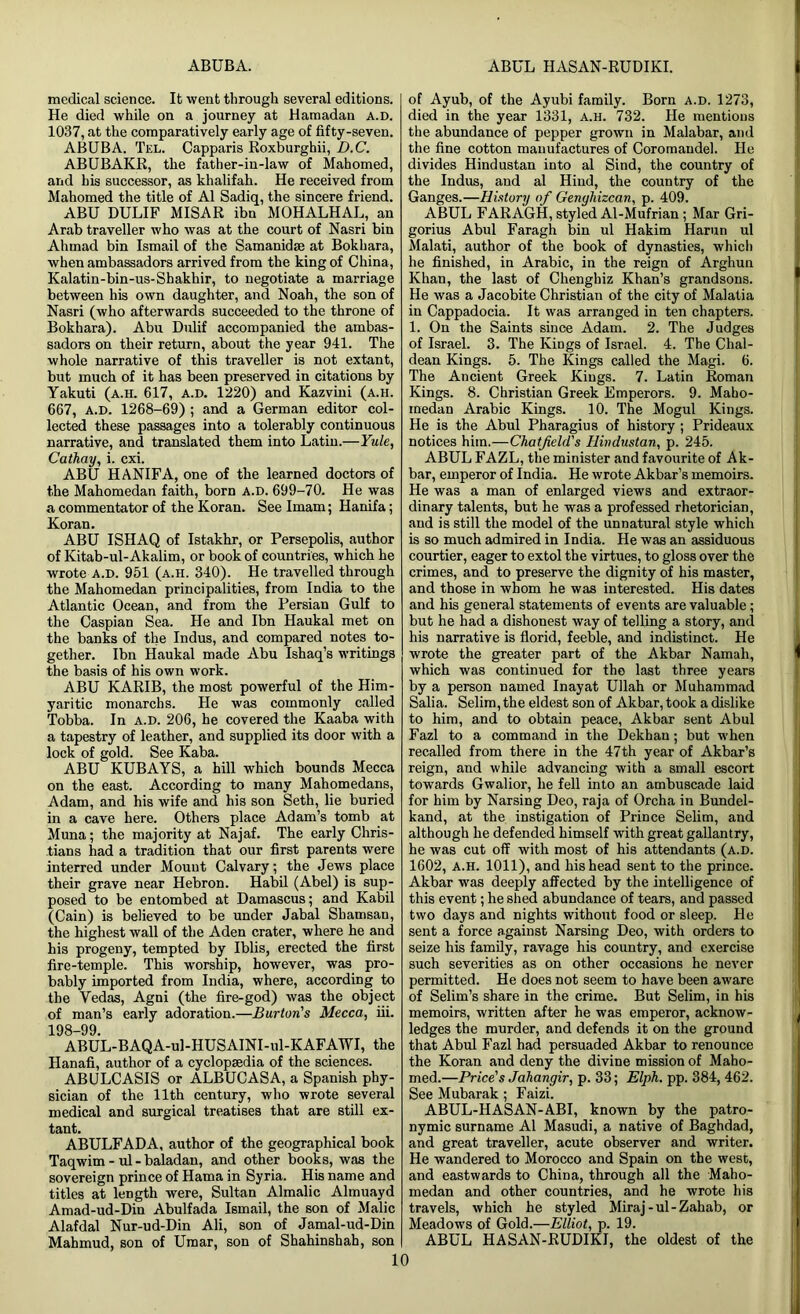 ABUBA. ABUL HASAN-RUDIKI. medical science. It went through several editions. He died while on a journey at Hamadau a.D. 1037, at the comparatively early age of fifty-seven. ABUBA. Tel. Capparis Roxburghii, D.C. ABUBAKR, the father-in-law of Mahomed, and his successor, as khalifah. He received from Mahomed the title of A1 Sadiq, the sincere friend. ABU DULIF MISAR ibn MOHALHAL, an Arab traveller who was at the court of Nasri bin Ahmad bin Ismail of the Samanidge at Bokhara, when ambassadors arrived from the king of China, Kalatin-bin-us-Shakhir, to negotiate a marriage between his own daughter, and Noah, the son of Nasri (who afterwards succeeded to the throne of Bokhara). Abu Dulif accompanied the ambas- sadors on their return, about the year 941. The whole narrative of this traveller is not extant, but much of it has been preserved in citations by Yakuti (a.h. 617, a.d. 1220) and Kazvini (a.h. 667, a.d. 1268-69) ; and a German editor col- lected these passages into a tolerably continuous narrative, and translated them into Latin.—Yule, Cathay, i. cxi. ABU HANIFA, one of the learned doctors of the Mahomedan faith, born a.d. 699-70. He was a commentator of the Koran. See Imam; Hanifa; Koran. ABU ISHAQ of Istakhr, or Persepolis, author of Kitab-ul-Akalim, or book of countries, which he wrote a.d. 951 (a.h. 340). He travelled through the Mahomedan principalities, from India to the Atlantic Ocean, and from the Persian Gulf to the Caspian Sea. He and Ibn Haukal met on the banks of the Indus, and compared notes to- gether. Ibn Haukal made Abu Ishaq’s writings the basis of his own work. ABU KARIB, the most powerful of the Him- yaritic monarchs. He was commonly called Tobba. In a.d. 206, he covered the Kaaba with a tapestry of leather, and supplied its door with a lock of gold. See Kaba. ABU KUBAYS, a hill which bounds Mecca on the east. According to many Mahomedans, Adam, and his wife and his son Seth, lie buried in a cave here. Others place Adam’s tomb at Muna; the majority at Najaf. The early Chris- tians had a tradition that our first parents were interred under Mount Calvary; the Jews place their grave near Hebron. Habil (Abel) is sup- posed to be entombed at Damascus; and Kabil (Cain) is believed to be under Jabal Shamsan, the highest wall of the Aden crater, where he and his progeny, tempted by Iblis, erected the first fire-temple. This worship, however, was pro- bably imported from India, where, according to the Vedas, Agni (the fire-god) was the object of man’s early adoration.—Burton's Mecca, iii. 198-99 ABUL-BAQA-ul-HUSAINI-ul-KAFAWI, the Hanafi, author of a cyclopaedia of the sciences. ABULCASIS or ALBUCASA, a Spanish phy- sician of the 11th century, who wrote several medical and surgical treatises that are still ex- tant. ABULFADA, author of the geographical book Taqwim - ul - baladan, and other books, was the sovereign prince of Hama in Syria. His name and titles at length were, Sultan Almalic Almuayd Amad-ud-Din Abulfada Ismail, the son of Malic Alafdal Nur-ud-Din Ali, son of Jamal-ud-Din Mahmud, son of Umar, son of Shahinshah, son 10 of Ayub, of the Ayubi family. Born a.d. 1273, died in the year 1331, a.h. 732. He mentions the abundance of pepper grown in Malabar, and the fine cotton manufactures of Coromandel. He divides Hindustan into al Sind, the country of the Indus, and al Hind, the country of the Ganges.—History of Genyhizcan, p. 409. ABUL FARAGH, styled Al-Mufrian; Mar Gri- gorius Abul Faragh bin ul Hakim Harun ul Malati, author of the book of dynasties, which he finished, in Arabic, in the reign of Arghun Khan, the last of Chenghiz Khan’s grandsons. He was a Jacobite Christian of the city of Malatia in Cappadocia. It was arranged in ten chapters. 1. On the Saints since Adam. 2. The Judges of Israel. 3. The Kings of Israel. 4. The Chal- dean Kings. 5. The Kings called the Magi. 6. The Ancient Greek Kings. 7. Latin Roman Kings. 8. Christian Greek Emperors. 9. Maho- medan Arabic Kings. 10. The Mogul Kings. He is the Abul Pharagius of history ; Prideaux notices him.—Chatfield's Hindustan, p. 245. ABUL FAZL, the minister and favourite of Ak- bar, emperor of India. He wrote Akbar’s memoirs. He was a man of enlarged views and extraor- dinary talents, but he was a professed rhetorician, and is still the model of the unnatural style which is so much admired in India. He was an assiduous courtier, eager to extol the virtues, to gloss over the crimes, and to preserve the dignity of his master, and those in whom he was interested. His dates and his general statements of events are valuable; but he had a dishonest way of telling a story, and his narrative is florid, feeble, and indistinct. He wrote the greater part of the Akbar Namali, which was continued for the last three years by a person named Inayat Ullah or Muhammad Salia. Selim, the eldest son of Akbar, took a dislike to him, and to obtain peace, Akbar sent Abul Fazl to a command in the Dekhan; but when recalled from there in the 47th year of Akbar’s reign, and while advancing with a small escort towards Gwalior, he fell into an ambuscade laid for him by Narsing Deo, raja of Orcha in Bundel- kand, at the instigation of Prince Selim, and although he defended himself with great gallantry, he was cut off with most of his attendants (a.d. 1602, A.H. 1011), and his head sent to the prince. Akbar was deeply affected by the intelligence of this event; he shed abundance of tears, and passed two days and nights without food or sleep. He sent a force against Narsing Deo, with orders to seize his family, ravage his country, and exercise such severities as on other occasions he never permitted. He does not seem to have been aware of Selim’s share in the crime. But Selim, in his memoirs, written after he was emperor, acknow- ledges the murder, and defends it on the ground that Abul Fazl had persuaded Akbar to renounce the Koran and deny the divine mission of Maho- med.—Price's Jahangir, p. 33; Elph. pp. 384, 462. See Mubarak; Faizi. ABUL-HASAN-ABI, known by the patro- nymic surname Al Masudi, a native of Baghdad, and great traveller, acute observer and writer. He wandered to Morocco and Spain on the west, and eastwards to China, through all the Maho- medan and other countries, and he wrote his travels, which he styled Miraj-ul-Zahab, or Meadows of Gold.—Elliot, p. 19. ABUL HASAN-RUDIKI, the oldest of the
