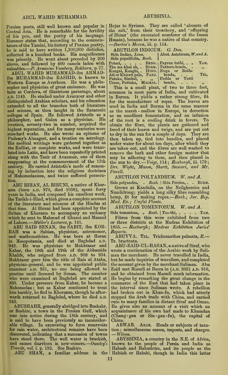 ABUL WAHID MUHAMMAD. ABYSSINIA. Persian poets, still well known and popular in Central Asia. He is remarkable for the fertility of his pen, and the purity of his language. Hammer states that, according to the commen- tators of the Yamini, his history of Persian poetry, he is said to have written 1,300,000 distiches, collected in a hundred books. His magnificence was princely. He went about preceded by 200 slaves, and followed by 400 camels laden with valuables.—P. Arminius Vambery, Bokhara, p. 77. ABUL WAHID MUHAMMAD-ibn AHMAD- ibn MUHAMMAD-ibn RASHID, is known to Western Europe as Averhoes. He was a philo- sopher and physician of great eminence. He was born at Cordova, of illustrious parentage, about a.d. 1149. He studied under Avanzoar and other distinguished Arabian scholars, and his education extended to all the branches both of literature and science, as then taught in the Saracenic colleges of Spain. He followed Aristotle as a philosopher, and Galen as a physician. His treatises, seventy-two in number, acquired the highest reputation, and for many centuries were standard works. He also wrote an epitome of Ptolemy’s Almagest, aud a treatise on astrology. His medical writings were gathered together as the Kulliat, or complete works, and were trans- lated into Latin, and have been repeatedly printed along with the Tasir of Avanzoar, one of them reappearing at the commencement of the 17th century. He carried Aristotle’s mode of reason- ing by induction into the religious doctrines of Mahomedanism, and twice suffered persecu- tion. ABU RIHAN, AL BIRUNI, a native of Khar- azm (born A.D. 970, died 1038), spent forty years in India, and composed his excellent work, the Tarikh-i-Hind, which gives a complete account of the literature and sciences of the Hindus at that time. A1 Biruni had been appointed by the Sultan of Kharazm to accompany an embassy which he sent to Mahmud of Ghazni and Masaud of Lahore.—Muller's Lectures, p. 141. ABU SAID SENAN, ibn SABIT, ibn KOR- RAH was a Sabian, physician, astronomer, and mathematician. He was born at Haran in Mesopotamia, and died at Baghdad a.d. 942. He was physician to Mukhtasar and Kahar, the 18th and 19th of the Abbasside Khalifs, who reigned from a.d. 908 to 934. Mukhtasar gave him the title of Rais ul Ataba, physician-general, and he was appointed public examiner a.d. 931, no one being allowed to practise until licensed by Senan. The number who were examined at Baghdad are stated at 830. Under pressure from Kahar, he became a Mahomedan; but as Kahar continued to treat him harshly, he fled to Khorasan, though he after- wards returned to Baghdad, where he died a.d. 942. ABUSHAHR, generally abridged into Bushahr, or Busbire, a town in the Persian Gulf, which rose into notice during the 18th century, and is said to have been previously an inconsider- able village. In excavating to form reservoirs for rain water, architectural remains have been discovered, indicating that a succession of towns have stood there. The well water is brackish, and causes diarrhoea in new-comers.—Ouseley’s Travels, vol. i. p. 192. See Bushire. ABU SHAM, a familiar address in the Hejaz to Syrians. They are called ‘ abusers of the salt,’ from their treachery, and ‘ offspring of Shimr’ (the execrated murderer of the Imam Husain), because he was a native of that country. —Burton's Mecca, iii. p. 114. ABUTILON INDICUM. G. Don. Skla Indica, Linn. Sida populifolia, Roxb. Potari, .... Beng. Tha ma khai ok, . Burm. Kangni, Kanghi, . Hind. Ati or Khirati pala, Panj. Pataka, Simbal, . ,, Uram, Pettaka, Maleal. Abut. Asiaticum, W.andA. Payrun tuthi, . . Tuttura-benda, Nugu or Botla- benda, . . . Pedda or Tutti benda, . . . Tam. Tel. This is a small plant, of two to three feet, common in most parts of India, and cultivated in Burma. It yields a rather strong fibre, fit for the manufacture of ropes. The leaves are used in India and Burma in the same manner as the marsh - mallow in Europe, in decoction as an emollient fomentation, and an infusiou of the root is a cooling drink in fevers. To obtain the fibre, the plants are gathered and freed of their leaves and twigs, and are put out to dry in the sun for a couple of days. They are then taken up, tied into bundles, and placed under water for about ten days, after which they are taken out, and the fibres are well washed to remove the bark and other foreign matter that may be adhering to them, and then placed in the sun to dry.— Voigt, 114 ; Roxburgh, iii. 179 ; Drs. Wight, Mason, Shortt, Stewart, and Mr. Powell. ABUTILON POLYANDRUM. W. and A. Sida polyandra, . Roxb. \ Sida Persica, . . Burm. Grows at Kandalla, on the Neilgherries and Nundidroog; yields a long silky fibre resembling hemp, fit for making ropes.—Roxb.; Jur. Rep. Mad. Ex.; Useful Plants. ABUTILON TOMENTOSUM. W. and A. Sida tomentosa, . Roxb. | Too-thi Tam. Fibres from this were exhibited from two or three districts at the Madras Exhibition of 1855. — Roxburgh; Madras Exhibition Juries' Reports. ABUWA. Tel. Trichosanthes palmata, R.—• Tr briict6&tci ABU-ZAID-UL-HASAN, a native of Siraf, who wrote a continuation of the Arabic work by Suli- man the merchant. He never travelled in India, but he made inquiries of travellers, and completed the account given by the merchant Suliman. Abu Zaid met Masudi at Basra in (a.h. 303) a.d. 916, and he obtained from Masudi much information. He begins by remarking the great change in the commerce of the East that had taken place in the interval since Suliman wrote. A rebellion had broken out in Khan-fu, which had utterly stopped the Arab trade with China, and carried ruin to many families in distant Siraf and Oman. He gives also an account of a visit which an acquaintance of his own had made to Khumdan (Chang-gan or Sin-gan-fu), the capital of China. ABWAB. Arab. Heads or subjects of taxa- tion ; miscellaneous cesses, imposts, and charges. — Wilson. ABYSSINIA, a country in the N.E. of Africa, known to the people of Persia and India as Habash and Habashtan, and its people as the I Habush or Habshi, though in India this latter