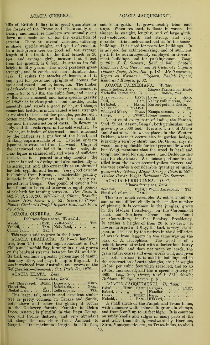 ACACIA CINEREA. ACACIA JACQUEMONTI. hills of British India; is in great quantities in the forests of the Prome and Tharawaddy dis- tricts ; and immense numbers are annually cut down and made use of for the extraction of catechu. There are several varieties, differing in shade, specific weight, and yield of catechu. In a full-grown tree on good soil the average length of the trunk to the first branch is 20 feet; and average girth, measured at 6 feet from the ground, is 6 feet. It attains its full height in fifty years. The wood possesses great strength, and is considered, more durable than teak. It resists the attacks of insects, and is employed for posts and uprights of houses, for spear and sword handles, bows, etc. The timber is dark-coloured, hard, and heavy; unseasoned, it weighs 85 to 90 lbs. the cubic foot, and nearly 80 lbs. when seasoned, and has a specific gravity of 1'232; it is close-grained and durable, works smoothly, and stands a good polish, and though somewhat brittle, is much valued where strength is required; it is used for ploughs, pestles, etc., cotton machines, sugar mills, and in house build- ing and the construction of carts. It flowers in July, and the seeds ripen in the cold weather. In Ceylon, an infusion of the wood is much esteemed by the natives as a purifier of the blood, and drinking cups are made of it. Catechu, or terra japonica, is extracted from the wood. Chips of the heartwood are boiled in earthen pots, the clear liquor is strained off, and when of sufficient consistence it is poured into clay moulds; the extract is used in dyeing, and also medicinally as an astringent, and also externally as an ointment for itch, syphilis, and burns. Very good catechu is obtained from Burma, a considerable quantity is made in South Canara, and it is largely ex- ported from Bengal. One pound of catechu has been found to be equal to seven or eight pounds of oak bark for tanning purposes.—Drs. Rnxb. ii. 562, Voigt, 259, 260, McClelland, Gibson, Brandis; Hooker, Him. Journ. i. p. 52 ; Stewart's Panjab Plants; Cleghorn's Panjab Report; Beddome’s Flora Sylvatica. ACACIA CINEREA. Spr. Dichrostachys cinerea, IF. and A. Werdil, .... Hind. I Vellatooroo,. . . Tel. Vedatil Tam. Nela Jami, ... ,, Chinna Jami, . . Tel. | This tree is said to grow in the Circars. ACACIA DEALBATA. Link.—A handsome tree, from 15 to 30 feet high, abundant in Port Philip and Twofold Bay, forming luxuriant groves on the banks of streams, between lat. 34° and 30°. Its bark contains a greater percentage of tannin than any other, and pays to ship to England. It was introduced from Australia, and grows on the Neilgherries.—Simmonds, Cat. Paris Ex. 1879. ACACIA ELATA. Linn. Mimosa elata, Roxb. Seet, Thaeet seet, Burh. Thaeet-tha, . . ,, Chukul mara, . . Can. Dun-siris, . Safed-siris, . Telia sopara, Hind. Panj. Tel. This large, tall, stately, and excellent timber tree is pretty common in Canara and Sunda, both above and below the ghats; it occurs in the Godavery forests, Pan jab; in Dehra Doon, Assam ; is plentiful in the Pegu, Toung- hoo, and Prome districts, and very abundant all along the sea - shore from Amherst to Mergui. Its maximum length is 40 feet, and 8 in girth. It grows readily from cut- tings. When seasoned, it floats in water. Its timber is straight, lengthy, and of large girth, red - coloured, hard, and strong, and very durable. It is much valued and useful for house- building. It is used for posts for buildings. It is adapted for cabinet-making, and of sufficient girth to be advantageously employed in Govern- ment buildings, and for packing-cases.— Voigt, p. 261; ./. L. Stewart; Roxb. ii. 546; Captain Beddome; Drs. Gibson and McClelland; Captain Dance; Ijoyle, Him. Bot. p. 181; Mr. Thompson, Report on Kamaon; Cleghorn, Panjab Report, Kulla and Kangra, p. 82. ACACIA FARNESIANA. Willde. Acacia Indica, JDesv. Vachellia Farnesiana, IF. Guya babula, Jalli, . . . . Iri babul, . . . Yel velam, . . Walayati kikar, Hanja, . . . . Beng. Can. Mahr. Maleal. Panj. Pdsht. Mimosa Farnesiana, Roxb. ,, Indica, Poir. Baver Sind. Vaday vulli maram, Tam. Kasturi petuma chettu, Tel. Kampa tumma, . . ,, Nugu tumma, ... ,, A native of every part of India, the Panjab, Sind, Silhet, Assam, Bengal, both peninsulas; and grows up to 5000 feet. It is also a tree of Africa and Australia. In waste places in the Western Dekhan, where it occurs also in garden hedges, it is only a scrubby shrub, and Dr. Gibson says its wood is only applicable for tent pegs and firewood ; but Voigt mentions that the wood is hard and tough, and used for ship knees ; and Beddome also says for ship knees. A delicious perfume is dis- tilled from the sweet-scented yellow flowers, and the tree exudes a considerable quantity of useful gum.—Dr. Gibson; Major Drury; Roxb. ii. 557 ; Timber Trees; Voigt; Beddome; Dr. Stewart. ACACIA FERRUGINEA. D. C. Mimosa ferruginea, Roxb. Seet net, . . . Burm. I Woni, Anasundra, Tel. Simai vel velam, . Tam. | This tree much resembles A. catechu and A. sundra, and differs chiefly in the smaller number of pinnae; it is common in the jungles, grows in the Madras Presidency, on the Coromandel coast and Northern Circars, and is found at Courtallum, in the Bombay Presidency. It attains a height of from 20 to 25 feet. It flowers in April and May, the bark is very astrin- gent, and is used by the natives in the distillation of arrack from jaggery in the same way as the bark of A. leucophlma. The wood is of a reddish brown, streaked with a darker hue, heavy and durable, and does not warp or crack, the grain rather coarse and even, works well, and gives a smooth surface; it is used in building and in the construction of carts, ploughs, etc.; it weighs 60 lbs. per cubic foot when seasoned, and 65 to 70 lbs. unseasoned, and has a specific gravity of •960.— Voigt, 260; Drury; Roxb. ii. 561; Ainslie; Beddome, FI. Sylv. part v. p. 51. ACACIA JACQUEMONTI. Bentham. Babul, Baburi, Hanza, . Kakohi,, . Hind., Panj. Sutlej. Panj. Gargusa, Kandiari, Reru, Kikkari,. Panj. A small shrub of the Panjab and Trans-Indus, with immense white spines; it grows in clumps, and from 6 or 7 up to 10 feet high. It is common on sandy knolls and ridges in many parts of the arid tract from Dehli, westward by Harriana, Sirsa, Montgomerie, etc., to Trans-Indus, to about