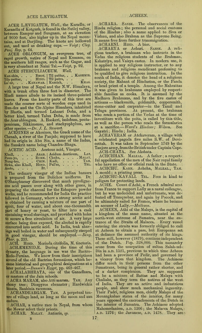 ACER L/EVIGATUM. ACHEEN. ACER L/EVIGATUM, Wall., the Karadlu, or Karandlu of Kotgurh, is found iu the Sutlej valley, between Rampur and Sungnam, at an elevation of 9000 feet, also higher up in the Nepal moun- tains, and at Darjiling. The knots are hollowed out, and used as drinking cups. — Voigt • Cleg. Panj. Rep. p. 64. ACER OBLONGUM, an evergreen tree, of rapid growth, native of Nepal and Kumaon, on the southern hill ranges, such as the Gagar, and is very abundant at Naini Tal.— Voigt, p. 92. ACER STERCULIACEUM. Wall. Kan-shin, . Tilapattar, La’-ur, . . . . Bhot. . . Hind. . Kanawar. Til pattar, . Til patra, . Kamiah, . Kashmir. Khas. A large tree of Nepal and the N.W. Himalaya, with a trunk often three feet in diameter. The Hindi names allude to its incised three-pointed leaves. From the knotty parts of this tree are made the coarser sorts of wooden cups used in Hun-des and the Cis-Alpine Himalaya, inhabited by Bhotia, and termed Lahauri Doba, and a better kind, termed Talua Doba, is made from the Acer oblongum. A. Hookeri, isolobum, penta- pomicum, Sikkimense, and stachyophylum, are other species.—Dr. J. L. Stewart. ACESINES or Akesines, the Greek name of the Chenab, a river of the Panjab; supposed to have had its origin in Abu Sin, a name of the Indus, the Sanskrit name being Chandra-Bhaga. ACETIC ACID. Acetous acid, Vinegar Khali, . . . . Poun-ya, . . . Nung-tsu, . . . Sirka, also Kliall, Aceto Arab. Burm. Chin. Hind. It. Acidum Aceticum, Lat. Chuka Malay. Kadi, .... Tam. Pul’su, .... Tel. The ordinary vinegar of the Indian bazaars is prepared from the Dolichos uniflorus. Dr. O’Shaughnessy discovered that much pyroligne- ous acid passes over along with other gases, in preparing the charcoal for the Eshapore powder works, and he recommended for India the practice followed in Germany, where a strong acetic acid is obtained by causing a mixture of one part of spirit, four of water, and about one-thousandth part of honey or yeast, to filter into a cask containing wood shavings, and provided with holes to secure a free circulation of air. A very large surface being thus exposed, the alcohol is rapidly converted into acetic acid. Iu India, teak shav- ings well boiled in water and subsequently steeped in good vinegar, should be employed.—Beng. Phar. p. 233. ACH. Hind. Morinda citrifolia, M. tinctoria. ACHfiEMENIDiE. During the time of this dynasty, the language in use was the Bactro- Medo-Persian. TVe know from their inscriptions several of the old Bactrian formations, which be- came historical and geographical designations at a later period.—Bunsen's Egypt, pp. 462-467. ACHALABHRATA, one of the Ganadhara, or masters of the Jain schools. ACHA MARAM, also Atti maram. Tam. Any ebony tree; Diospyros ebenaster; Hardwickia binata, Bauhinia racemosa. ACHANDRARGAM. Tam. A perpetual ten- ure of village land, as long as the moon and sun endure. ACHAR, a native race in Nepal, from whom the Mewar select their priests. ACHAR. Malay. Antiaris, sp. B ACHARA. Sansic. The observances of the Hindu religion; the personal and social customs of the Hindus; also a name applied to Siva or Vishnu, and also Brahma as the Supreme Being. It means free from further transmigration. ACHARNI. Hind. A bier. ACHARYA or Achari. Sansk. A reli- gious teacher, a brahman who instructs in the Vedas the religious students of the Brahman, Kshatriya, and Vaisya castes. In modern use, it is applied to any religious instructor, or to any brahman and religious mendicant professing to be qualified to give religious instruction. In the south of India, it denotes the head of a religious society, the Mahant of Hindustan, or the Panda or head priest of a temple. Among the Mahrattas it was given to brahmans employed by respect- able families as cooks. It is assumed by the Madhava Brahmans, and by the five castes of artisans — blacksmith, goldsmith, coppersmith, stone-cutter and carpenter—in the Tamil and Telugu provinces. At present, the brahman who reads a portion of the Vedas at the time of investiture with the poita, is called by this title, as well as the person who reads the formularies at a sacrifice.— Ward’s Hindoos; Wilson. See Gayatri; Hindu ; India. ACHAVERAM or Atchaveram, a village with a celebrated pagoda five miles S.TV. of Devi- cottah. It was taken in September 1749 by the Tanjore army, from theBritish under Captain Cope. ACH-CHATA. See Akshata. ACHCHHAN. Maleal. A father; a respect- ful appellation of the men of the Nair royal family who have no office or official rank in the State. ACHCHU. Karn. Achcha, Maleal., Tam. A mould ; a printing press. ACHCHU-KAVALI. Tel. Fees in kind to poligars for protecting lands. ACHE. Count d’Ache, a French admiral sent from France to support Lally as a naval colleague, but he was undecided and unfortunate, was de- feated off Tranquebar, and again by Pocock, and he ultimately sailed for France, where he became an accuser of Lally.—Malleson. ACHEEN, Athi of the Malays, is the capital of a kingdom of the same name, situated at the north-west extreme of Sumatra, near the en- trance of the Straits of Malacca. Every vessel entering the straits was formerly obliged to call at Acheen to obtain a pass, but Europeans set at defiance the assumed authority of its kings. These still, however (1879), continue independent of the Dutch. Pop. 328,000. This monarchy arose from the usurpation of sultan Salah-ud- Din in a.d. 1521, previous to which time Acheen had been a province of Pedir, and governed by a viceroy from that kingdom. The Achinese differ much in their persons from the other Sumatrans, being in general rather shorter, and of a darker complexion. They are supposed to be a mixture of Battas and Malays with Chuliahs, as they term the natives of the west of India. They are an active and industrious people, and show much mechanical ingenuity. Their Padri, religious men, chiefly Malays of the Menangkabao states of the interior, for many years opposed the encroachments of the Dutch iu the interior of Sumatra. The Achinese adopted Mahomedanism, a.d. 1206; the Malacca Malays, a.d. 1276; the Javanese, a.d. 1478. They are