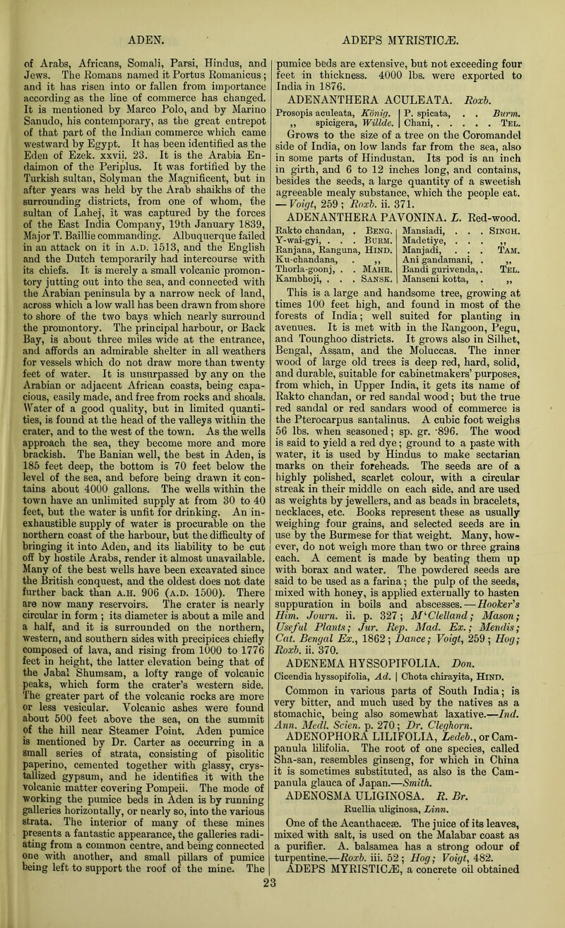 of Arabs, Africans, Somali, Parsi, Hindus, and Jews. The Romans named it Portus Romanicus; and it has risen into or fallen from importance according as the line of commerce has changed. It is mentioned by Marco Polo, and by Marino Sanudo, his contemporary, as the great entrepot of that part of the Indian commerce which came westward by Egypt. It has been identified as the Eden of Ezek. xxvii. 23. It is the Arabia En- daimon of the Periplus. It was fortified by the Turkish sultan, Solyman the Magnificent, but in after years was held by the Arab shaikhs of the surrounding districts, from one of whom, the sultan of Lahej, it was captured by the forces of the East India Company, 19th January 1839, Major T. Baillie commanding. Albuquerque failed in an attack on it in A.D. 1513, and the English and the Dutch temporarily had intercourse with its chiefs. It is merely a small volcanic promon- tory jutting out into the sea, and connected with the Arabian peninsula by a narrow neck of land, across which a low wall has been drawn from shore to shore of the two bays which nearly surround the promontory. The principal harbour, or Back Bay, is about three miles wide at the entrance, and affords an admirable shelter in all weathers for vessels which do not draw more than twenty feet of water. It is unsurpassed by any on the Arabian or adjacent African coasts, being capa- cious, easily made, and free from rocks and shoals. Water of a good quality, but in limited quanti- ties, is found at the head of the valleys within the crater, and to the west of the town. As the wells approach the sea, they become more and more brackish. The Banian well, the best in Aden, is 185 feet deep, the bottom is 70 feet below the level of the sea, and before being drawn it con- tains about 4000 gallons. The wells within the town have an unlimited supply at from 30 to 40 feet, but the water is unfit for drinking. An in- exhaustible supply of water is procurable on the northern coast of the harbour, but the difficulty of bringing it into Aden, and its liability to be cut off by hostile Arabs, render it almost unavailable. Many of the best wells have been excavated since the British conquest, and the oldest does not date further back than a.h. 906 (a.d. 1500). There are now many reservoirs. The crater is nearly circular in form ; its diameter is about a mile and a half, and it is surrounded on the northern, western, and southern sides with precipices chiefly composed of lava, and rising from 1000 to 1776 feet in height, the latter elevation being that of the Jabal Shumsam, a lofty range of volcanic peaks, which form the crater’s western side. The greater part of the volcanic rocks are more or less vesicular. Volcanic ashes were found about 500 feet above the sea, on the summit of the hill near Steamer Point. Aden pumice is mentioned by Dr. Carter as occurring in a small series of strata, consisting of pisolitic paperino, cemented together with glassy, crys- tallized gypsum, and he identifies it with the volcanic matter covering Pompeii. The mode of working the pumice beds in Aden is by running galleries horizontally, or nearly so, into the various strata. The interior of many of these mines presents a fantastic appearance, the galleries radi- ating from a common centre, and being connected one with another, and small pillars of pumice being left to support the roof of the mine. The pumice beds are extensive, but not exceeding four feet in thickness. 4000 lbs. were exported to India in 1876. ADENANTHERA ACULEATA. Roxb. Prosopis aculeata, Konig. I P. spicata, . . Burin. ,, spicigera, Willde. | Chani, Tel. Grows to the size of a tree on the Coromandel side of India, on low lands far from the sea, also in some parts of Hindustan. Its pod is an inch in girth, and 6 to 12 inches long, and contains, besides the seeds, a large quantity of a sweetish agreeable mealy substance, which the people eat. — Voigt, 259 ; Roxb. ii. 371. ADENANTHERA PAVONINA. L. Red-wood. Rakto chandan, . Beng. Y-wai-gyi, . . . Burm. Ranjana, Ranguna, Hind. Ku-chandana, . ,, Thorla-goonj, . . Mahr. Kambhoji, . . . Sansk. Mansiadi, . . . Singh. Madetiye, . . . 99 Manjadi, . . . Tam. Ani gandamani, . >» Bandi gurivenda,. Tel. Manseni kotta, 99 This is a large and handsome tree, growing at times 100 feet high, and found in most of the forests of India; well suited for planting in avenues. It is met with in the Rangoon, Pegu, and Tounghoo districts. It grows also in Silhet, Bengal, Assam, and the Moluccas. The inner wood of large old trees is deep red, hard, solid, and durable, suitable for cabinetmakers’ purposes, from which, in Upper India, it gets its name of Rakto chandan, or red sandal wood; but the true red sandal or red sandars wood of commerce is the Pterocarpus santalinus. A cubic foot weighs 56 lbs. when seasoned; sp. gr. -896. The wood is said to yield a red dye; ground to a paste with water, it is used by Hindus to make sectarian marks on their foreheads. The seeds are of a highly polished, scarlet colour, with a circular streak in their middle on each side, and are used as weights by jewellers, and as beads in bracelets, necklaces, etc. Books represent these as usually weighing four grains, and selected seeds are in use by the Burmese for that weight. Many, how- ever, do not weigh more than two or three grains each. A cement is made by beating them up with borax and water. The powdered seeds are said to be used as a farina; the pulp of the seeds, mixed with honey, is applied externally to hasten suppuration in boils and abscesses.—Hooker's Him. Journ. ii. p. 327; McClelland; Mason; Useful Plants; Jur. Rep. Mad. Ex.; Mendis; Cat. Bengal Ex., 1862; Dance; Voigt, 259; Hog; Roxb. ii. 370. ADENEMA HYSSOPIFOLIA. Don. Cicendia hyssopifolia, Ad. | Chota chirayita, Hind. Common in various parts of South India; is very bitter, and much used by the natives as a stomachic, being also somewhat laxative.—Ind. Ann. Medl. Scien. p. 270; Dr. Cleqhorn. ADENOPHORA LILIFOLIA, Ledeb., or Cam- panula lilifolia. The root of one species, called Sha-san, resembles ginseng, for which in China it is sometimes substituted, as also is the Cam- panula glauca of Japan.—Smith. ADENOSMA ULIGINOSA. R. Br. Ruellia uliginosa, Linn. One of the Acanthacese. The juice of its leaves, mixed with salt, is used on the Malabar coast as a purifier. A. balsamea has a strong odour of turpentine.—Roxb. iii. 52 ; Hog; Voigt, 482. ADEPS MYRISTICiE, a concrete oil obtained