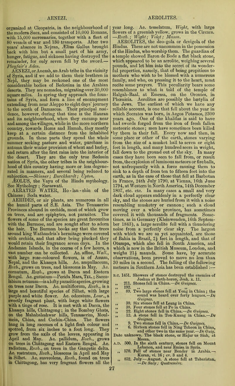AENEZI. AEROLITES. organized at Oleopatris, in the neighbourhood of the modern Suez, and consisted of 10,000 Romans, with 15,000 mercenaries, together with a fleet of 80 vessels of war and 130 transports. After two years’ absence in Nejran, iElius Gallus brought back with him but a small part of his army, hunger, fatigue, and sickness having destroyed the remainder, for only seven fell by the sword.— Playfair's Aden. AENEZI, or Anezah, an Arab tribe in the vicinity of Syria, and if we add to them their brethren in Nejd, they may be reckoned one of the most considerable bodies of Bedouins in the Arabian deserts. They arenomades, migrating over 30,000 square miles. In spring they approach the foun- tains of Syria, and form a line of encampment extending from near Aleppo to eight days’ journey to the south of Damascus. Their principal resi- dence, however, during that time is the Hauran and its neighbourhood, when they encamp near and among the villages, while in the more northern country, towards Homs and Hamah, they mostly keep at a certain distance from the inhabited grounds. In these parts they spend the whole summer seeking pasture and water, purchase in autumn their winter provision of wheat and barley, and return after the first rains into the interior of the desert. They are the only true Bedouin nation of Syria, the other tribes in the neighbour- hood of this country having more or less degene- rated in manners, and several being reduced to subjection.—Skinner; Burckliardt; Upton. JEOLUS, the Yayu of the Hindu mythology. See Mythology; Saraswati. AERATED WATER, Ho-lan-shin of the Chinese; Soda water. AERIDES, or air plants, are numerous in all the humid parts of S.E. Asia. The Tenasserim Provinces abound in orchids, most of which grow on trees, and are epiphytes, not parasites. The flowers of some of the species are great favourites with the Burmese, and are sought after to adorn the hair. The Burman books say that the trees around king Watliandria’s hermitage were covered with orchids, and that after being plucked they would retain their fragrance seven days. In the Andaman Islands, in the course of a few hours, a vast number can be collected. Ae. affine, Wall, with large rose-coloured flowers, is of Assam, Nepal, and the Khassya hills. Ae. ampullaceum, Roxb., grows on trees, and blossoms in May. Ae. cornutum, Roxb., grows at Dacca and Eastern Bengal. Ae. guttatum—Perida Mara, Tel. ; Sacco- labium retusum—is a lofty parasitic species, growing on trees near Dacca. Ae. multiflorum, Roxb., is a large and beautiful species of Silhet, with large purple and white flower. Ae. odoratum, Lour., a sweetly fragrant plant, with large white flowers with a tinge of rose. It is met with at Dacca, the Khassya hills, Chittagong; in the Bombay Ghats, on the Mahabaleshwar hills, Tenasserim, Moul- mein, China, and Cochin-China. The flowers hang in long racemes of a light flesh colour and spotted, from six inches to a foot long. They grow from the axils of the leaves, appearing in April and May. Ae. pallidum, Roxb., grows on trees in Chittagong and Eastern Bengal. Ae. radiatum, Roxb., on trees in the Gangetic delta. Ae. rostratum, Roxb., blossoms in April and May in Silhet. Ae. suaveolens, Roxb., found on trees in Chittagong, has very fragrant flowers all the year long. Ae. tesselatum, Wight, with large flowers of a greenish yellow, grows in the Circars. —Roxb.; Wight; Voigt; Mason. AEROLITES, the deo-gola or devigola of the Hindus. These are not uncommon in the possession of the Hindus, who worship them. The guardian of a temple showed Baron de Bode a flat black stone, which appeared to be an aerolite, weighing several pounds, and let him into the secret of its wonder- ful properties, namely, that of being propitious to mothers who wish to be blessed with a numerous family, and who, on pressing it to the heart, must recite some prayers. This peculiarity bears some resemblance to what is told of the temple of Halgah-Baal, at Emessa, on the Orontes, in Phoenicia. Aerolites are possibly the bsetylia of the Jews. The earliest of which we have any reliable account, is one that fell about the year in which Socrates was born, in Aegos Potamos, 2300 years ago. One of the khalifas is said to have had swords forged from the iron of fresh fallen meteoric stones; men have sometimes been killed 'by them in their fall. Every now and then, in some place or other of the earth, stones varying from the size of a musket ball to seven or eight feet in length, and many hundred seers in weight, fall down to the ground out of the sky. In many cases they have been seen to fall from, or result from, theexplosion of luminous meteors or fireballs, not unfrequently with a force causing them to sink to a depth of from ten to fifteen feet into the earth, as in the case of those that fell at Barbotan in France, 24th July 1790, at Vienna, 16th June 1794, at Western in North America, 14th December 1807, etc. etc. In many cases a small and very dark cloud appears suddenly in a perfectly clear sky, and the stones are hurled from it with a noise resembling musketry or cannon; such a cloud moving over a whole province, has sometimes covered it with thousands of fragments. Some- times, as in Germany (Kleinwenden, 16th Septem- ber 1843), a large aerolite fell with a thundering noise from a perfectly clear sky. The largest with which we are as yet acquainted, are those of Bahia in Brazil, 7£ feet in length, and that of Otumpa, which also fell in South America, and which is now in the British Museum, London, and weighs 21^ maunds. Some have, by accurate observations, been proved to move no less than 30 miles in a second. The falling of the following meteors in Southern Asia has been established :— B.C. 1451. Showers of stones destroyed the enemies of Joshua at Beth-horon, Josh. x. 11. ,, 211. Stones fell in China.—De Guignes. „ 192. „ ,, 89. Two large stones fell at Yong in China; the sound was heard over forty leagues.—De Guignes. ,, 38. Six stones fell at Leang in China. ,, 38. Four stones fell at Po in China. ,, 22. Eight stones fell in China.—De Guignes. ,, 12. A stone fell in Ton-Kuang in China.—De Guignes. ,, 9. Two stones fell in China.—De Guignes. ,, 6. Sixteen stones fell in Ning Tcheon in China, and other two in the same year.—De Guig. Date unknown. The black stone, or Hajar us Siah, at Mecca. a.d. 500. In the sixth century, stones fell on Mount Lebanon, and near Emisa in Syria. ,, 570. Fall of stones near Bender in Arabia.— Koran, vi. 16; cv. 3 and 4. ,, 852. July — August. A stone fell at Tabaristan. —De Sacy ; Quatremere.
